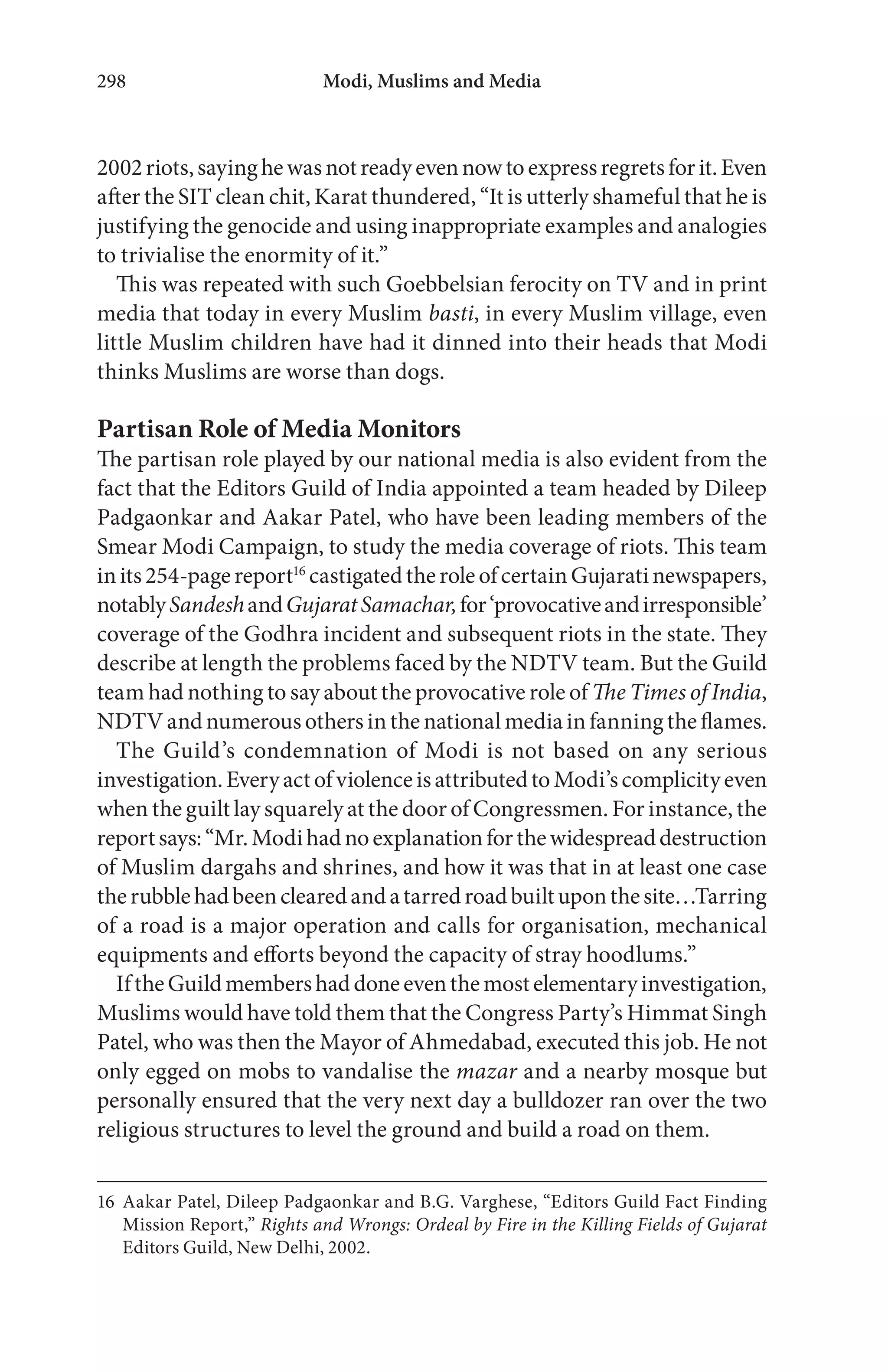 Modi, Muslims and Media298
2002riots,sayinghewasnotreadyevennowtoexpressregretsforit.Even
after the SIT clean chit, Karat thundered, “It is utterly shameful that he is
justifying the genocide and using inappropriate examples and analogies
to trivialise the enormity of it.”
This was repeated with such Goebbelsian ferocity on TV and in print
media that today in every Muslim basti, in every Muslim village, even
little Muslim children have had it dinned into their heads that Modi
thinks Muslims are worse than dogs.
Partisan Role of Media Monitors
The partisan role played by our national media is also evident from the
fact that the Editors Guild of India appointed a team headed by Dileep
Padgaonkar and Aakar Patel, who have been leading members of the
Smear Modi Campaign, to study the media coverage of riots. This team
inits254-pagereport16
castigatedtheroleofcertainGujaratinewspapers,
notablySandeshandGujaratSamachar,for‘provocativeandirresponsible’
coverage of the Godhra incident and subsequent riots in the state. They
describe at length the problems faced by the NDTV team. But the Guild
team had nothing to say about the provocative role of The Times of India,
NDTVandnumerousothersinthenationalmediainfanningtheflames.
The Guild’s condemnation of Modi is not based on any serious
investigation.EveryactofviolenceisattributedtoModi’scomplicityeven
when the guilt lay squarely at the door of Congressmen. For instance, the
reportsays:“Mr.Modihadnoexplanationforthewidespreaddestruction
of Muslim dargahs and shrines, and how it was that in at least one case
therubblehadbeenclearedandatarredroadbuiltuponthesite…Tarring
of a road is a major operation and calls for organisation, mechanical
equipments and efforts beyond the capacity of stray hoodlums.”
IftheGuildmembershaddoneeventhemostelementaryinvestigation,
Muslims would have told them that the Congress Party’s Himmat Singh
Patel, who was then the Mayor of Ahmedabad, executed this job. He not
only egged on mobs to vandalise the mazar and a nearby mosque but
personally ensured that the very next day a bulldozer ran over the two
religious structures to level the ground and build a road on them.
16 Aakar Patel, Dileep Padgaonkar and B.G. Varghese, “Editors Guild Fact Finding
Mission Report,” Rights and Wrongs: Ordeal by Fire in the Killing Fields of Gujarat
Editors Guild, New Delhi, 2002.
 