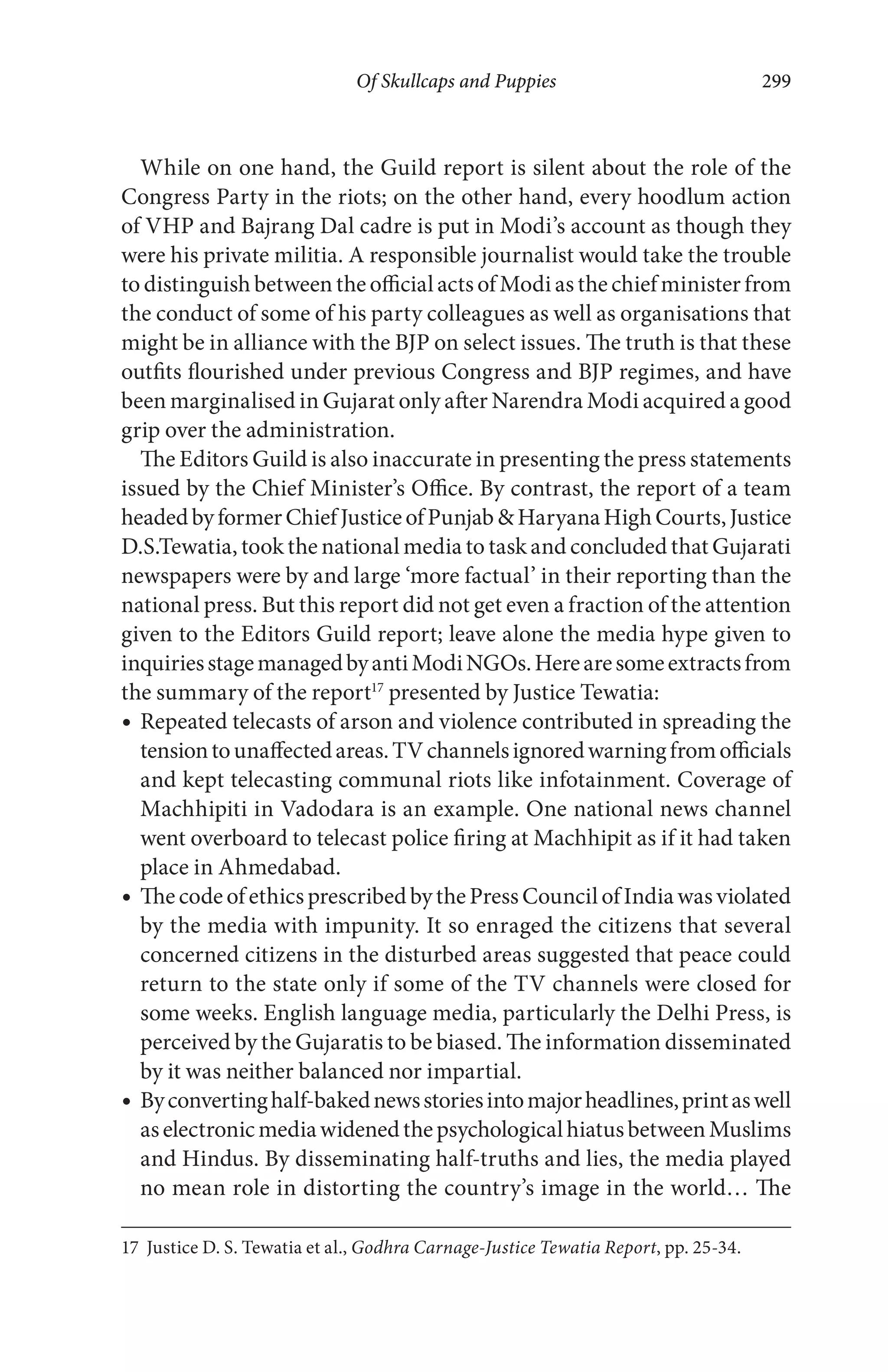 Of Skullcaps and Puppies 299
While on one hand, the Guild report is silent about the role of the
Congress Party in the riots; on the other hand, every hoodlum action
of VHP and Bajrang Dal cadre is put in Modi’s account as though they
were his private militia. A responsible journalist would take the trouble
to distinguish between the official acts of Modi as the chief minister from
the conduct of some of his party colleagues as well as organisations that
might be in alliance with the BJP on select issues. The truth is that these
outfits flourished under previous Congress and BJP regimes, and have
been marginalised in Gujarat only after Narendra Modi acquired a good
grip over the administration.
The Editors Guild is also inaccurate in presenting the press statements
issued by the Chief Minister’s Office. By contrast, the report of a team
headedbyformerChiefJusticeofPunjab&HaryanaHighCourts,Justice
D.S.Tewatia, took the national media to task and concluded that Gujarati
newspapers were by and large ‘more factual’ in their reporting than the
national press. But this report did not get even a fraction of the attention
given to the Editors Guild report; leave alone the media hype given to
inquiriesstagemanagedbyantiModiNGOs.Herearesomeextractsfrom
the summary of the report17
presented by Justice Tewatia:
Repeated telecasts of arson and violence contributed in spreading the
tensiontounaffectedareas.TVchannelsignoredwarningfromofficials
and kept telecasting communal riots like infotainment. Coverage of
Machhipiti in Vadodara is an example. One national news channel
went overboard to telecast police firing at Machhipit as if it had taken
place in Ahmedabad.
ThecodeofethicsprescribedbythePressCouncilofIndiawasviolated
by the media with impunity. It so enraged the citizens that several
concerned citizens in the disturbed areas suggested that peace could
return to the state only if some of the TV channels were closed for
some weeks. English language media, particularly the Delhi Press, is
perceived by the Gujaratis to be biased. The information disseminated
by it was neither balanced nor impartial.
Byconvertinghalf-bakednewsstoriesintomajorheadlines,printaswell
aselectronicmediawidenedthepsychologicalhiatusbetweenMuslims
and Hindus. By disseminating half-truths and lies, the media played
no mean role in distorting the country’s image in the world… The
17 Justice D. S. Tewatia et al., Godhra Carnage-Justice Tewatia Report, pp. 25-34.
 