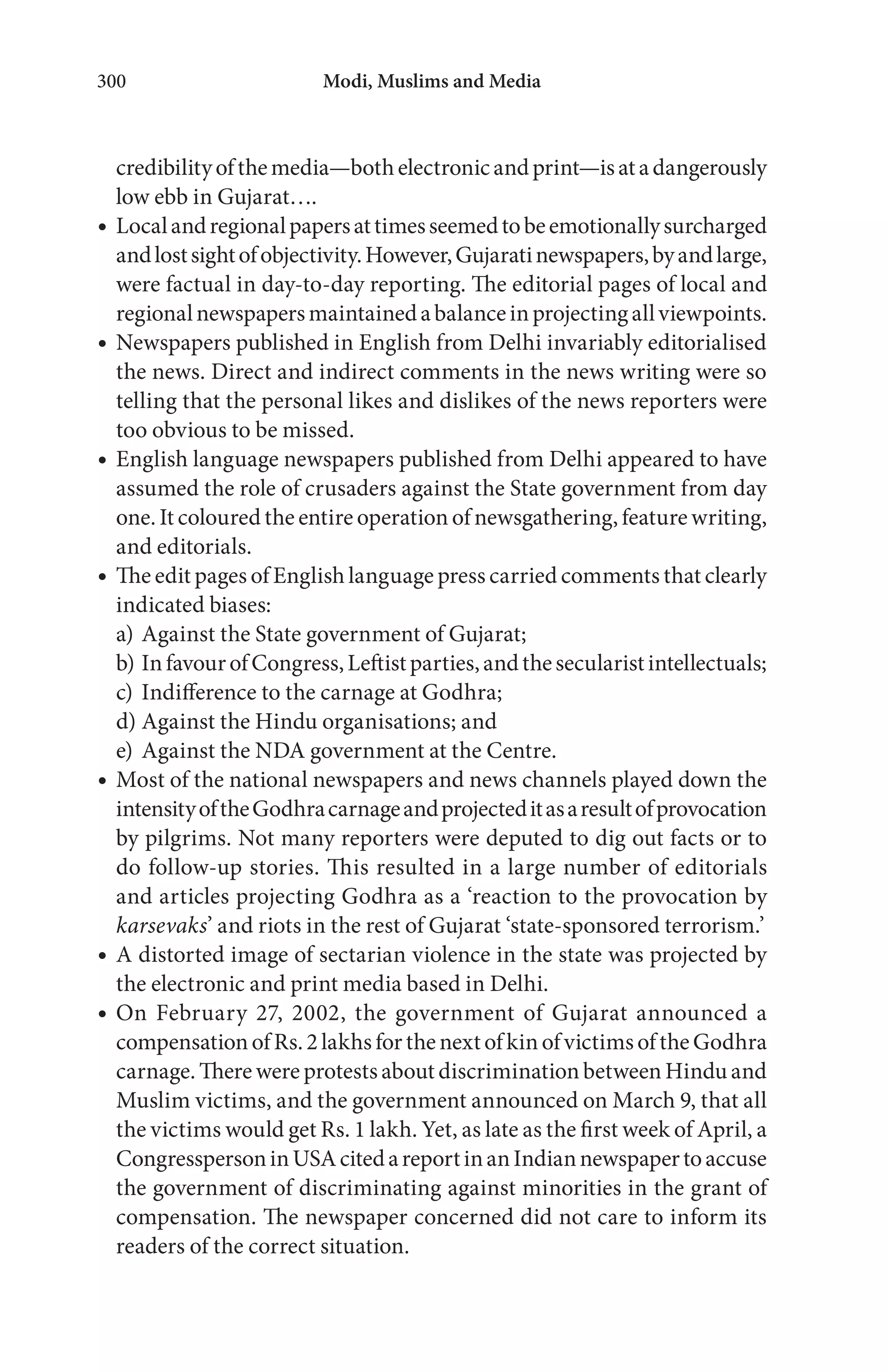 Modi, Muslims and Media300
credibilityofthemedia—bothelectronicandprint—isatadangerously
low ebb in Gujarat….
Localandregionalpapersattimesseemedtobeemotionallysurcharged
andlostsightofobjectivity.However,Gujaratinewspapers,byandlarge,
were factual in day-to-day reporting. The editorial pages of local and
regionalnewspapersmaintainedabalanceinprojectingallviewpoints.
Newspapers published in English from Delhi invariably editorialised
the news. Direct and indirect comments in the news writing were so
telling that the personal likes and dislikes of the news reporters were
too obvious to be missed.
English language newspapers published from Delhi appeared to have
assumed the role of crusaders against the State government from day
one. It coloured the entire operation of newsgathering, feature writing,
and editorials.
The edit pages of English language press carried comments that clearly
indicated biases:
a) Against the State government of Gujarat;
b) InfavourofCongress,Leftistparties,andthesecularistintellectuals;
c) Indifference to the carnage at Godhra;
d) Against the Hindu organisations; and
e) Against the NDA government at the Centre.
Most of the national newspapers and news channels played down the
intensityoftheGodhracarnageandprojecteditasaresultofprovocation
by pilgrims. Not many reporters were deputed to dig out facts or to
do follow-up stories. This resulted in a large number of editorials
and articles projecting Godhra as a ‘reaction to the provocation by
karsevaks’ and riots in the rest of Gujarat ‘state-sponsored terrorism.’
A distorted image of sectarian violence in the state was projected by
the electronic and print media based in Delhi.
On February 27, 2002, the government of Gujarat announced a
compensationofRs.2lakhsforthenextofkinofvictimsoftheGodhra
carnage. There were protests about discrimination between Hindu and
Muslim victims, and the government announced on March 9, that all
the victims would get Rs. 1 lakh. Yet, as late as the first week of April, a
CongresspersoninUSAcitedareportinanIndiannewspapertoaccuse
the government of discriminating against minorities in the grant of
compensation. The newspaper concerned did not care to inform its
readers of the correct situation.
 