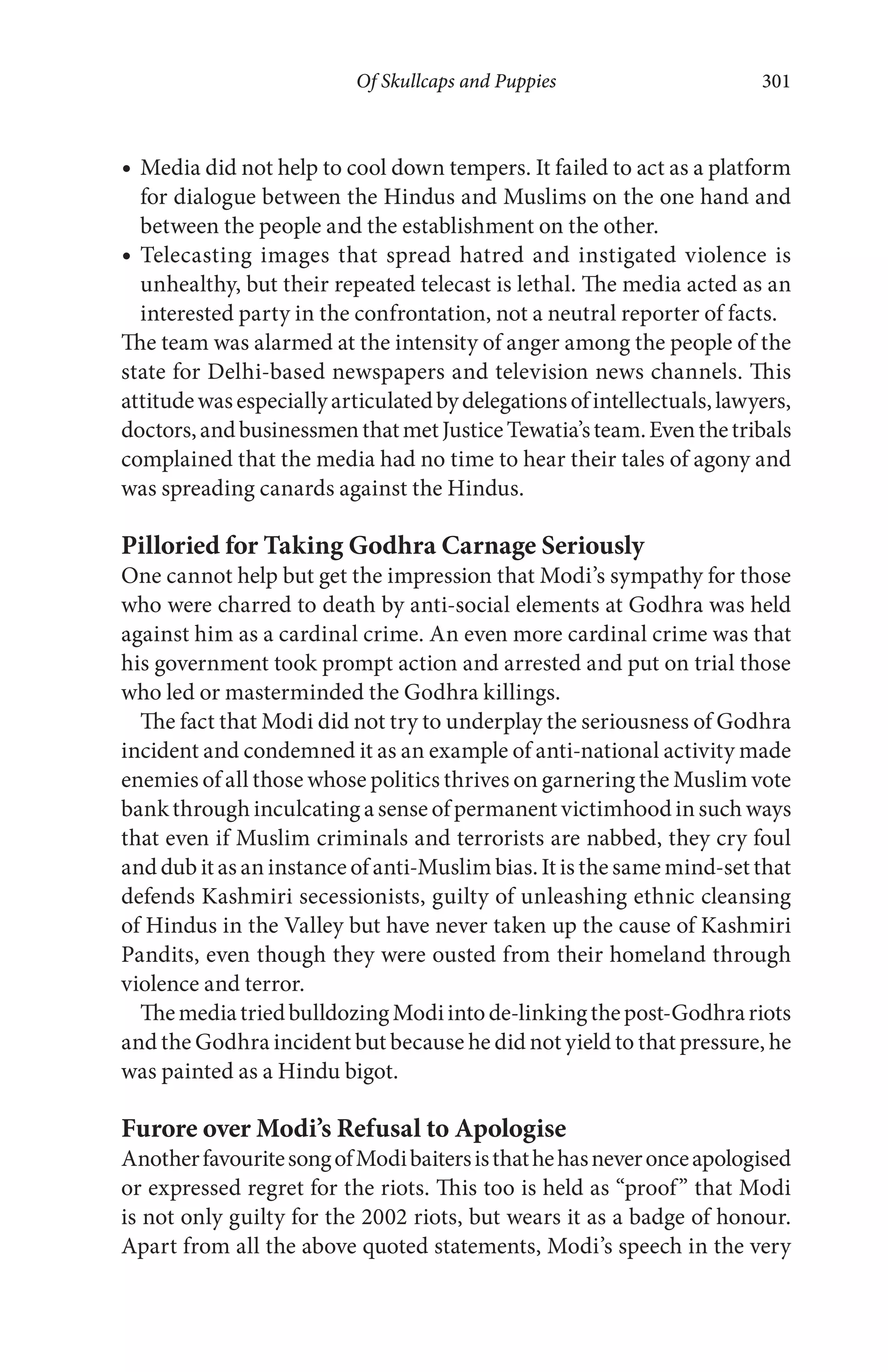 Of Skullcaps and Puppies 301
Media did not help to cool down tempers. It failed to act as a platform
for dialogue between the Hindus and Muslims on the one hand and
between the people and the establishment on the other.
Telecasting images that spread hatred and instigated violence is
unhealthy, but their repeated telecast is lethal. The media acted as an
interested party in the confrontation, not a neutral reporter of facts.
The team was alarmed at the intensity of anger among the people of the
state for Delhi-based newspapers and television news channels. This
attitudewasespeciallyarticulatedbydelegationsofintellectuals,lawyers,
doctors,andbusinessmenthatmetJusticeTewatia’steam.Eventhetribals
complained that the media had no time to hear their tales of agony and
was spreading canards against the Hindus.
Pilloried for Taking Godhra Carnage Seriously
One cannot help but get the impression that Modi’s sympathy for those
who were charred to death by anti-social elements at Godhra was held
against him as a cardinal crime. An even more cardinal crime was that
his government took prompt action and arrested and put on trial those
who led or masterminded the Godhra killings.
The fact that Modi did not try to underplay the seriousness of Godhra
incident and condemned it as an example of anti-national activity made
enemies of all those whose politics thrives on garnering the Muslim vote
bank through inculcating a sense of permanent victimhood in such ways
that even if Muslim criminals and terrorists are nabbed, they cry foul
and dub it as an instance of anti-Muslim bias. It is the same mind-set that
defends Kashmiri secessionists, guilty of unleashing ethnic cleansing
of Hindus in the Valley but have never taken up the cause of Kashmiri
Pandits, even though they were ousted from their homeland through
violence and terror.
ThemediatriedbulldozingModiintode-linkingthepost-Godhrariots
and the Godhra incident but because he did not yield to that pressure, he
was painted as a Hindu bigot.
Furore over Modi’s Refusal to Apologise
AnotherfavouritesongofModibaitersisthathehasneveronceapologised
or expressed regret for the riots. This too is held as “proof” that Modi
is not only guilty for the 2002 riots, but wears it as a badge of honour.
Apart from all the above quoted statements, Modi’s speech in the very
 