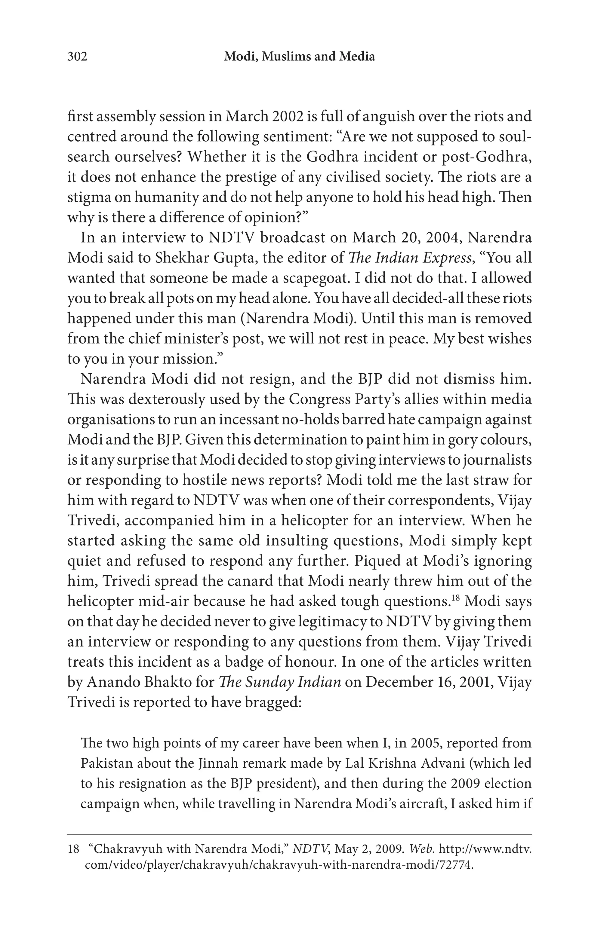 Modi, Muslims and Media302
first assembly session in March 2002 is full of anguish over the riots and
centred around the following sentiment: “Are we not supposed to soul-
search ourselves? Whether it is the Godhra incident or post-Godhra,
it does not enhance the prestige of any civilised society. The riots are a
stigma on humanity and do not help anyone to hold his head high. Then
why is there a difference of opinion?”
In an interview to NDTV broadcast on March 20, 2004, Narendra
Modi said to Shekhar Gupta, the editor of The Indian Express, “You all
wanted that someone be made a scapegoat. I did not do that. I allowed
youtobreakallpotsonmyheadalone.Youhavealldecided-alltheseriots
happened under this man (Narendra Modi). Until this man is removed
from the chief minister’s post, we will not rest in peace. My best wishes
to you in your mission.”
Narendra Modi did not resign, and the BJP did not dismiss him.
This was dexterously used by the Congress Party’s allies within media
organisations torun anincessant no-holdsbarred hate campaignagainst
Modi and the BJP. Given this determination to paint him in gory colours,
isitanysurprisethatModidecidedtostopgivinginterviewstojournalists
or responding to hostile news reports? Modi told me the last straw for
him with regard to NDTV was when one of their correspondents, Vijay
Trivedi, accompanied him in a helicopter for an interview. When he
started asking the same old insulting questions, Modi simply kept
quiet and refused to respond any further. Piqued at Modi’s ignoring
him, Trivedi spread the canard that Modi nearly threw him out of the
helicopter mid-air because he had asked tough questions.18
Modi says
on that day he decided never to give legitimacy to NDTV by giving them
an interview or responding to any questions from them. Vijay Trivedi
treats this incident as a badge of honour. In one of the articles written
by Anando Bhakto for The Sunday Indian on December 16, 2001, Vijay
Trivedi is reported to have bragged:
The two high points of my career have been when I, in 2005, reported from
Pakistan about the Jinnah remark made by Lal Krishna Advani (which led
to his resignation as the BJP president), and then during the 2009 election
campaign when, while travelling in Narendra Modi’s aircraft, I asked him if
18 “Chakravyuh with Narendra Modi,” NDTV, May 2, 2009. Web. http://www.ndtv.
com/video/player/chakravyuh/chakravyuh-with-narendra-modi/72774.
 