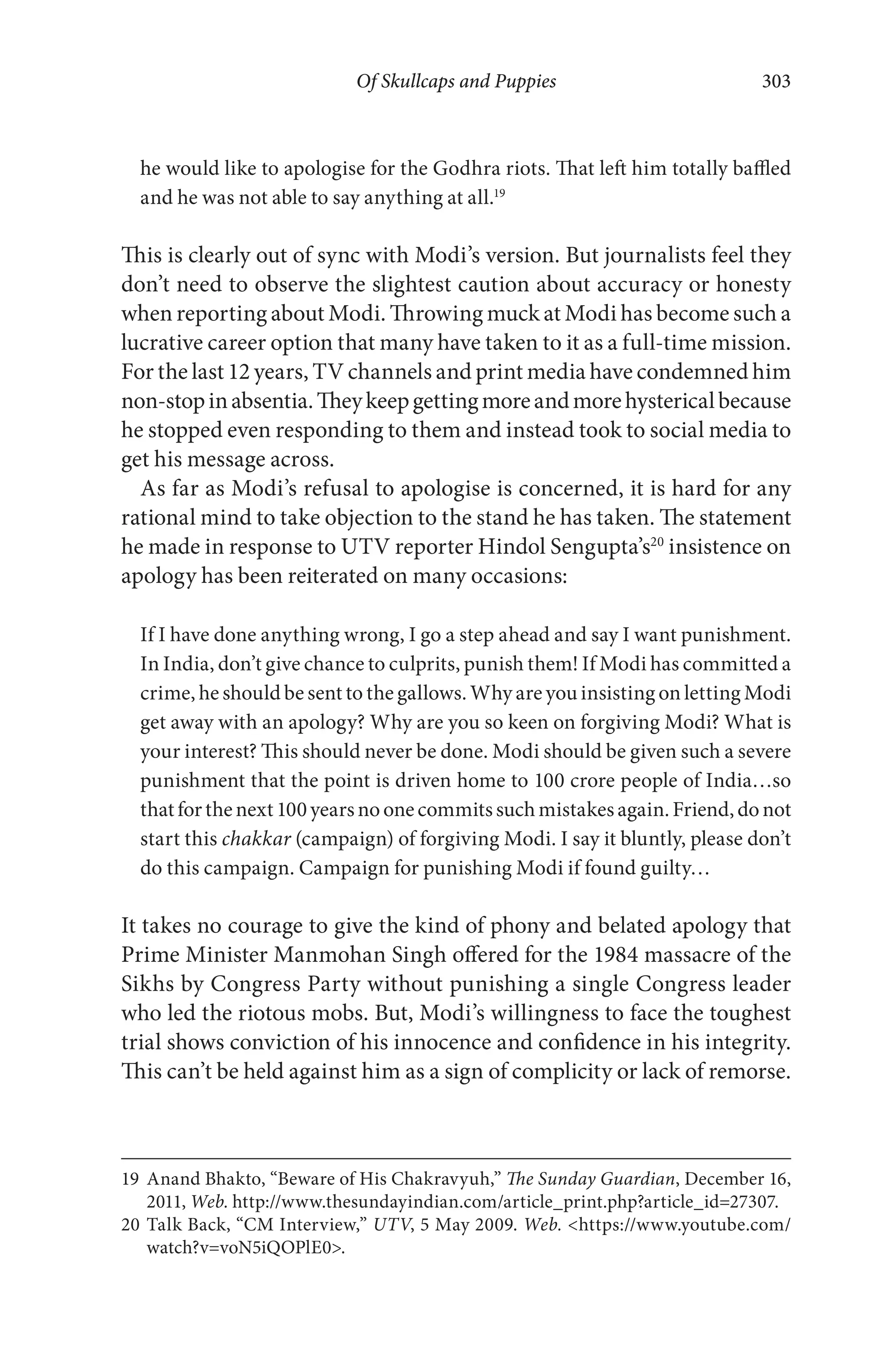 Of Skullcaps and Puppies 303
he would like to apologise for the Godhra riots. That left him totally baffled
and he was not able to say anything at all.19
This is clearly out of sync with Modi’s version. But journalists feel they
don’t need to observe the slightest caution about accuracy or honesty
when reporting about Modi. Throwing muck at Modi has become such a
lucrative career option that many have taken to it as a full-time mission.
For the last 12 years, TV channels and print media have condemned him
non-stopinabsentia.Theykeepgettingmoreandmorehystericalbecause
he stopped even responding to them and instead took to social media to
get his message across.
As far as Modi’s refusal to apologise is concerned, it is hard for any
rational mind to take objection to the stand he has taken. The statement
he made in response to UTV reporter Hindol Sengupta’s20
insistence on
apology has been reiterated on many occasions:
If I have done anything wrong, I go a step ahead and say I want punishment.
In India, don’t give chance to culprits, punish them! If Modi has committed a
crime, he should be sent to the gallows. Why are you insisting on letting Modi
get away with an apology? Why are you so keen on forgiving Modi? What is
your interest? This should never be done. Modi should be given such a severe
punishment that the point is driven home to 100 crore people of India…so
thatforthenext100yearsnoonecommitssuchmistakesagain.Friend,donot
start this chakkar (campaign) of forgiving Modi. I say it bluntly, please don’t
do this campaign. Campaign for punishing Modi if found guilty…
It takes no courage to give the kind of phony and belated apology that
Prime Minister Manmohan Singh offered for the 1984 massacre of the
Sikhs by Congress Party without punishing a single Congress leader
who led the riotous mobs. But, Modi’s willingness to face the toughest
trial shows conviction of his innocence and confidence in his integrity.
This can’t be held against him as a sign of complicity or lack of remorse.
19 Anand Bhakto, “Beware of His Chakravyuh,” The Sunday Guardian, December 16,
2011, Web. http://www.thesundayindian.com/article_print.php?article_id=27307.
20 Talk Back, “CM Interview,” UTV, 5 May 2009. Web. <https://www.youtube.com/
watch?v=voN5iQOPlE0>.
 