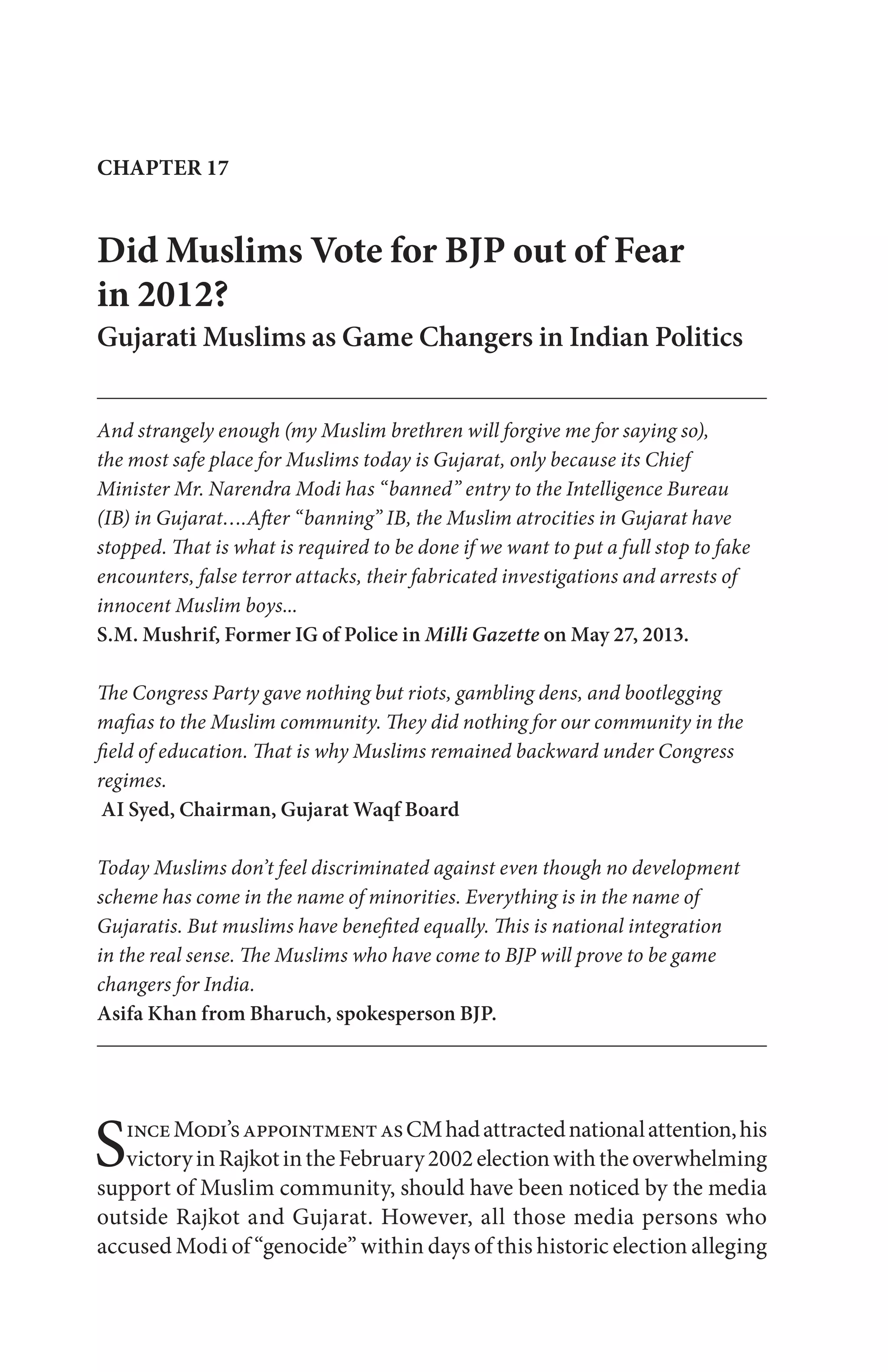 Did Muslims Vote for BJP out of Fear
in 2012?
Gujarati Muslims as Game Changers in Indian Politics
And strangely enough (my Muslim brethren will forgive me for saying so),
the most safe place for Muslims today is Gujarat, only because its Chief
Minister Mr. Narendra Modi has “banned” entry to the Intelligence Bureau
(IB) in Gujarat….After “banning” IB, the Muslim atrocities in Gujarat have
stopped. That is what is required to be done if we want to put a full stop to fake
encounters, false terror attacks, their fabricated investigations and arrests of
innocent Muslim boys...
S.M. Mushrif, Former IG of Police in Milli Gazette on May 27, 2013.
The Congress Party gave nothing but riots, gambling dens, and bootlegging
mafias to the Muslim community. They did nothing for our community in the
field of education. That is why Muslims remained backward under Congress
regimes.
AI Syed, Chairman, Gujarat Waqf Board
Today Muslims don’t feel discriminated against even though no development
scheme has come in the name of minorities. Everything is in the name of
Gujaratis. But muslims have benefited equally. This is national integration
in the real sense. The Muslims who have come to BJP will prove to be game
changers for India.
Asifa Khan from Bharuch, spokesperson BJP.
CHAPTER 17
SinceModi’sappointmentasCMhadattractednationalattention,his
victoryinRajkotintheFebruary2002electionwiththeoverwhelming
support of Muslim community, should have been noticed by the media
outside Rajkot and Gujarat. However, all those media persons who
accused Modi of “genocide” within days of this historic election alleging
 
