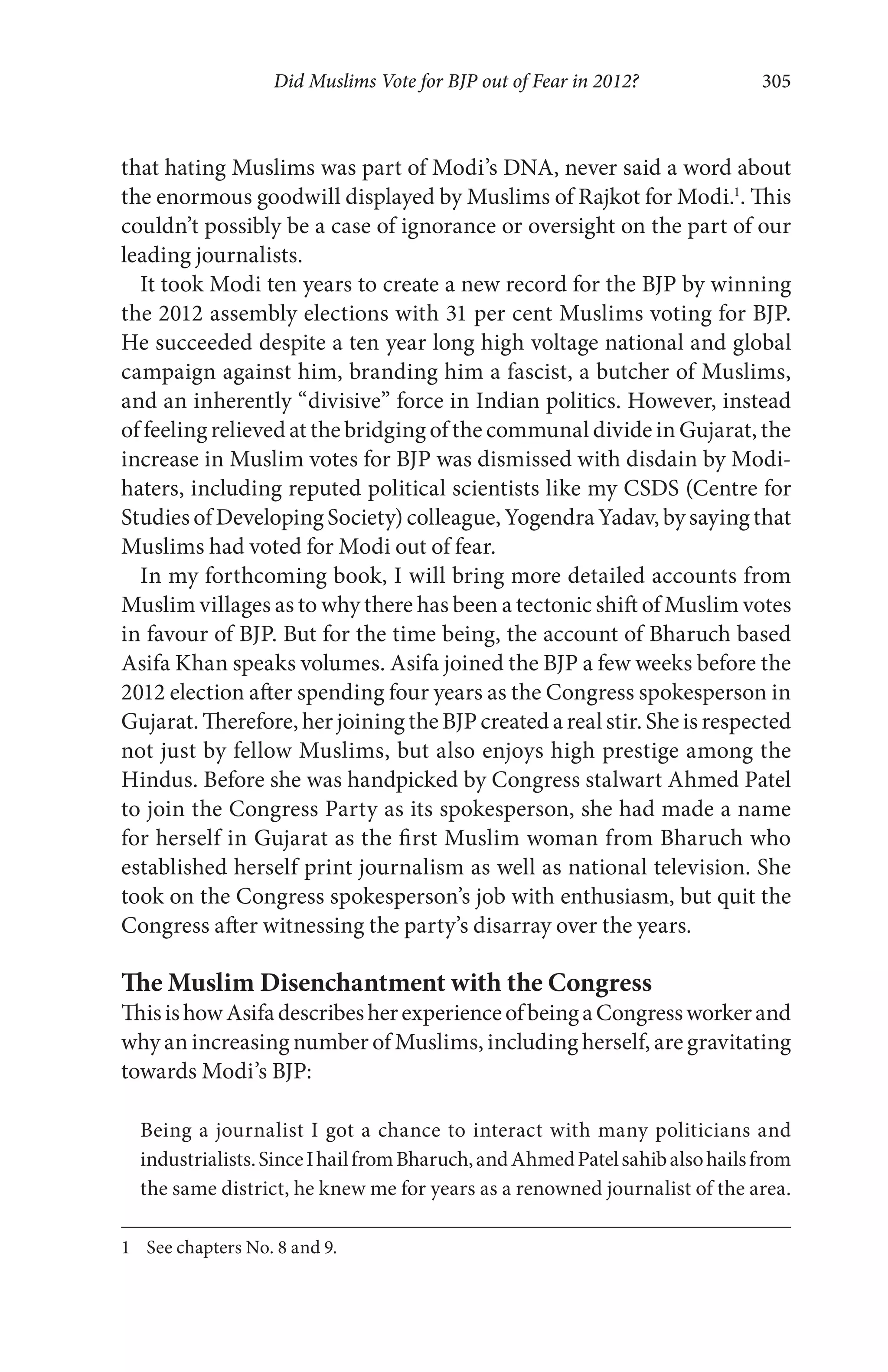 Did Muslims Vote for BJP out of Fear in 2012? 305
that hating Muslims was part of Modi’s DNA, never said a word about
the enormous goodwill displayed by Muslims of Rajkot for Modi.1
. This
couldn’t possibly be a case of ignorance or oversight on the part of our
leading journalists.
It took Modi ten years to create a new record for the BJP by winning
the 2012 assembly elections with 31 per cent Muslims voting for BJP.
He succeeded despite a ten year long high voltage national and global
campaign against him, branding him a fascist, a butcher of Muslims,
and an inherently “divisive” force in Indian politics. However, instead
of feeling relieved at the bridging of the communal divide in Gujarat, the
increase in Muslim votes for BJP was dismissed with disdain by Modi-
haters, including reputed political scientists like my CSDS (Centre for
Studies of Developing Society) colleague, Yogendra Yadav, by saying that
Muslims had voted for Modi out of fear.
In my forthcoming book, I will bring more detailed accounts from
Muslim villages as to why there has been a tectonic shift of Muslim votes
in favour of BJP. But for the time being, the account of Bharuch based
Asifa Khan speaks volumes. Asifa joined the BJP a few weeks before the
2012 election after spending four years as the Congress spokesperson in
Gujarat. Therefore, her joining the BJP created a real stir. She is respected
not just by fellow Muslims, but also enjoys high prestige among the
Hindus. Before she was handpicked by Congress stalwart Ahmed Patel
to join the Congress Party as its spokesperson, she had made a name
for herself in Gujarat as the first Muslim woman from Bharuch who
established herself print journalism as well as national television. She
took on the Congress spokesperson’s job with enthusiasm, but quit the
Congress after witnessing the party’s disarray over the years.
The Muslim Disenchantment with the Congress
ThisishowAsifadescribesherexperienceofbeingaCongressworkerand
why an increasing number of Muslims, including herself, are gravitating
towards Modi’s BJP:
Being a journalist I got a chance to interact with many politicians and
industrialists.SinceIhailfromBharuch,andAhmedPatelsahibalsohailsfrom
the same district, he knew me for years as a renowned journalist of the area.
1 See chapters No. 8 and 9.
 