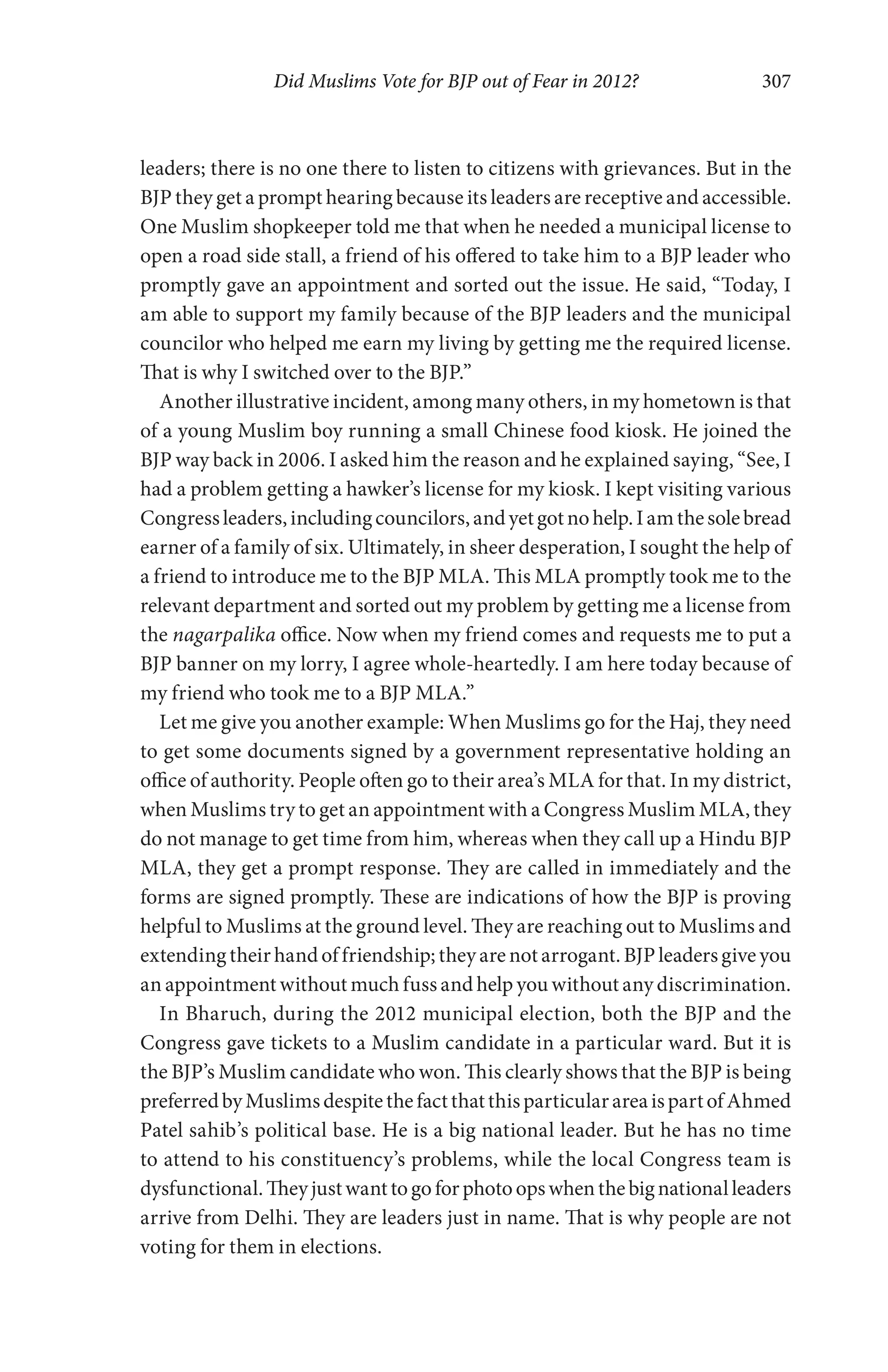 Did Muslims Vote for BJP out of Fear in 2012? 307
leaders; there is no one there to listen to citizens with grievances. But in the
BJP they get a prompt hearing because its leaders are receptive and accessible.
One Muslim shopkeeper told me that when he needed a municipal license to
open a road side stall, a friend of his offered to take him to a BJP leader who
promptly gave an appointment and sorted out the issue. He said, “Today, I
am able to support my family because of the BJP leaders and the municipal
councilor who helped me earn my living by getting me the required license.
That is why I switched over to the BJP.”
Another illustrative incident, among many others, in my hometown is that
of a young Muslim boy running a small Chinese food kiosk. He joined the
BJP way back in 2006. I asked him the reason and he explained saying, “See, I
had a problem getting a hawker’s license for my kiosk. I kept visiting various
Congressleaders,includingcouncilors,andyetgotnohelp.Iamthesolebread
earner of a family of six. Ultimately, in sheer desperation, I sought the help of
a friend to introduce me to the BJP MLA. This MLA promptly took me to the
relevant department and sorted out my problem by getting me a license from
the nagarpalika office. Now when my friend comes and requests me to put a
BJP banner on my lorry, I agree whole-heartedly. I am here today because of
my friend who took me to a BJP MLA.”
Let me give you another example: When Muslims go for the Haj, they need
to get some documents signed by a government representative holding an
office of authority. People often go to their area’s MLA for that. In my district,
when Muslims try to get an appointment with a Congress Muslim MLA, they
do not manage to get time from him, whereas when they call up a Hindu BJP
MLA, they get a prompt response. They are called in immediately and the
forms are signed promptly. These are indications of how the BJP is proving
helpful to Muslims at the ground level. They are reaching out to Muslims and
extending their hand of friendship; they are not arrogant. BJP leaders give you
an appointment without much fuss and help you without any discrimination.
In Bharuch, during the 2012 municipal election, both the BJP and the
Congress gave tickets to a Muslim candidate in a particular ward. But it is
the BJP’s Muslim candidate who won. This clearly shows that the BJP is being
preferredbyMuslimsdespitethefactthatthisparticularareaispartofAhmed
Patel sahib’s political base. He is a big national leader. But he has no time
to attend to his constituency’s problems, while the local Congress team is
dysfunctional.Theyjustwanttogoforphotoopswhenthebignationalleaders
arrive from Delhi. They are leaders just in name. That is why people are not
voting for them in elections.
 