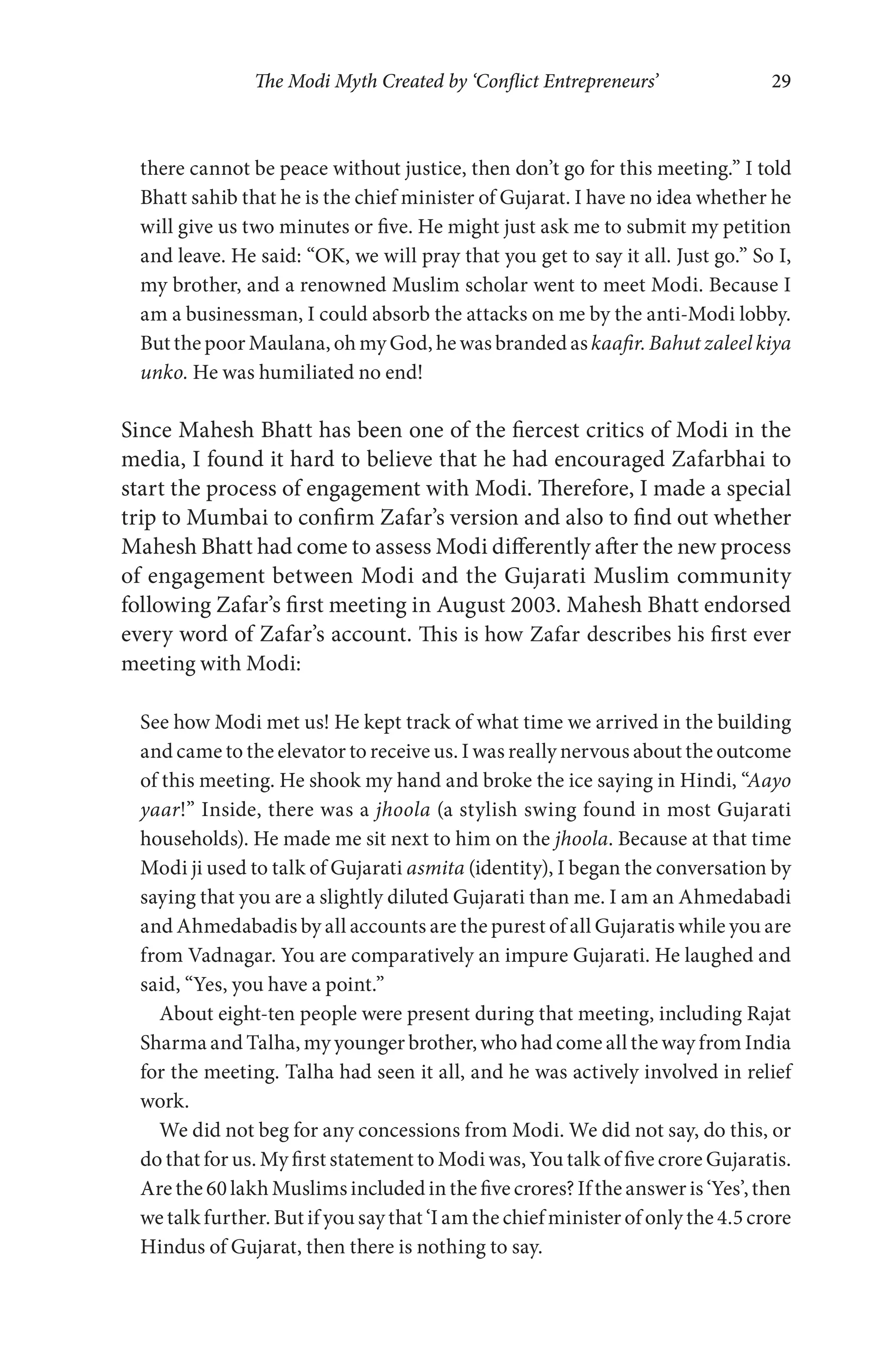 The Modi Myth Created by ‘Conflict Entrepreneurs’ 29
there cannot be peace without justice, then don’t go for this meeting.” I told
Bhatt sahib that he is the chief minister of Gujarat. I have no idea whether he
will give us two minutes or five. He might just ask me to submit my petition
and leave. He said: “OK, we will pray that you get to say it all. Just go.” So I,
my brother, and a renowned Muslim scholar went to meet Modi. Because I
am a businessman, I could absorb the attacks on me by the anti-Modi lobby.
But the poor Maulana, oh my God, he was branded askaafir. Bahut zaleel kiya
unko. He was humiliated no end!
Since Mahesh Bhatt has been one of the fiercest critics of Modi in the
media, I found it hard to believe that he had encouraged Zafarbhai to
start the process of engagement with Modi. Therefore, I made a special
trip to Mumbai to confirm Zafar’s version and also to find out whether
Mahesh Bhatt had come to assess Modi differently after the new process
of engagement between Modi and the Gujarati Muslim community
following Zafar’s first meeting in August 2003. Mahesh Bhatt endorsed
every word of Zafar’s account. This is how Zafar describes his first ever
meeting with Modi:
See how Modi met us! He kept track of what time we arrived in the building
and came to the elevator to receive us. I was really nervous about the outcome
of this meeting. He shook my hand and broke the ice saying in Hindi, “Aayo
yaar!” Inside, there was a jhoola (a stylish swing found in most Gujarati
households). He made me sit next to him on the jhoola. Because at that time
Modi ji used to talk of Gujarati asmita (identity), I began the conversation by
saying that you are a slightly diluted Gujarati than me. I am an Ahmedabadi
and Ahmedabadis by all accounts are the purest of all Gujaratis while you are
from Vadnagar. You are comparatively an impure Gujarati. He laughed and
said, “Yes, you have a point.”
About eight-ten people were present during that meeting, including Rajat
Sharma and Talha, my younger brother, who had come all the way from India
for the meeting. Talha had seen it all, and he was actively involved in relief
work.
We did not beg for any concessions from Modi. We did not say, do this, or
do that for us. My first statement to Modi was, You talk of five crore Gujaratis.
Are the 60 lakh Muslims included in the five crores? If the answer is ‘Yes’, then
we talk further. But if you say that ‘I am the chief minister of only the 4.5 crore
Hindus of Gujarat, then there is nothing to say.
 