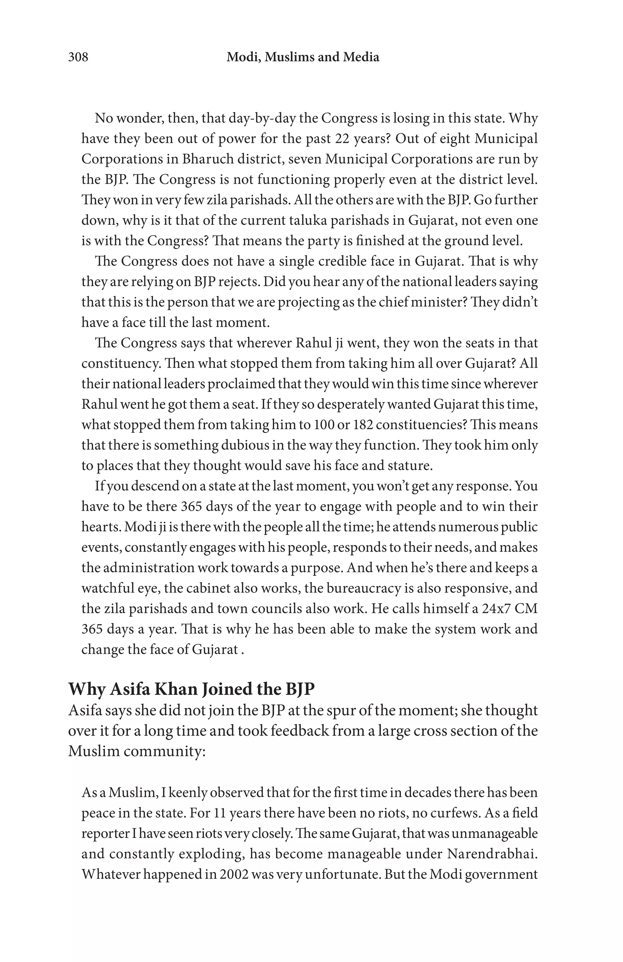 Modi, Muslims and Media308
No wonder, then, that day-by-day the Congress is losing in this state. Why
have they been out of power for the past 22 years? Out of eight Municipal
Corporations in Bharuch district, seven Municipal Corporations are run by
the BJP. The Congress is not functioning properly even at the district level.
Theywoninveryfewzilaparishads.AlltheothersarewiththeBJP.Gofurther
down, why is it that of the current taluka parishads in Gujarat, not even one
is with the Congress? That means the party is finished at the ground level.
The Congress does not have a single credible face in Gujarat. That is why
they are relying on BJP rejects. Did you hear any of the national leaders saying
that this is the person that we are projecting as the chief minister? They didn’t
have a face till the last moment.
The Congress says that wherever Rahul ji went, they won the seats in that
constituency. Then what stopped them from taking him all over Gujarat? All
theirnationalleadersproclaimedthattheywouldwinthistimesincewherever
Rahul went he got them a seat. If they so desperately wanted Gujarat this time,
what stopped them from taking him to 100 or 182 constituencies? This means
that there is something dubious in the way they function. They took him only
to places that they thought would save his face and stature.
Ifyoudescendonastateatthelastmoment,youwon’tgetanyresponse.You
have to be there 365 days of the year to engage with people and to win their
hearts.Modijiistherewiththepeopleallthetime;heattendsnumerouspublic
events,constantlyengageswithhispeople,respondstotheirneeds,andmakes
the administration work towards a purpose. And when he’s there and keeps a
watchful eye, the cabinet also works, the bureaucracy is also responsive, and
the zila parishads and town councils also work. He calls himself a 24x7 CM
365 days a year. That is why he has been able to make the system work and
change the face of Gujarat .
Why Asifa Khan Joined the BJP
Asifa says she did not join the BJP at the spur of the moment; she thought
over it for a long time and took feedback from a large cross section of the
Muslim community:
AsaMuslim,Ikeenlyobservedthatforthefirsttimeindecadestherehasbeen
peace in the state. For 11 years there have been no riots, no curfews. As a field
reporterIhaveseenriotsveryclosely.ThesameGujarat,thatwasunmanageable
and constantly exploding, has become manageable under Narendrabhai.
Whatever happened in 2002 was very unfortunate. But the Modi government
 