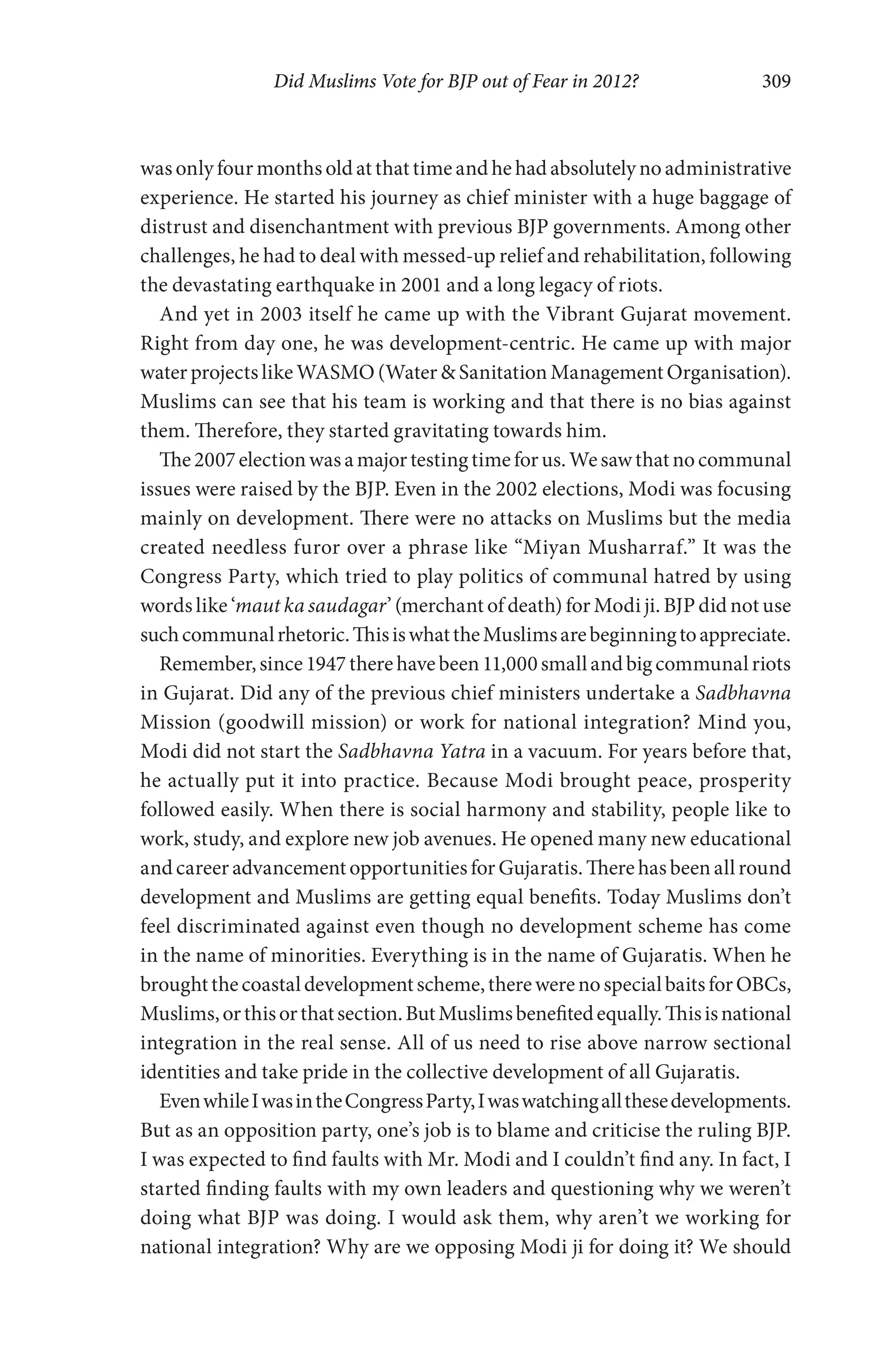 Did Muslims Vote for BJP out of Fear in 2012? 309
was only four months old at that time and he had absolutely no administrative
experience. He started his journey as chief minister with a huge baggage of
distrust and disenchantment with previous BJP governments. Among other
challenges, he had to deal with messed-up relief and rehabilitation, following
the devastating earthquake in 2001 and a long legacy of riots.
And yet in 2003 itself he came up with the Vibrant Gujarat movement.
Right from day one, he was development-centric. He came up with major
water projects like WASMO (Water & Sanitation Management Organisation).
Muslims can see that his team is working and that there is no bias against
them. Therefore, they started gravitating towards him.
The2007electionwasamajortestingtimeforus.Wesawthatnocommunal
issues were raised by the BJP. Even in the 2002 elections, Modi was focusing
mainly on development. There were no attacks on Muslims but the media
created needless furor over a phrase like “Miyan Musharraf.” It was the
Congress Party, which tried to play politics of communal hatred by using
words like ‘maut ka saudagar’ (merchant of death) for Modi ji. BJP did not use
suchcommunalrhetoric.ThisiswhattheMuslimsarebeginningtoappreciate.
Remember,since1947therehavebeen11,000smallandbigcommunalriots
in Gujarat. Did any of the previous chief ministers undertake a Sadbhavna
Mission (goodwill mission) or work for national integration? Mind you,
Modi did not start the Sadbhavna Yatra in a vacuum. For years before that,
he actually put it into practice. Because Modi brought peace, prosperity
followed easily. When there is social harmony and stability, people like to
work, study, and explore new job avenues. He opened many new educational
and career advancement opportunities for Gujaratis. There has been all round
development and Muslims are getting equal benefits. Today Muslims don’t
feel discriminated against even though no development scheme has come
in the name of minorities. Everything is in the name of Gujaratis. When he
broughtthecoastaldevelopmentscheme,therewerenospecialbaitsforOBCs,
Muslims,orthisorthatsection.ButMuslimsbenefitedequally.Thisisnational
integration in the real sense. All of us need to rise above narrow sectional
identities and take pride in the collective development of all Gujaratis.
EvenwhileIwasintheCongressParty,Iwaswatchingallthesedevelopments.
But as an opposition party, one’s job is to blame and criticise the ruling BJP.
I was expected to find faults with Mr. Modi and I couldn’t find any. In fact, I
started finding faults with my own leaders and questioning why we weren’t
doing what BJP was doing. I would ask them, why aren’t we working for
national integration? Why are we opposing Modi ji for doing it? We should
 