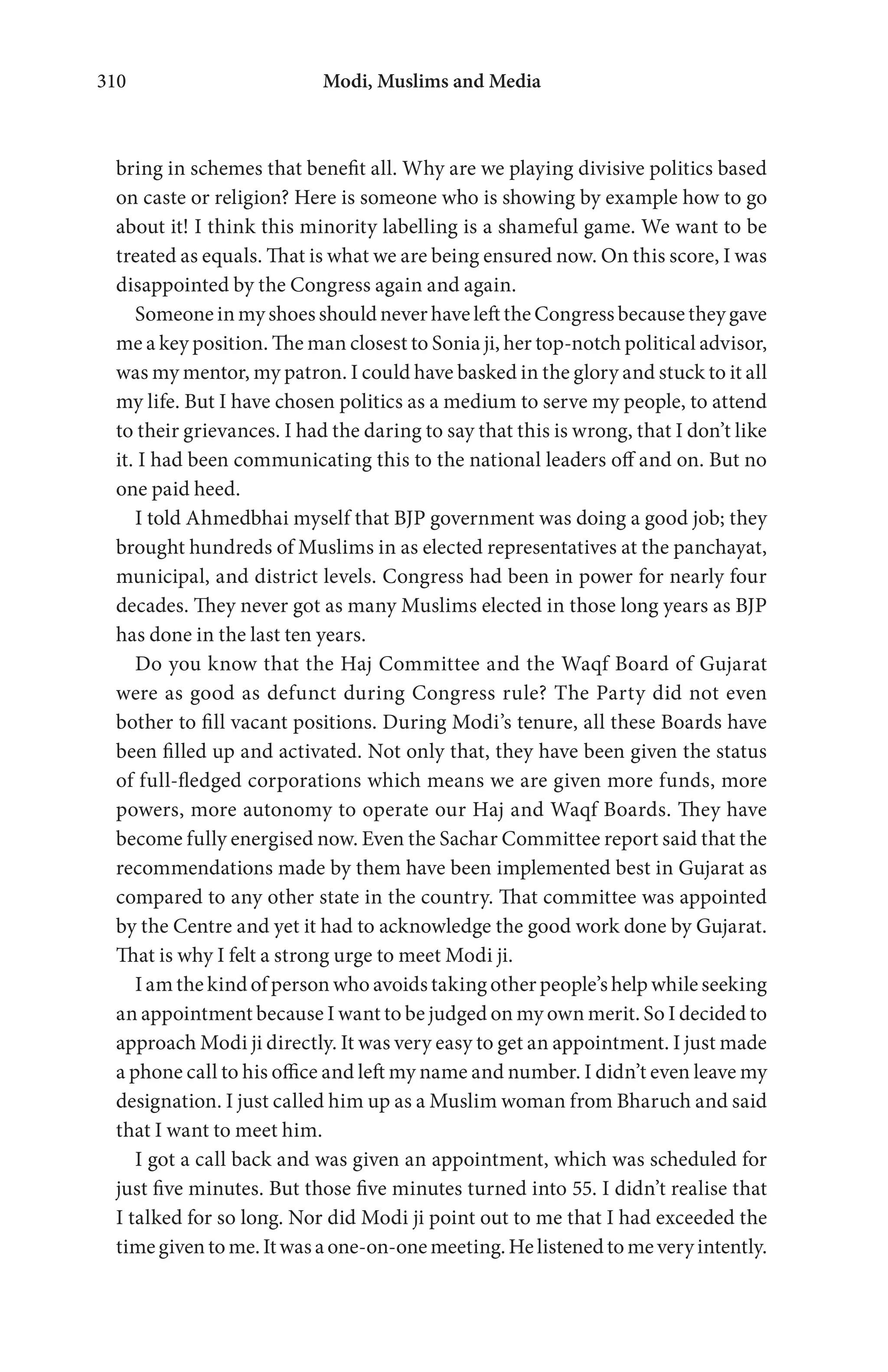 Modi, Muslims and Media310
bring in schemes that benefit all. Why are we playing divisive politics based
on caste or religion? Here is someone who is showing by example how to go
about it! I think this minority labelling is a shameful game. We want to be
treated as equals. That is what we are being ensured now. On this score, I was
disappointed by the Congress again and again.
Someone in my shoes should never have left the Congress because they gave
me a key position. The man closest to Sonia ji, her top-notch political advisor,
was my mentor, my patron. I could have basked in the glory and stuck to it all
my life. But I have chosen politics as a medium to serve my people, to attend
to their grievances. I had the daring to say that this is wrong, that I don’t like
it. I had been communicating this to the national leaders off and on. But no
one paid heed.
I told Ahmedbhai myself that BJP government was doing a good job; they
brought hundreds of Muslims in as elected representatives at the panchayat,
municipal, and district levels. Congress had been in power for nearly four
decades. They never got as many Muslims elected in those long years as BJP
has done in the last ten years.
Do you know that the Haj Committee and the Waqf Board of Gujarat
were as good as defunct during Congress rule? The Party did not even
bother to fill vacant positions. During Modi’s tenure, all these Boards have
been filled up and activated. Not only that, they have been given the status
of full-fledged corporations which means we are given more funds, more
powers, more autonomy to operate our Haj and Waqf Boards. They have
become fully energised now. Even the Sachar Committee report said that the
recommendations made by them have been implemented best in Gujarat as
compared to any other state in the country. That committee was appointed
by the Centre and yet it had to acknowledge the good work done by Gujarat.
That is why I felt a strong urge to meet Modi ji.
I am the kind of person who avoids taking other people’s help while seeking
an appointment because I want to be judged on my own merit. So I decided to
approach Modi ji directly. It was very easy to get an appointment. I just made
a phone call to his office and left my name and number. I didn’t even leave my
designation. I just called him up as a Muslim woman from Bharuch and said
that I want to meet him.
I got a call back and was given an appointment, which was scheduled for
just five minutes. But those five minutes turned into 55. I didn’t realise that
I talked for so long. Nor did Modi ji point out to me that I had exceeded the
timegiventome.Itwasaone-on-onemeeting.Helistenedtomeveryintently.
 