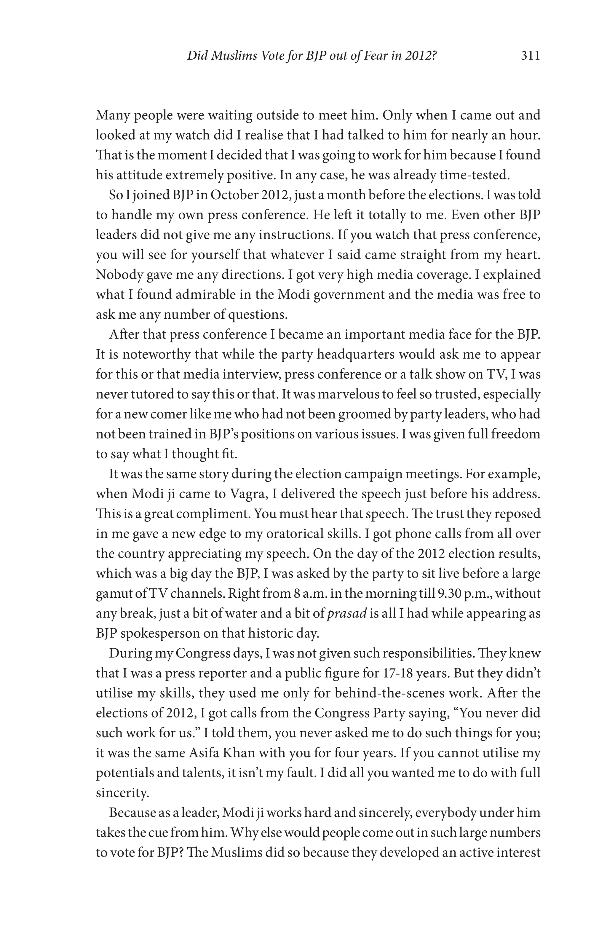 Did Muslims Vote for BJP out of Fear in 2012? 311
Many people were waiting outside to meet him. Only when I came out and
looked at my watch did I realise that I had talked to him for nearly an hour.
That is the moment I decided that I was going to work for him because I found
his attitude extremely positive. In any case, he was already time-tested.
So I joined BJP in October 2012, just a month before the elections. I was told
to handle my own press conference. He left it totally to me. Even other BJP
leaders did not give me any instructions. If you watch that press conference,
you will see for yourself that whatever I said came straight from my heart.
Nobody gave me any directions. I got very high media coverage. I explained
what I found admirable in the Modi government and the media was free to
ask me any number of questions.
After that press conference I became an important media face for the BJP.
It is noteworthy that while the party headquarters would ask me to appear
for this or that media interview, press conference or a talk show on TV, I was
never tutored to say this or that. It was marvelous to feel so trusted, especially
for a new comer like me who had not been groomed by party leaders, who had
not been trained in BJP’s positions on various issues. I was given full freedom
to say what I thought fit.
It was the same story during the election campaign meetings. For example,
when Modi ji came to Vagra, I delivered the speech just before his address.
This is a great compliment. You must hear that speech. The trust they reposed
in me gave a new edge to my oratorical skills. I got phone calls from all over
the country appreciating my speech. On the day of the 2012 election results,
which was a big day the BJP, I was asked by the party to sit live before a large
gamutofTVchannels.Rightfrom8a.m.inthemorningtill9.30p.m.,without
any break, just a bit of water and a bit of prasad is all I had while appearing as
BJP spokesperson on that historic day.
During my Congress days, I was not given such responsibilities. They knew
that I was a press reporter and a public figure for 17-18 years. But they didn’t
utilise my skills, they used me only for behind-the-scenes work. After the
elections of 2012, I got calls from the Congress Party saying, “You never did
such work for us.” I told them, you never asked me to do such things for you;
it was the same Asifa Khan with you for four years. If you cannot utilise my
potentials and talents, it isn’t my fault. I did all you wanted me to do with full
sincerity.
Because as a leader, Modi ji works hard and sincerely, everybody under him
takesthecuefromhim.Whyelsewouldpeoplecomeoutinsuchlargenumbers
to vote for BJP? The Muslims did so because they developed an active interest
 
