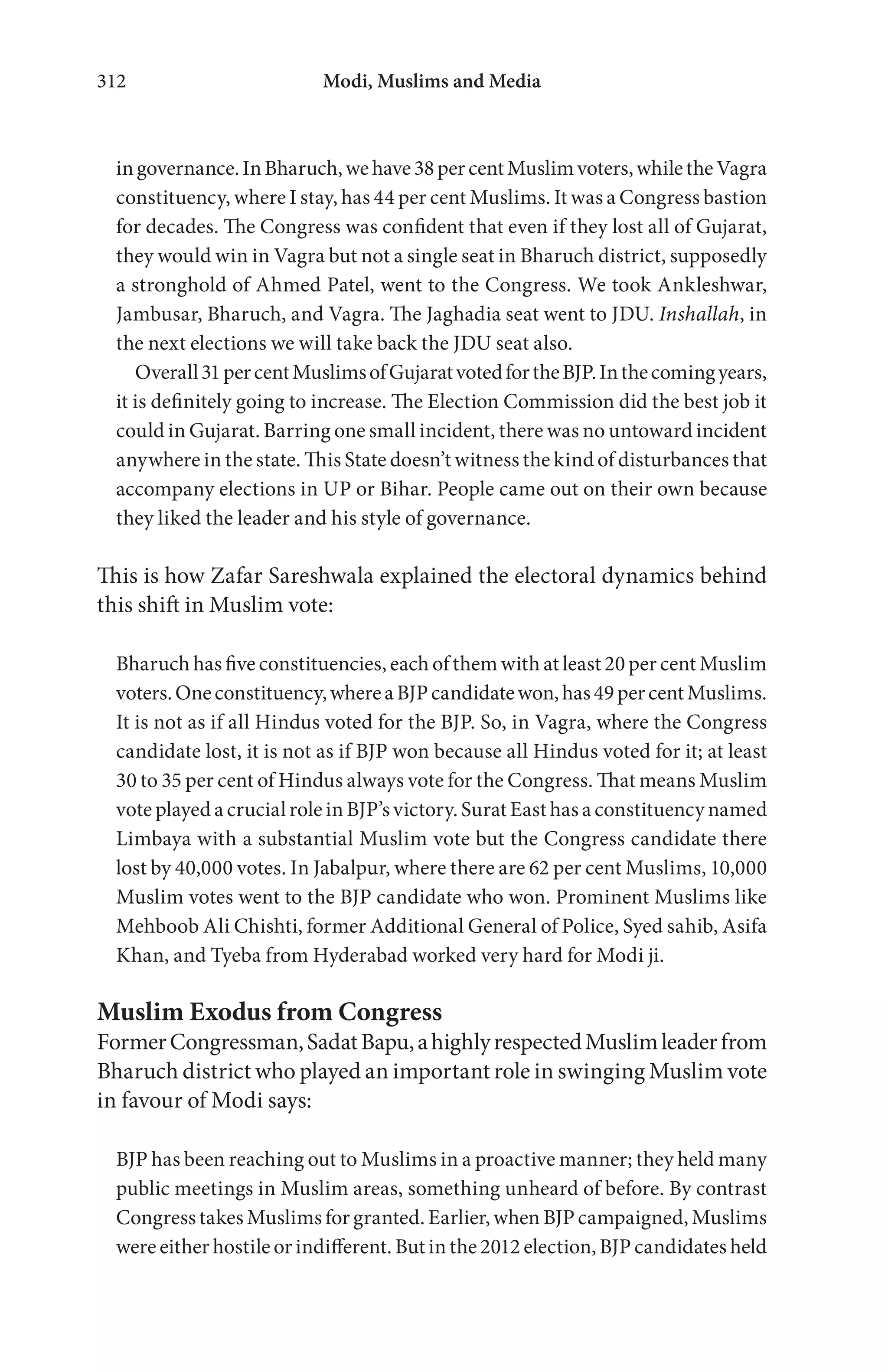 Modi, Muslims and Media312
ingovernance.InBharuch,wehave38percentMuslimvoters,whiletheVagra
constituency, where I stay, has 44 per cent Muslims. It was a Congress bastion
for decades. The Congress was confident that even if they lost all of Gujarat,
they would win in Vagra but not a single seat in Bharuch district, supposedly
a stronghold of Ahmed Patel, went to the Congress. We took Ankleshwar,
Jambusar, Bharuch, and Vagra. The Jaghadia seat went to JDU. Inshallah, in
the next elections we will take back the JDU seat also.
Overall31percentMuslimsofGujaratvotedfortheBJP.Inthecomingyears,
it is definitely going to increase. The Election Commission did the best job it
could in Gujarat. Barring one small incident, there was no untoward incident
anywhere in the state. This State doesn’t witness the kind of disturbances that
accompany elections in UP or Bihar. People came out on their own because
they liked the leader and his style of governance.
This is how Zafar Sareshwala explained the electoral dynamics behind
this shift in Muslim vote:
Bharuch has five constituencies, each of them with at least 20 per cent Muslim
voters.Oneconstituency,whereaBJPcandidatewon,has49percentMuslims.
It is not as if all Hindus voted for the BJP. So, in Vagra, where the Congress
candidate lost, it is not as if BJP won because all Hindus voted for it; at least
30 to 35 per cent of Hindus always vote for the Congress. That means Muslim
vote played a crucial role in BJP’s victory. Surat East has a constituency named
Limbaya with a substantial Muslim vote but the Congress candidate there
lost by 40,000 votes. In Jabalpur, where there are 62 per cent Muslims, 10,000
Muslim votes went to the BJP candidate who won. Prominent Muslims like
Mehboob Ali Chishti, former Additional General of Police, Syed sahib, Asifa
Khan, and Tyeba from Hyderabad worked very hard for Modi ji.
Muslim Exodus from Congress
FormerCongressman,SadatBapu,ahighlyrespectedMuslimleaderfrom
Bharuch district who played an important role in swinging Muslim vote
in favour of Modi says:
BJP has been reaching out to Muslims in a proactive manner; they held many
public meetings in Muslim areas, something unheard of before. By contrast
Congress takes Muslims for granted. Earlier, when BJP campaigned, Muslims
were either hostile or indifferent. But in the 2012 election, BJP candidates held
 