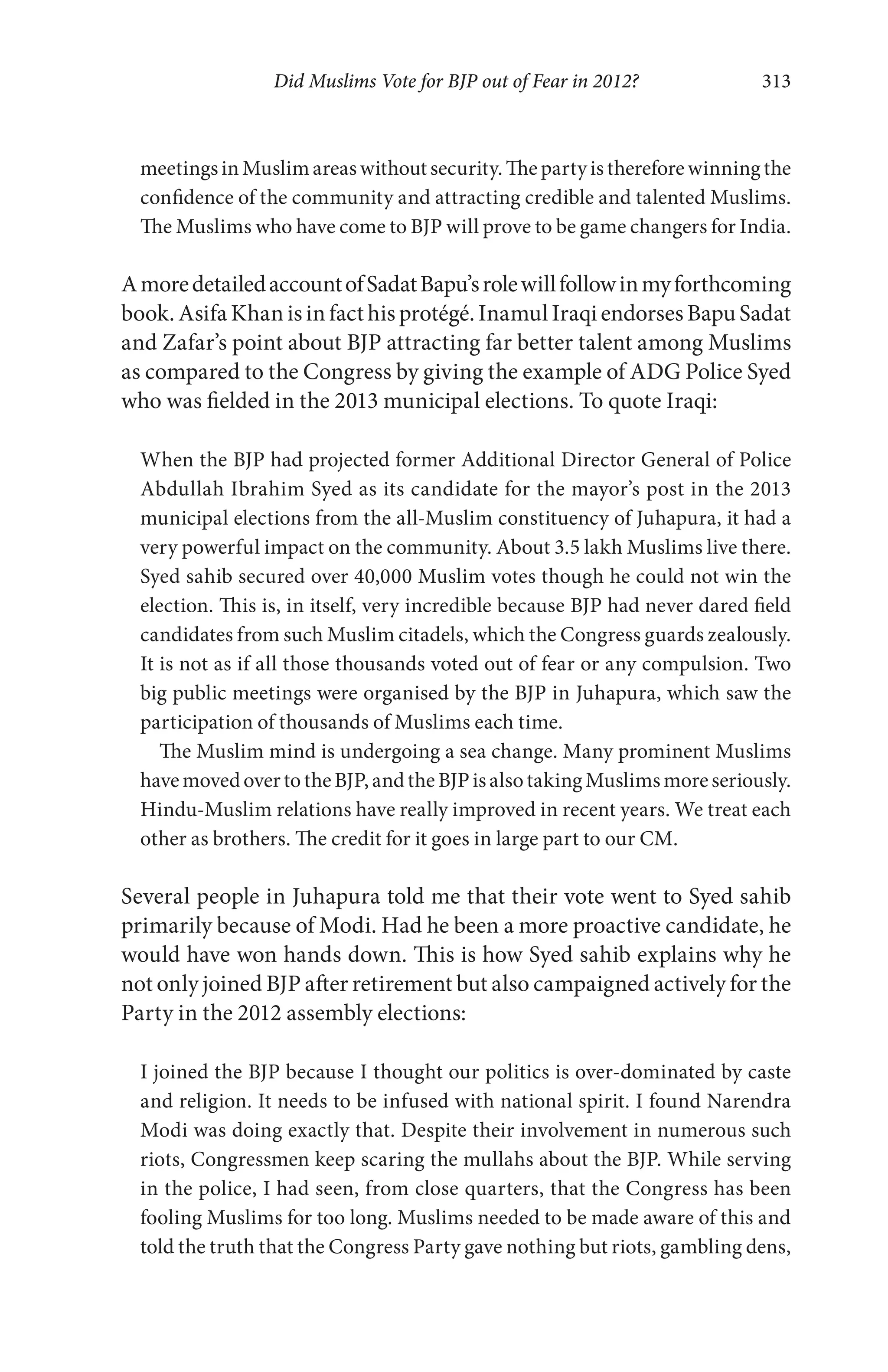 Did Muslims Vote for BJP out of Fear in 2012? 313
meetingsinMuslimareaswithoutsecurity.Thepartyisthereforewinningthe
confidence of the community and attracting credible and talented Muslims.
The Muslims who have come to BJP will prove to be game changers for India.
AmoredetailedaccountofSadatBapu’srolewillfollowinmyforthcoming
book. Asifa Khan is in fact his protégé. Inamul Iraqi endorses Bapu Sadat
and Zafar’s point about BJP attracting far better talent among Muslims
as compared to the Congress by giving the example of ADG Police Syed
who was fielded in the 2013 municipal elections. To quote Iraqi:
When the BJP had projected former Additional Director General of Police
Abdullah Ibrahim Syed as its candidate for the mayor’s post in the 2013
municipal elections from the all-Muslim constituency of Juhapura, it had a
very powerful impact on the community. About 3.5 lakh Muslims live there.
Syed sahib secured over 40,000 Muslim votes though he could not win the
election. This is, in itself, very incredible because BJP had never dared field
candidates from such Muslim citadels, which the Congress guards zealously.
It is not as if all those thousands voted out of fear or any compulsion. Two
big public meetings were organised by the BJP in Juhapura, which saw the
participation of thousands of Muslims each time.
The Muslim mind is undergoing a sea change. Many prominent Muslims
havemovedovertotheBJP,andtheBJPisalsotakingMuslimsmoreseriously.
Hindu-Muslim relations have really improved in recent years. We treat each
other as brothers. The credit for it goes in large part to our CM.
Several people in Juhapura told me that their vote went to Syed sahib
primarily because of Modi. Had he been a more proactive candidate, he
would have won hands down. This is how Syed sahib explains why he
not only joined BJP after retirement but also campaigned actively for the
Party in the 2012 assembly elections:
I joined the BJP because I thought our politics is over-dominated by caste
and religion. It needs to be infused with national spirit. I found Narendra
Modi was doing exactly that. Despite their involvement in numerous such
riots, Congressmen keep scaring the mullahs about the BJP. While serving
in the police, I had seen, from close quarters, that the Congress has been
fooling Muslims for too long. Muslims needed to be made aware of this and
told the truth that the Congress Party gave nothing but riots, gambling dens,
 