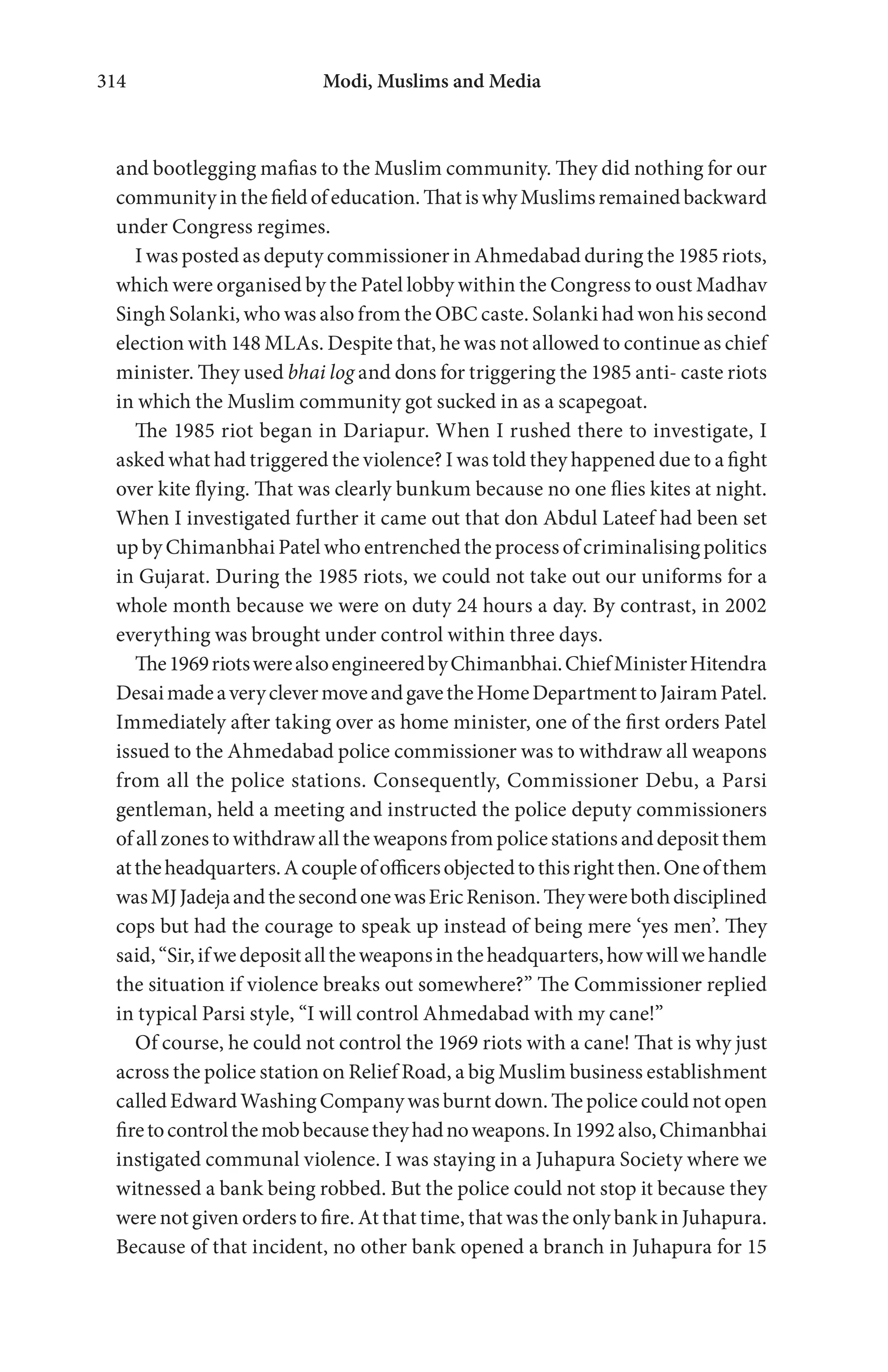 Modi, Muslims and Media314
and bootlegging mafias to the Muslim community. They did nothing for our
communityinthefieldofeducation.ThatiswhyMuslimsremainedbackward
under Congress regimes.
I was posted as deputy commissioner in Ahmedabad during the 1985 riots,
which were organised by the Patel lobby within the Congress to oust Madhav
Singh Solanki, who was also from the OBC caste. Solanki had won his second
election with 148 MLAs. Despite that, he was not allowed to continue as chief
minister. They used bhai log and dons for triggering the 1985 anti- caste riots
in which the Muslim community got sucked in as a scapegoat.
The 1985 riot began in Dariapur. When I rushed there to investigate, I
asked what had triggered the violence? I was told they happened due to a fight
over kite flying. That was clearly bunkum because no one flies kites at night.
When I investigated further it came out that don Abdul Lateef had been set
up by Chimanbhai Patel who entrenched the process of criminalising politics
in Gujarat. During the 1985 riots, we could not take out our uniforms for a
whole month because we were on duty 24 hours a day. By contrast, in 2002
everything was brought under control within three days.
The1969riotswerealsoengineeredbyChimanbhai.ChiefMinisterHitendra
DesaimadeaveryclevermoveandgavetheHomeDepartmenttoJairamPatel.
Immediately after taking over as home minister, one of the first orders Patel
issued to the Ahmedabad police commissioner was to withdraw all weapons
from all the police stations. Consequently, Commissioner Debu, a Parsi
gentleman, held a meeting and instructed the police deputy commissioners
of allzonestowithdrawalltheweaponsfrompolicestations anddepositthem
attheheadquarters.Acoupleofofficersobjectedtothisrightthen.Oneofthem
wasMJJadejaandthesecondonewasEricRenison.Theywerebothdisciplined
cops but had the courage to speak up instead of being mere ‘yes men’. They
said,“Sir,ifwedepositalltheweaponsintheheadquarters,howwillwehandle
the situation if violence breaks out somewhere?” The Commissioner replied
in typical Parsi style, “I will control Ahmedabad with my cane!”
Of course, he could not control the 1969 riots with a cane! That is why just
across the police station on Relief Road, a big Muslim business establishment
called Edward Washing Company was burnt down. The police could not open
firetocontrolthemobbecausetheyhadnoweapons.In1992also,Chimanbhai
instigated communal violence. I was staying in a Juhapura Society where we
witnessed a bank being robbed. But the police could not stop it because they
were not given orders to fire. At that time, that was the only bank in Juhapura.
Because of that incident, no other bank opened a branch in Juhapura for 15
 