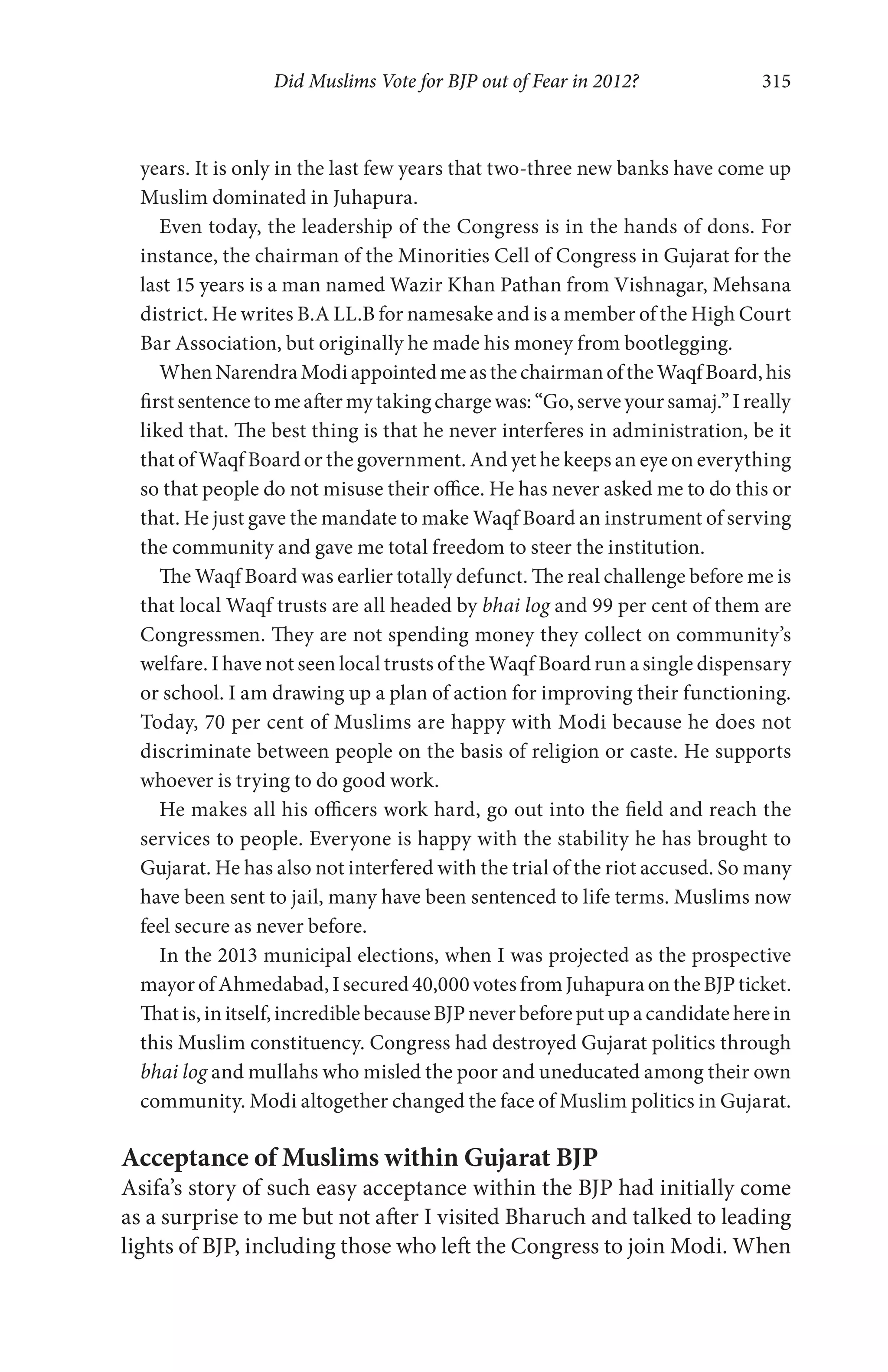 Did Muslims Vote for BJP out of Fear in 2012? 315
years. It is only in the last few years that two-three new banks have come up
Muslim dominated in Juhapura.
Even today, the leadership of the Congress is in the hands of dons. For
instance, the chairman of the Minorities Cell of Congress in Gujarat for the
last 15 years is a man named Wazir Khan Pathan from Vishnagar, Mehsana
district. He writes B.A LL.B for namesake and is a member of the High Court
Bar Association, but originally he made his money from bootlegging.
WhenNarendraModiappointedmeasthechairmanoftheWaqfBoard,his
firstsentencetomeaftermytakingchargewas:“Go,serveyoursamaj.”Ireally
liked that. The best thing is that he never interferes in administration, be it
that of Waqf Board or the government. And yet he keeps an eye on everything
so that people do not misuse their office. He has never asked me to do this or
that. He just gave the mandate to make Waqf Board an instrument of serving
the community and gave me total freedom to steer the institution.
The Waqf Board was earlier totally defunct. The real challenge before me is
that local Waqf trusts are all headed by bhai log and 99 per cent of them are
Congressmen. They are not spending money they collect on community’s
welfare. I have not seen local trusts of the Waqf Board run a single dispensary
or school. I am drawing up a plan of action for improving their functioning.
Today, 70 per cent of Muslims are happy with Modi because he does not
discriminate between people on the basis of religion or caste. He supports
whoever is trying to do good work.
He makes all his officers work hard, go out into the field and reach the
services to people. Everyone is happy with the stability he has brought to
Gujarat. He has also not interfered with the trial of the riot accused. So many
have been sent to jail, many have been sentenced to life terms. Muslims now
feel secure as never before.
In the 2013 municipal elections, when I was projected as the prospective
mayorofAhmedabad,Isecured40,000votesfromJuhapuraontheBJPticket.
Thatis,in itself,incrediblebecause BJPneverbeforeputupacandidateherein
this Muslim constituency. Congress had destroyed Gujarat politics through
bhai log and mullahs who misled the poor and uneducated among their own
community. Modi altogether changed the face of Muslim politics in Gujarat.
Acceptance of Muslims within Gujarat BJP
Asifa’s story of such easy acceptance within the BJP had initially come
as a surprise to me but not after I visited Bharuch and talked to leading
lights of BJP, including those who left the Congress to join Modi. When
 