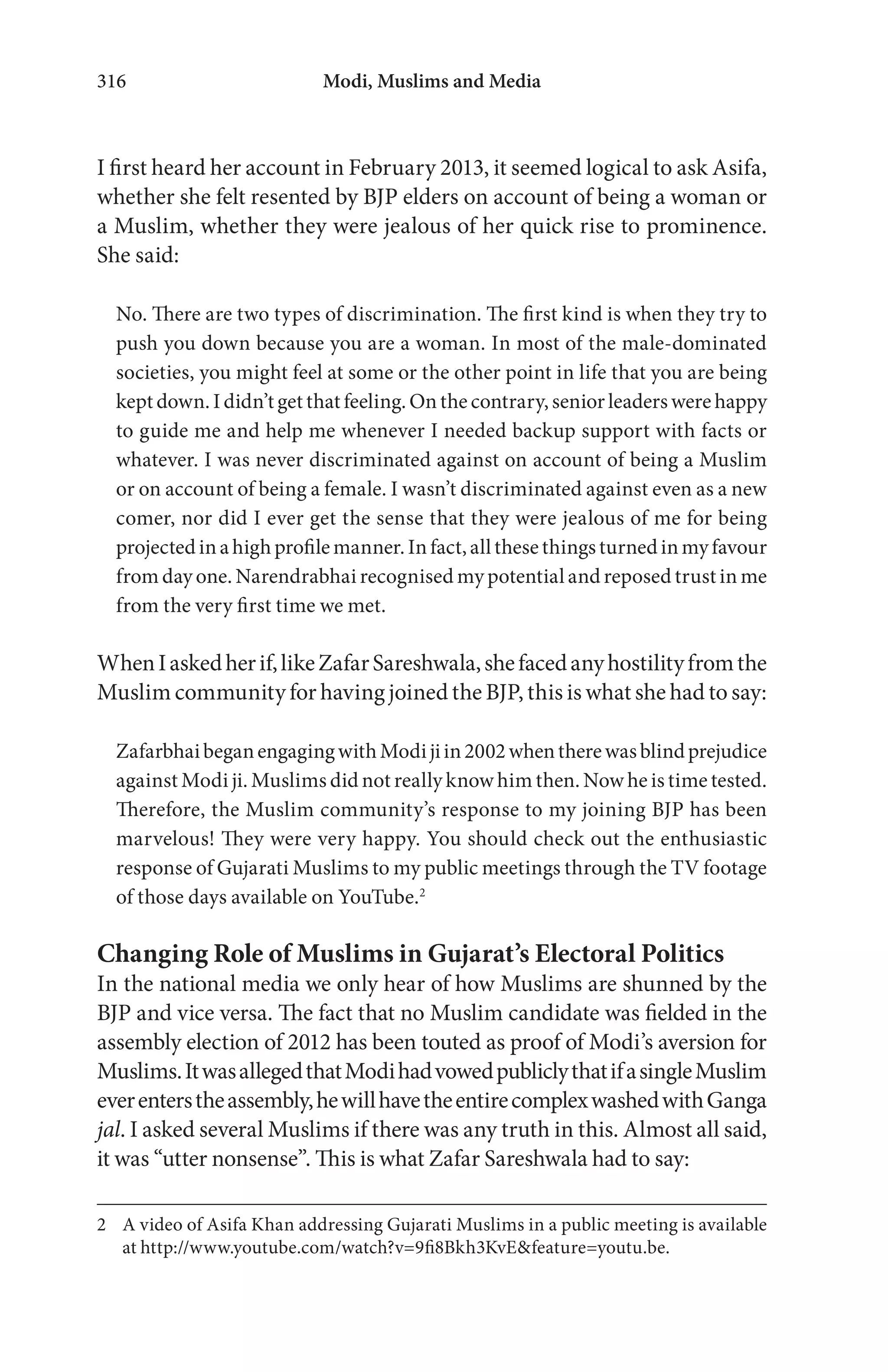 Modi, Muslims and Media316
I first heard her account in February 2013, it seemed logical to ask Asifa,
whether she felt resented by BJP elders on account of being a woman or
a Muslim, whether they were jealous of her quick rise to prominence.
She said:
No. There are two types of discrimination. The first kind is when they try to
push you down because you are a woman. In most of the male-dominated
societies, you might feel at some or the other point in life that you are being
kept down. I didn’t get that feeling. On the contrary, senior leaders were happy
to guide me and help me whenever I needed backup support with facts or
whatever. I was never discriminated against on account of being a Muslim
or on account of being a female. I wasn’t discriminated against even as a new
comer, nor did I ever get the sense that they were jealous of me for being
projectedinahighprofilemanner.Infact,allthesethingsturnedinmyfavour
from day one. Narendrabhai recognised my potential and reposed trust in me
from the very first time we met.
WhenIaskedherif,likeZafarSareshwala,shefacedanyhostilityfromthe
Muslim community for having joined the BJP, this is what she had to say:
ZafarbhaibeganengagingwithModijiin2002whentherewasblindprejudice
against Modi ji. Muslims did not really know him then. Now he is time tested.
Therefore, the Muslim community’s response to my joining BJP has been
marvelous! They were very happy. You should check out the enthusiastic
response of Gujarati Muslims to my public meetings through the TV footage
of those days available on YouTube.2
Changing Role of Muslims in Gujarat’s Electoral Politics
In the national media we only hear of how Muslims are shunned by the
BJP and vice versa. The fact that no Muslim candidate was fielded in the
assembly election of 2012 has been touted as proof of Modi’s aversion for
Muslims.ItwasallegedthatModihadvowedpubliclythatifasingleMuslim
everenterstheassembly,hewillhavetheentirecomplexwashedwithGanga
jal. I asked several Muslims if there was any truth in this. Almost all said,
it was “utter nonsense”. This is what Zafar Sareshwala had to say:
2 A video of Asifa Khan addressing Gujarati Muslims in a public meeting is available
at http://www.youtube.com/watch?v=9fi8Bkh3KvE&feature=youtu.be.
 