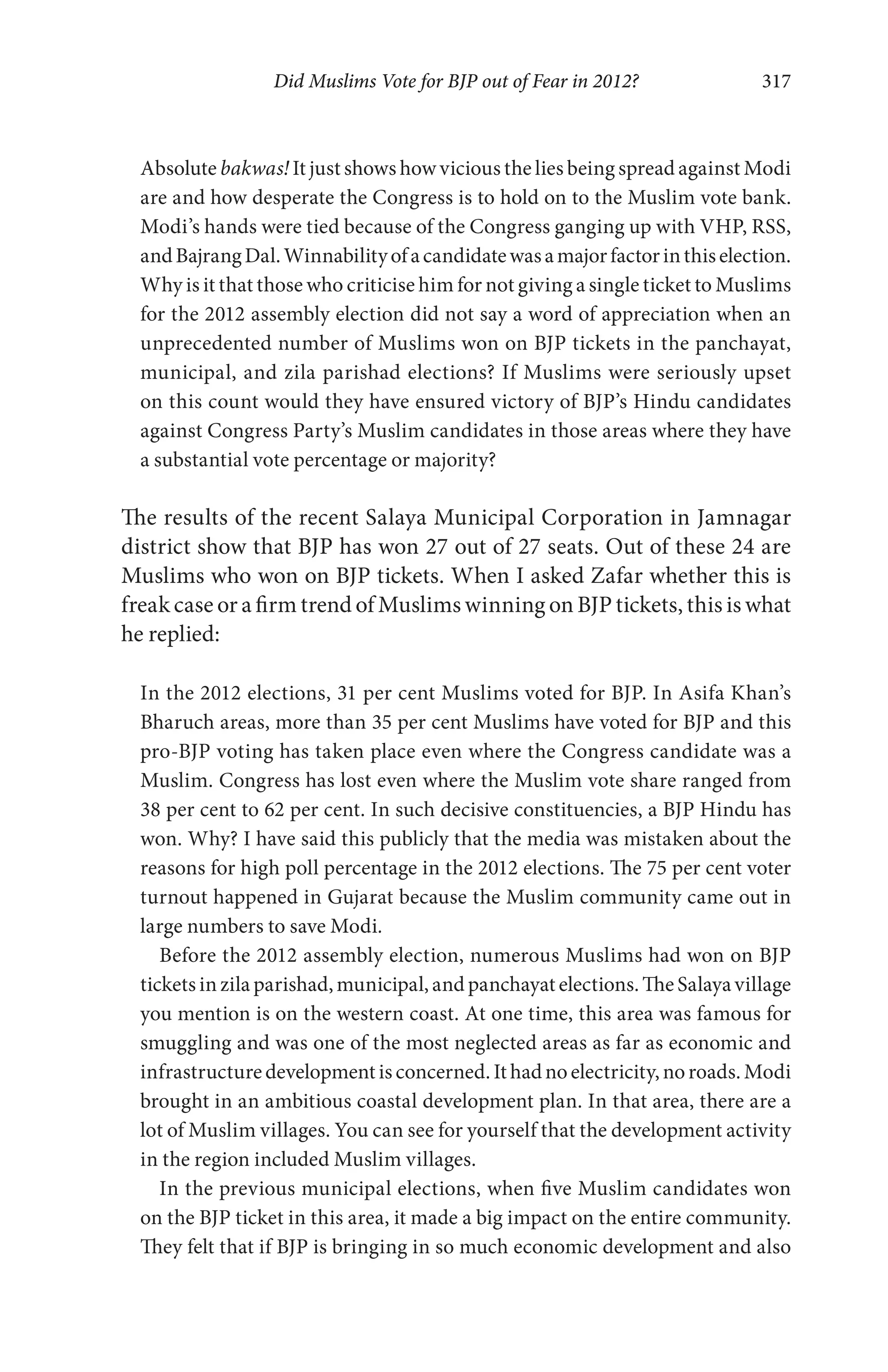 Did Muslims Vote for BJP out of Fear in 2012? 317
Absolute bakwas! It just shows how vicious the lies being spread against Modi
are and how desperate the Congress is to hold on to the Muslim vote bank.
Modi’s hands were tied because of the Congress ganging up with VHP, RSS,
andBajrangDal.Winnabilityofacandidatewasamajorfactorinthiselection.
Why is it that those who criticise him for not giving a single ticket to Muslims
for the 2012 assembly election did not say a word of appreciation when an
unprecedented number of Muslims won on BJP tickets in the panchayat,
municipal, and zila parishad elections? If Muslims were seriously upset
on this count would they have ensured victory of BJP’s Hindu candidates
against Congress Party’s Muslim candidates in those areas where they have
a substantial vote percentage or majority?
The results of the recent Salaya Municipal Corporation in Jamnagar
district show that BJP has won 27 out of 27 seats. Out of these 24 are
Muslims who won on BJP tickets. When I asked Zafar whether this is
freak case or a firm trend of Muslims winning on BJP tickets, this is what
he replied:
In the 2012 elections, 31 per cent Muslims voted for BJP. In Asifa Khan’s
Bharuch areas, more than 35 per cent Muslims have voted for BJP and this
pro-BJP voting has taken place even where the Congress candidate was a
Muslim. Congress has lost even where the Muslim vote share ranged from
38 per cent to 62 per cent. In such decisive constituencies, a BJP Hindu has
won. Why? I have said this publicly that the media was mistaken about the
reasons for high poll percentage in the 2012 elections. The 75 per cent voter
turnout happened in Gujarat because the Muslim community came out in
large numbers to save Modi.
Before the 2012 assembly election, numerous Muslims had won on BJP
tickets inzila parishad,municipal, and panchayat elections.The Salayavillage
you mention is on the western coast. At one time, this area was famous for
smuggling and was one of the most neglected areas as far as economic and
infrastructuredevelopment is concerned. It hadnoelectricity, noroads. Modi
brought in an ambitious coastal development plan. In that area, there are a
lot of Muslim villages. You can see for yourself that the development activity
in the region included Muslim villages.
In the previous municipal elections, when five Muslim candidates won
on the BJP ticket in this area, it made a big impact on the entire community.
They felt that if BJP is bringing in so much economic development and also
 