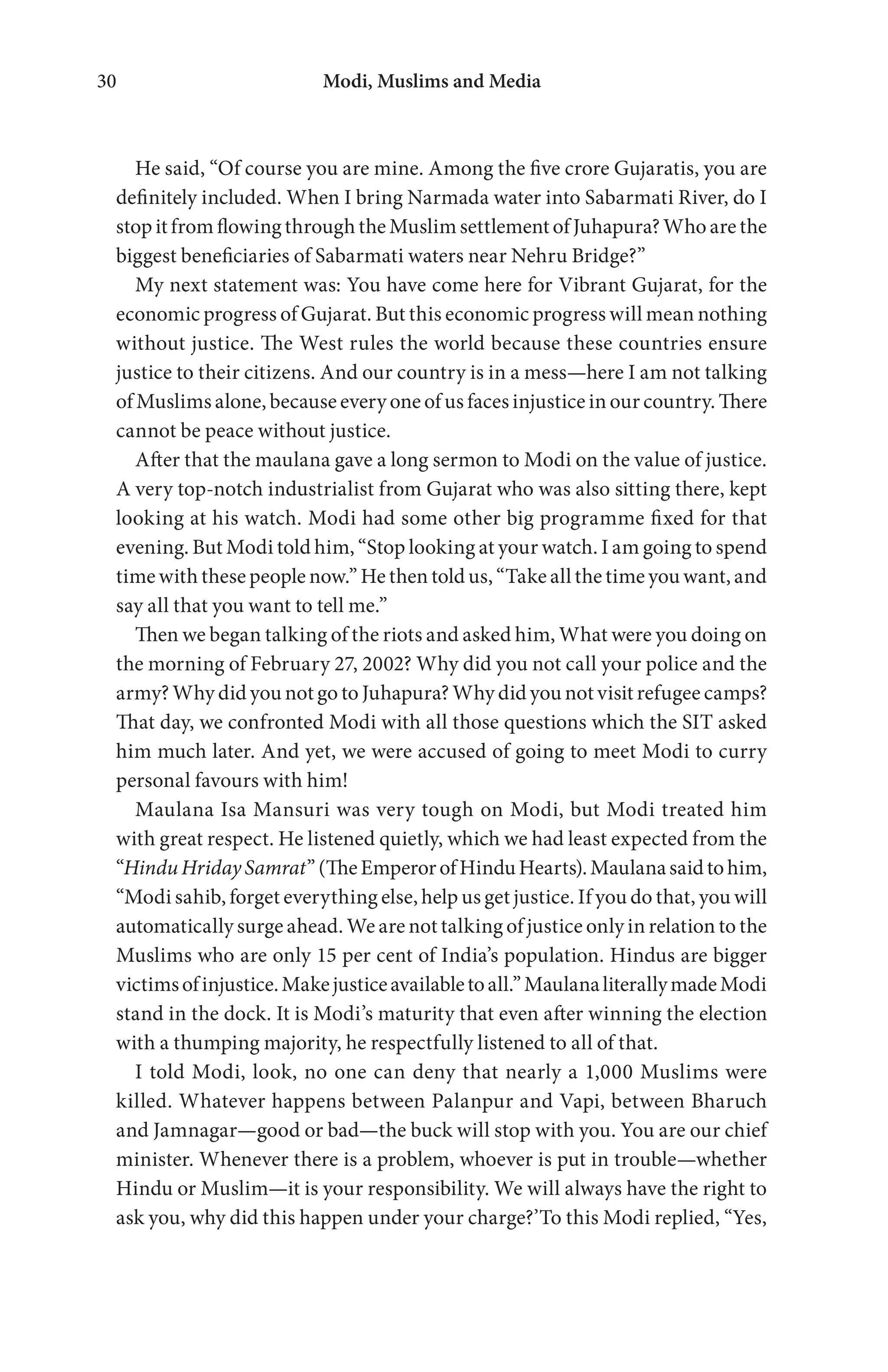 Modi, Muslims and Media30
He said, “Of course you are mine. Among the five crore Gujaratis, you are
definitely included. When I bring Narmada water into Sabarmati River, do I
stop it from flowing through the Muslim settlement of Juhapura? Who are the
biggest beneficiaries of Sabarmati waters near Nehru Bridge?”
My next statement was: You have come here for Vibrant Gujarat, for the
economic progress of Gujarat. But this economic progress will mean nothing
without justice. The West rules the world because these countries ensure
justice to their citizens. And our country is in a mess—here I am not talking
of Muslims alone, because every one of us faces injustice in our country. There
cannot be peace without justice.
After that the maulana gave a long sermon to Modi on the value of justice.
A very top-notch industrialist from Gujarat who was also sitting there, kept
looking at his watch. Modi had some other big programme fixed for that
evening. But Modi told him, “Stop looking at your watch. I am going to spend
time with these people now.” He then told us, “Take all the time you want, and
say all that you want to tell me.”
Then we began talking of the riots and asked him, What were you doing on
the morning of February 27, 2002? Why did you not call your police and the
army? Why did you not go to Juhapura? Why did you not visit refugee camps?
That day, we confronted Modi with all those questions which the SIT asked
him much later. And yet, we were accused of going to meet Modi to curry
personal favours with him!
Maulana Isa Mansuri was very tough on Modi, but Modi treated him
with great respect. He listened quietly, which we had least expected from the
“HinduHridaySamrat”(TheEmperorofHinduHearts).Maulanasaidtohim,
“Modi sahib, forget everything else, help us get justice. If you do that, you will
automatically surge ahead. We are not talking of justice only in relation to the
Muslims who are only 15 per cent of India’s population. Hindus are bigger
victimsofinjustice.Makejusticeavailabletoall.”MaulanaliterallymadeModi
stand in the dock. It is Modi’s maturity that even after winning the election
with a thumping majority, he respectfully listened to all of that.
I told Modi, look, no one can deny that nearly a 1,000 Muslims were
killed. Whatever happens between Palanpur and Vapi, between Bharuch
and Jamnagar—good or bad—the buck will stop with you. You are our chief
minister. Whenever there is a problem, whoever is put in trouble—whether
Hindu or Muslim—it is your responsibility. We will always have the right to
ask you, why did this happen under your charge?’To this Modi replied, “Yes,
 