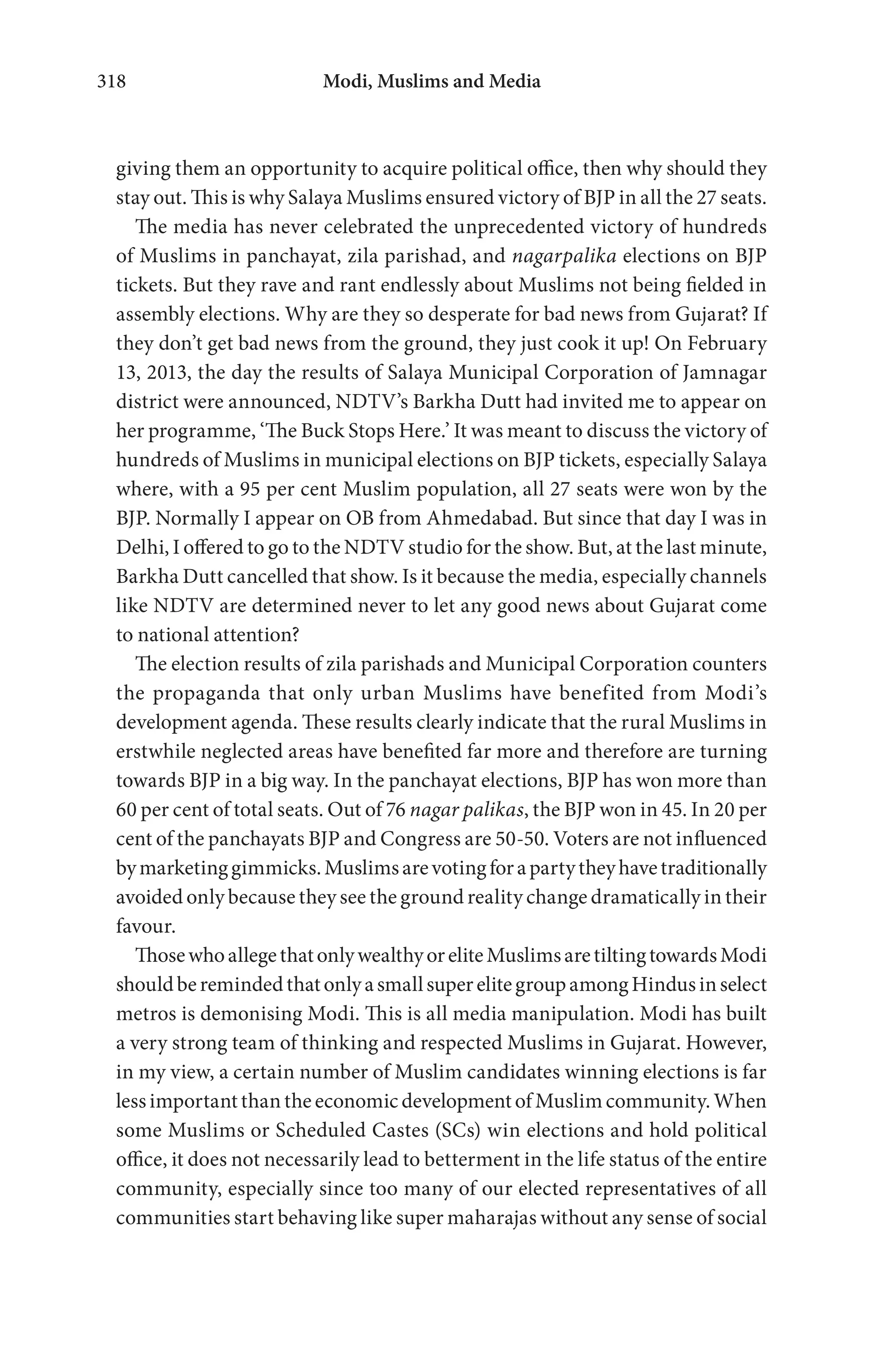 Modi, Muslims and Media318
giving them an opportunity to acquire political office, then why should they
stay out. This is why Salaya Muslims ensured victory of BJP in all the 27 seats.
The media has never celebrated the unprecedented victory of hundreds
of Muslims in panchayat, zila parishad, and nagarpalika elections on BJP
tickets. But they rave and rant endlessly about Muslims not being fielded in
assembly elections. Why are they so desperate for bad news from Gujarat? If
they don’t get bad news from the ground, they just cook it up! On February
13, 2013, the day the results of Salaya Municipal Corporation of Jamnagar
district were announced, NDTV’s Barkha Dutt had invited me to appear on
her programme, ‘The Buck Stops Here.’ It was meant to discuss the victory of
hundreds of Muslims in municipal elections on BJP tickets, especially Salaya
where, with a 95 per cent Muslim population, all 27 seats were won by the
BJP. Normally I appear on OB from Ahmedabad. But since that day I was in
Delhi, I offered to go to the NDTV studio for the show. But, at the last minute,
Barkha Dutt cancelled that show. Is it because the media, especially channels
like NDTV are determined never to let any good news about Gujarat come
to national attention?
The election results of zila parishads and Municipal Corporation counters
the propaganda that only urban Muslims have benefited from Modi’s
development agenda. These results clearly indicate that the rural Muslims in
erstwhile neglected areas have benefited far more and therefore are turning
towards BJP in a big way. In the panchayat elections, BJP has won more than
60 per cent of total seats. Out of 76 nagar palikas, the BJP won in 45. In 20 per
cent of the panchayats BJP and Congress are 50-50. Voters are not influenced
bymarketinggimmicks.Muslimsarevotingforapartytheyhavetraditionally
avoided only because they see the ground reality change dramatically in their
favour.
ThosewhoallegethatonlywealthyoreliteMuslimsaretiltingtowardsModi
shouldberemindedthatonlyasmallsuperelitegroupamongHindusinselect
metros is demonising Modi. This is all media manipulation. Modi has built
a very strong team of thinking and respected Muslims in Gujarat. However,
in my view, a certain number of Muslim candidates winning elections is far
less important than the economic development of Muslim community. When
some Muslims or Scheduled Castes (SCs) win elections and hold political
office, it does not necessarily lead to betterment in the life status of the entire
community, especially since too many of our elected representatives of all
communities start behaving like super maharajas without any sense of social
 