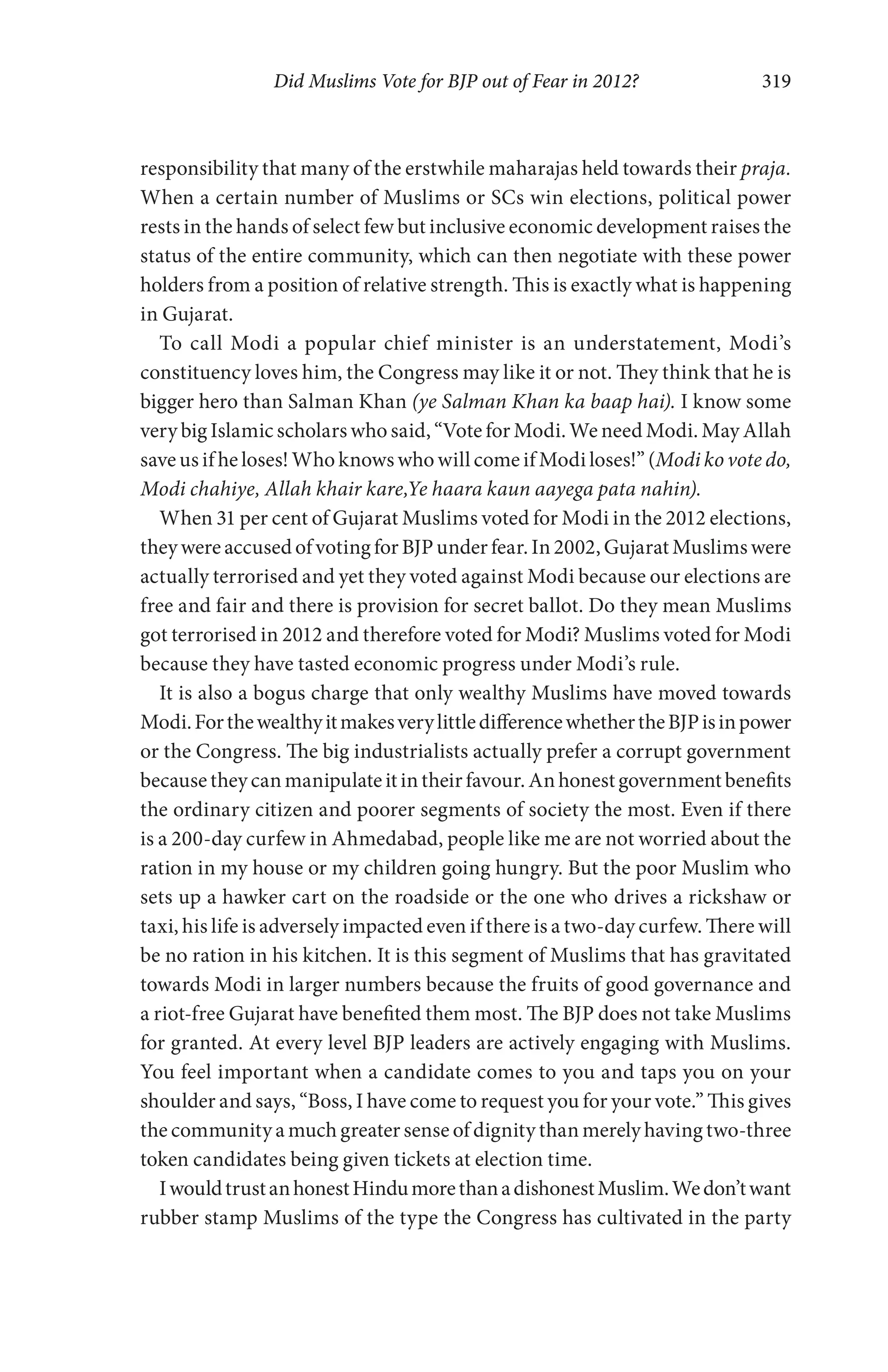 Did Muslims Vote for BJP out of Fear in 2012? 319
responsibility that many of the erstwhile maharajas held towards their praja.
When a certain number of Muslims or SCs win elections, political power
rests in the hands of select few but inclusive economic development raises the
status of the entire community, which can then negotiate with these power
holders from a position of relative strength. This is exactly what is happening
in Gujarat.
To call Modi a popular chief minister is an understatement, Modi’s
constituency loves him, the Congress may like it or not. They think that he is
bigger hero than Salman Khan (ye Salman Khan ka baap hai). I know some
very big Islamic scholars who said, “Vote for Modi. We need Modi. May Allah
save us if he loses! Who knows who will come if Modi loses!” (Modi ko vote do,
Modi chahiye, Allah khair kare,Ye haara kaun aayega pata nahin).
When 31 per cent of Gujarat Muslims voted for Modi in the 2012 elections,
they were accused of voting for BJP under fear. In 2002, Gujarat Muslims were
actually terrorised and yet they voted against Modi because our elections are
free and fair and there is provision for secret ballot. Do they mean Muslims
got terrorised in 2012 and therefore voted for Modi? Muslims voted for Modi
because they have tasted economic progress under Modi’s rule.
It is also a bogus charge that only wealthy Muslims have moved towards
Modi.ForthewealthyitmakesverylittledifferencewhethertheBJPisinpower
or the Congress. The big industrialists actually prefer a corrupt government
becausetheycanmanipulateitintheirfavour.Anhonestgovernmentbenefits
the ordinary citizen and poorer segments of society the most. Even if there
is a 200-day curfew in Ahmedabad, people like me are not worried about the
ration in my house or my children going hungry. But the poor Muslim who
sets up a hawker cart on the roadside or the one who drives a rickshaw or
taxi, his life is adversely impacted even if there is a two-day curfew. There will
be no ration in his kitchen. It is this segment of Muslims that has gravitated
towards Modi in larger numbers because the fruits of good governance and
a riot-free Gujarat have benefited them most. The BJP does not take Muslims
for granted. At every level BJP leaders are actively engaging with Muslims.
You feel important when a candidate comes to you and taps you on your
shoulder and says, “Boss, I have come to request you for your vote.” This gives
the community a much greater sense of dignity than merely having two-three
token candidates being given tickets at election time.
IwouldtrustanhonestHindumorethanadishonestMuslim.Wedon’twant
rubber stamp Muslims of the type the Congress has cultivated in the party
 