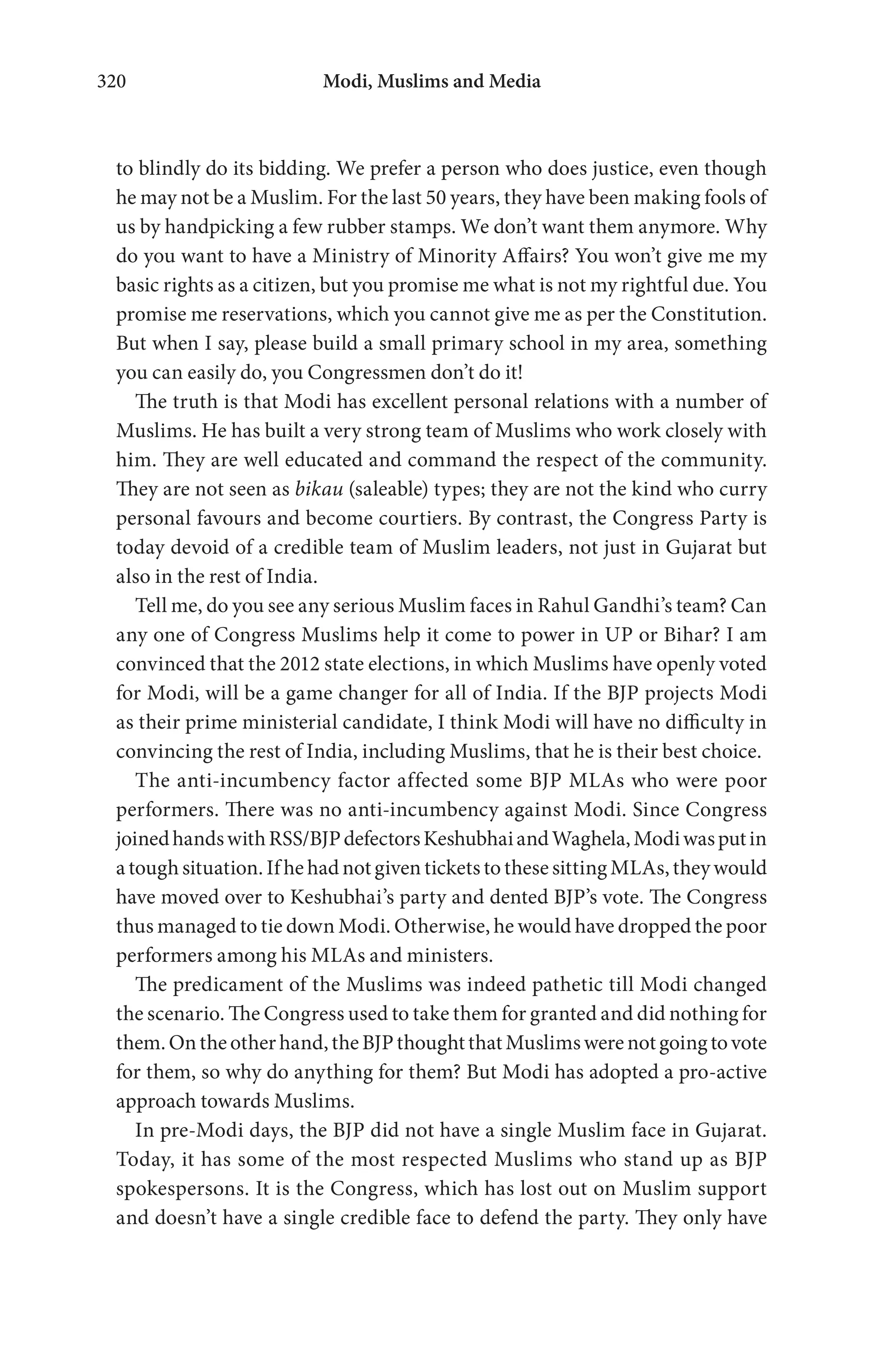 Modi, Muslims and Media320
to blindly do its bidding. We prefer a person who does justice, even though
he may not be a Muslim. For the last 50 years, they have been making fools of
us by handpicking a few rubber stamps. We don’t want them anymore. Why
do you want to have a Ministry of Minority Affairs? You won’t give me my
basic rights as a citizen, but you promise me what is not my rightful due. You
promise me reservations, which you cannot give me as per the Constitution.
But when I say, please build a small primary school in my area, something
you can easily do, you Congressmen don’t do it!
The truth is that Modi has excellent personal relations with a number of
Muslims. He has built a very strong team of Muslims who work closely with
him. They are well educated and command the respect of the community.
They are not seen as bikau (saleable) types; they are not the kind who curry
personal favours and become courtiers. By contrast, the Congress Party is
today devoid of a credible team of Muslim leaders, not just in Gujarat but
also in the rest of India.
Tell me, do you see any serious Muslim faces in Rahul Gandhi’s team? Can
any one of Congress Muslims help it come to power in UP or Bihar? I am
convinced that the 2012 state elections, in which Muslims have openly voted
for Modi, will be a game changer for all of India. If the BJP projects Modi
as their prime ministerial candidate, I think Modi will have no difficulty in
convincing the rest of India, including Muslims, that he is their best choice.
The anti-incumbency factor affected some BJP MLAs who were poor
performers. There was no anti-incumbency against Modi. Since Congress
joinedhandswithRSS/BJPdefectorsKeshubhaiandWaghela,Modiwasputin
a tough situation. If he had not given tickets to these sitting MLAs, they would
have moved over to Keshubhai’s party and dented BJP’s vote. The Congress
thus managed to tie down Modi. Otherwise, he would have dropped the poor
performers among his MLAs and ministers.
The predicament of the Muslims was indeed pathetic till Modi changed
the scenario. The Congress used to take them for granted and did nothing for
them.Ontheotherhand,theBJPthoughtthatMuslimswerenotgoingtovote
for them, so why do anything for them? But Modi has adopted a pro-active
approach towards Muslims.
In pre-Modi days, the BJP did not have a single Muslim face in Gujarat.
Today, it has some of the most respected Muslims who stand up as BJP
spokespersons. It is the Congress, which has lost out on Muslim support
and doesn’t have a single credible face to defend the party. They only have
 