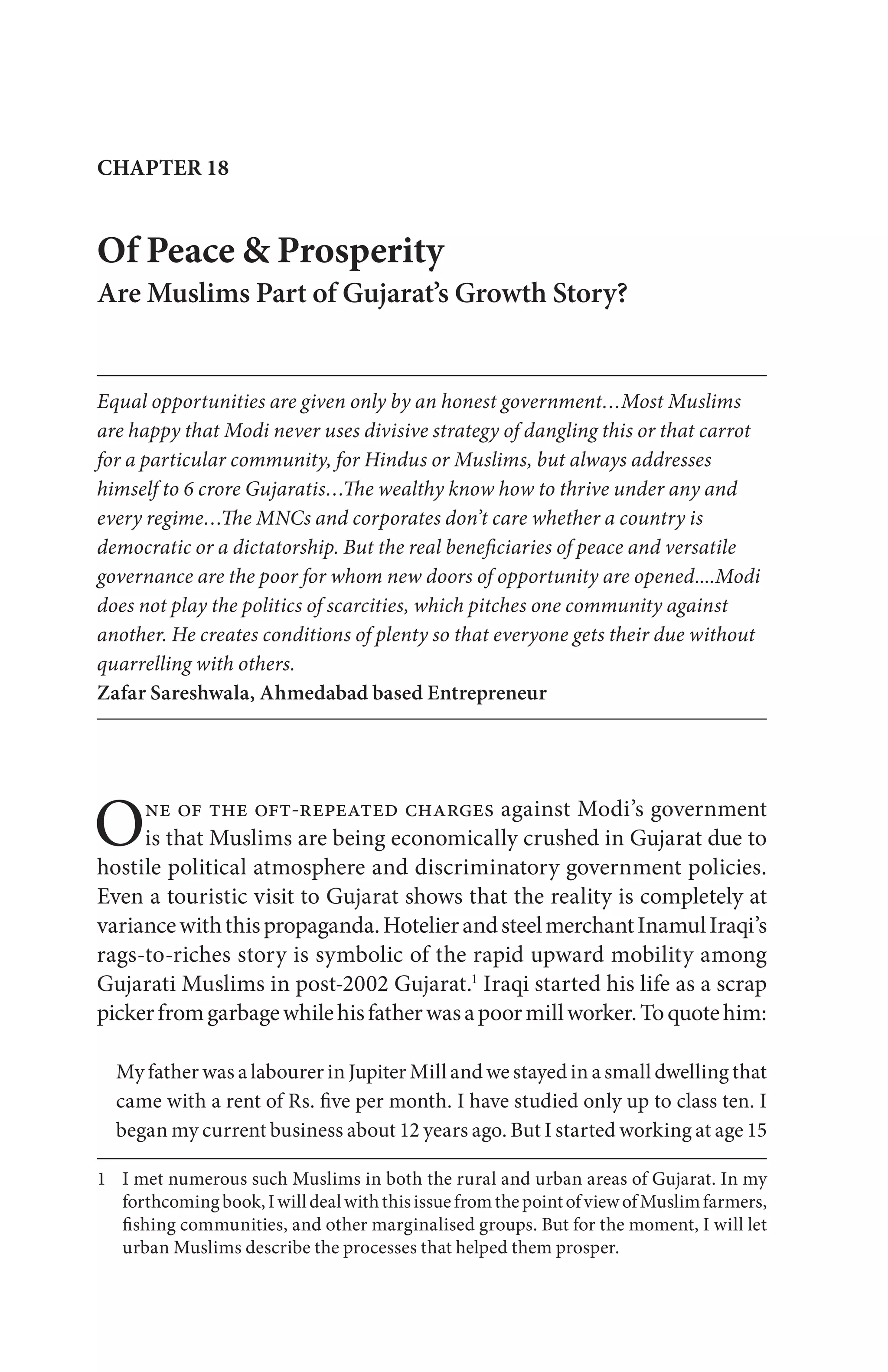 CHAPTER 18
One of the oft-repeated charges against Modi’s government
is that Muslims are being economically crushed in Gujarat due to
hostile political atmosphere and discriminatory government policies.
Even a touristic visit to Gujarat shows that the reality is completely at
variancewiththispropaganda.HotelierandsteelmerchantInamulIraqi’s
rags-to-riches story is symbolic of the rapid upward mobility among
Gujarati Muslims in post-2002 Gujarat.1
Iraqi started his life as a scrap
pickerfromgarbagewhilehisfatherwasapoormillworker.Toquotehim:
My father was a labourer in Jupiter Mill and we stayed in a small dwelling that
came with a rent of Rs. five per month. I have studied only up to class ten. I
began my current business about 12 years ago. But I started working at age 15
1 I met numerous such Muslims in both the rural and urban areas of Gujarat. In my
forthcomingbook,IwilldealwiththisissuefromthepointofviewofMuslimfarmers,
fishing communities, and other marginalised groups. But for the moment, I will let
urban Muslims describe the processes that helped them prosper.
Of Peace & Prosperity
Are Muslims Part of Gujarat’s Growth Story?
Equal opportunities are given only by an honest government…Most Muslims
are happy that Modi never uses divisive strategy of dangling this or that carrot
for a particular community, for Hindus or Muslims, but always addresses
himself to 6 crore Gujaratis…The wealthy know how to thrive under any and
every regime…The MNCs and corporates don’t care whether a country is
democratic or a dictatorship. But the real beneficiaries of peace and versatile
governance are the poor for whom new doors of opportunity are opened....Modi
does not play the politics of scarcities, which pitches one community against
another. He creates conditions of plenty so that everyone gets their due without
quarrelling with others.
Zafar Sareshwala, Ahmedabad based Entrepreneur
 