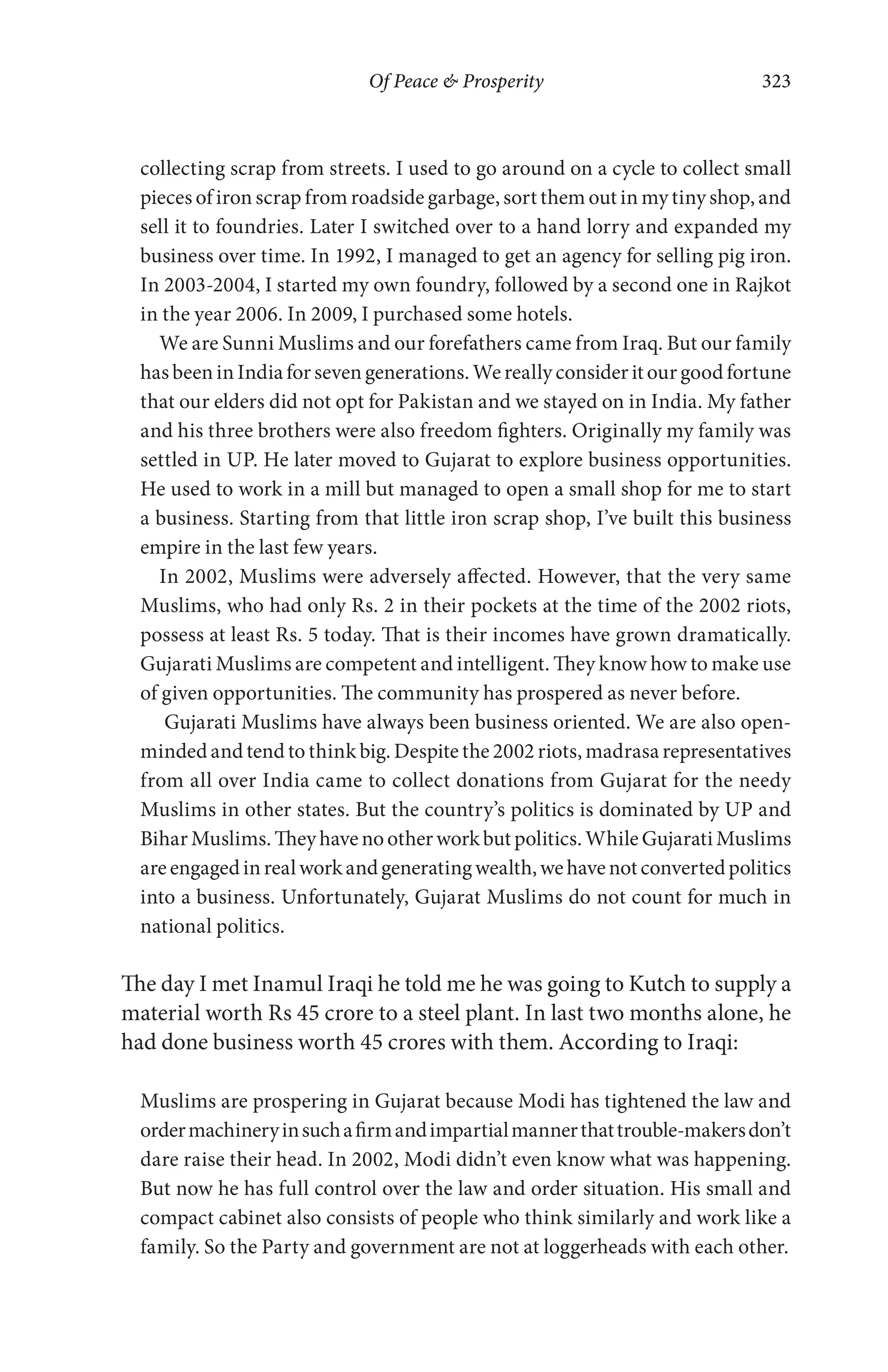 Of Peace & Prosperity 323
collecting scrap from streets. I used to go around on a cycle to collect small
pieces of iron scrap from roadside garbage, sort them out in my tiny shop, and
sell it to foundries. Later I switched over to a hand lorry and expanded my
business over time. In 1992, I managed to get an agency for selling pig iron.
In 2003-2004, I started my own foundry, followed by a second one in Rajkot
in the year 2006. In 2009, I purchased some hotels.
We are Sunni Muslims and our forefathers came from Iraq. But our family
has been in India for seven generations. We really consider it our good fortune
that our elders did not opt for Pakistan and we stayed on in India. My father
and his three brothers were also freedom fighters. Originally my family was
settled in UP. He later moved to Gujarat to explore business opportunities.
He used to work in a mill but managed to open a small shop for me to start
a business. Starting from that little iron scrap shop, I’ve built this business
empire in the last few years.
In 2002, Muslims were adversely affected. However, that the very same
Muslims, who had only Rs. 2 in their pockets at the time of the 2002 riots,
possess at least Rs. 5 today. That is their incomes have grown dramatically.
Gujarati Muslims are competent and intelligent. They know how to make use
of given opportunities. The community has prospered as never before.
Gujarati Muslims have always been business oriented. We are also open-
minded and tend to think big. Despite the 2002 riots, madrasa representatives
from all over India came to collect donations from Gujarat for the needy
Muslims in other states. But the country’s politics is dominated by UP and
BiharMuslims.Theyhavenootherworkbutpolitics.WhileGujaratiMuslims
areengagedinrealworkandgeneratingwealth,wehavenotconvertedpolitics
into a business. Unfortunately, Gujarat Muslims do not count for much in
national politics.
The day I met Inamul Iraqi he told me he was going to Kutch to supply a
material worth Rs 45 crore to a steel plant. In last two months alone, he
had done business worth 45 crores with them. According to Iraqi:
Muslims are prospering in Gujarat because Modi has tightened the law and
ordermachineryinsuchafirmandimpartialmannerthattrouble-makersdon’t
dare raise their head. In 2002, Modi didn’t even know what was happening.
But now he has full control over the law and order situation. His small and
compact cabinet also consists of people who think similarly and work like a
family. So the Party and government are not at loggerheads with each other.
 