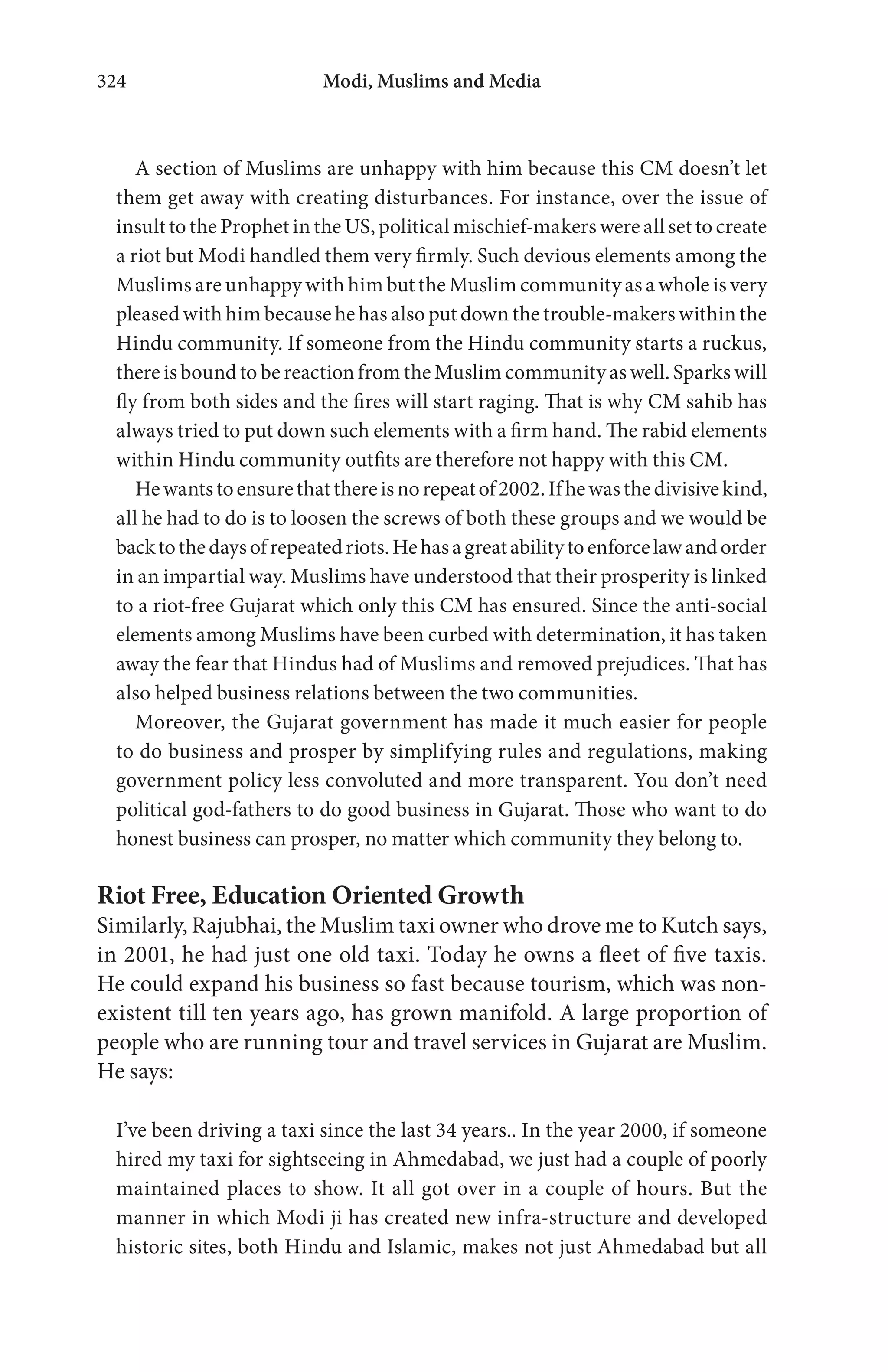 Modi, Muslims and Media324
A section of Muslims are unhappy with him because this CM doesn’t let
them get away with creating disturbances. For instance, over the issue of
insult to the Prophet in the US, political mischief-makers were all set to create
a riot but Modi handled them very firmly. Such devious elements among the
Muslims are unhappy with him but the Muslim community as a whole is very
pleased with him because he has also put down the trouble-makers within the
Hindu community. If someone from the Hindu community starts a ruckus,
there is bound to be reaction from the Muslim community as well. Sparks will
fly from both sides and the fires will start raging. That is why CM sahib has
always tried to put down such elements with a firm hand. The rabid elements
within Hindu community outfits are therefore not happy with this CM.
Hewantstoensurethatthereisnorepeatof2002.Ifhewasthedivisivekind,
all he had to do is to loosen the screws of both these groups and we would be
backtothedaysofrepeatedriots.Hehasagreatabilitytoenforcelawandorder
in an impartial way. Muslims have understood that their prosperity is linked
to a riot-free Gujarat which only this CM has ensured. Since the anti-social
elements among Muslims have been curbed with determination, it has taken
away the fear that Hindus had of Muslims and removed prejudices. That has
also helped business relations between the two communities.
Moreover, the Gujarat government has made it much easier for people
to do business and prosper by simplifying rules and regulations, making
government policy less convoluted and more transparent. You don’t need
political god-fathers to do good business in Gujarat. Those who want to do
honest business can prosper, no matter which community they belong to.
Riot Free, Education Oriented Growth
Similarly, Rajubhai, the Muslim taxi owner who drove me to Kutch says,
in 2001, he had just one old taxi. Today he owns a fleet of five taxis.
He could expand his business so fast because tourism, which was non-
existent till ten years ago, has grown manifold. A large proportion of
people who are running tour and travel services in Gujarat are Muslim.
He says:
I’ve been driving a taxi since the last 34 years.. In the year 2000, if someone
hired my taxi for sightseeing in Ahmedabad, we just had a couple of poorly
maintained places to show. It all got over in a couple of hours. But the
manner in which Modi ji has created new infra-structure and developed
historic sites, both Hindu and Islamic, makes not just Ahmedabad but all
 