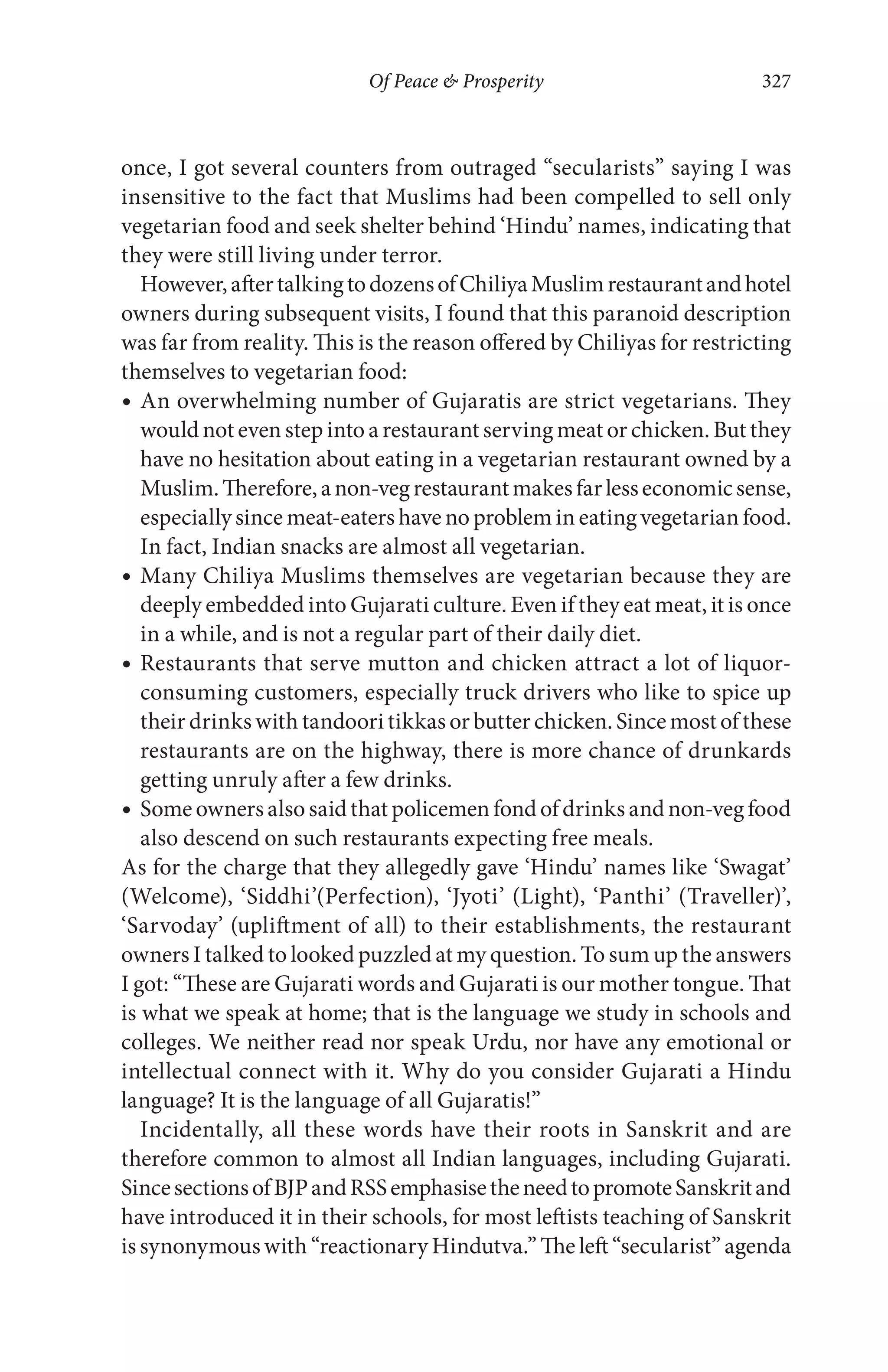 Of Peace & Prosperity 327
once, I got several counters from outraged “secularists” saying I was
insensitive to the fact that Muslims had been compelled to sell only
vegetarian food and seek shelter behind ‘Hindu’ names, indicating that
they were still living under terror.
However,aftertalkingtodozensofChiliyaMuslimrestaurantandhotel
owners during subsequent visits, I found that this paranoid description
was far from reality. This is the reason offered by Chiliyas for restricting
themselves to vegetarian food:
An overwhelming number of Gujaratis are strict vegetarians. They
would not even step into a restaurant serving meat or chicken. But they
have no hesitation about eating in a vegetarian restaurant owned by a
Muslim.Therefore,anon-vegrestaurantmakesfarlesseconomicsense,
especially since meat-eaters have no problem in eating vegetarian food.
In fact, Indian snacks are almost all vegetarian.
Many Chiliya Muslims themselves are vegetarian because they are
deeply embedded into Gujarati culture. Even if they eat meat, it is once
in a while, and is not a regular part of their daily diet.
Restaurants that serve mutton and chicken attract a lot of liquor-
consuming customers, especially truck drivers who like to spice up
their drinks with tandoori tikkas or butter chicken. Since most of these
restaurants are on the highway, there is more chance of drunkards
getting unruly after a few drinks.
Some owners also said that policemen fond of drinks and non-veg food
also descend on such restaurants expecting free meals.
As for the charge that they allegedly gave ‘Hindu’ names like ‘Swagat’
(Welcome), ‘Siddhi’(Perfection), ‘Jyoti’ (Light), ‘Panthi’ (Traveller)’,
‘Sarvoday’ (upliftment of all) to their establishments, the restaurant
owners I talked to looked puzzled at my question. To sum up the answers
I got: “These are Gujarati words and Gujarati is our mother tongue. That
is what we speak at home; that is the language we study in schools and
colleges. We neither read nor speak Urdu, nor have any emotional or
intellectual connect with it. Why do you consider Gujarati a Hindu
language? It is the language of all Gujaratis!”
Incidentally, all these words have their roots in Sanskrit and are
therefore common to almost all Indian languages, including Gujarati.
SincesectionsofBJPandRSSemphasisetheneedtopromoteSanskritand
have introduced it in their schools, for most leftists teaching of Sanskrit
is synonymous with “reactionary Hindutva.” The left “secularist” agenda
 