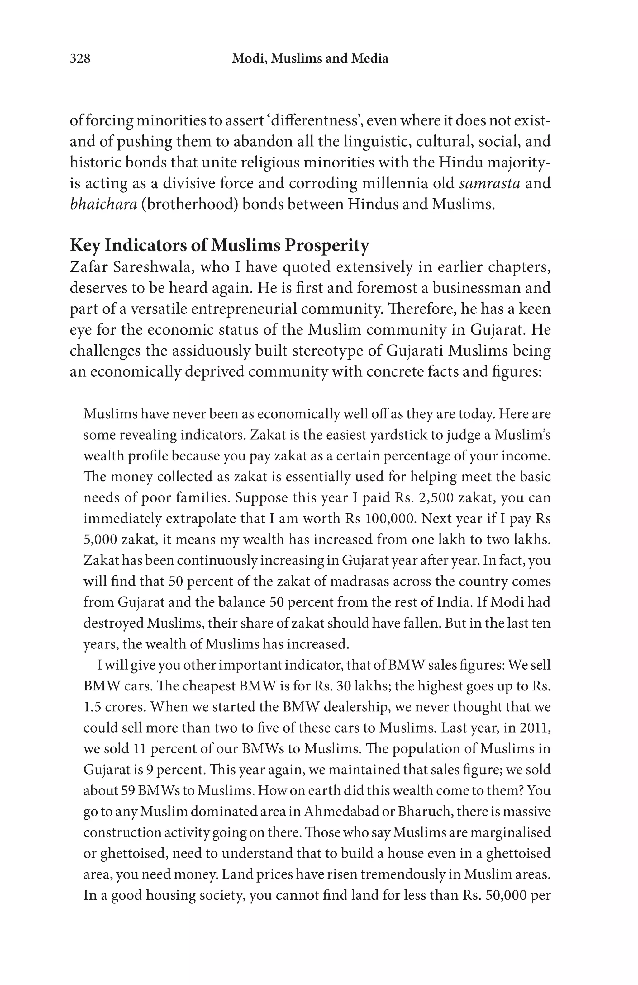 Modi, Muslims and Media328
offorcingminoritiestoassert‘differentness’,evenwhereitdoesnotexist-
and of pushing them to abandon all the linguistic, cultural, social, and
historic bonds that unite religious minorities with the Hindu majority-
is acting as a divisive force and corroding millennia old samrasta and
bhaichara (brotherhood) bonds between Hindus and Muslims.
Key Indicators of Muslims Prosperity
Zafar Sareshwala, who I have quoted extensively in earlier chapters,
deserves to be heard again. He is first and foremost a businessman and
part of a versatile entrepreneurial community. Therefore, he has a keen
eye for the economic status of the Muslim community in Gujarat. He
challenges the assiduously built stereotype of Gujarati Muslims being
an economically deprived community with concrete facts and figures:
Muslims have never been as economically well off as they are today. Here are
some revealing indicators. Zakat is the easiest yardstick to judge a Muslim’s
wealth profile because you pay zakat as a certain percentage of your income.
The money collected as zakat is essentially used for helping meet the basic
needs of poor families. Suppose this year I paid Rs. 2,500 zakat, you can
immediately extrapolate that I am worth Rs 100,000. Next year if I pay Rs
5,000 zakat, it means my wealth has increased from one lakh to two lakhs.
Zakat has been continuously increasing in Gujarat year after year. In fact, you
will find that 50 percent of the zakat of madrasas across the country comes
from Gujarat and the balance 50 percent from the rest of India. If Modi had
destroyed Muslims, their share of zakat should have fallen. But in the last ten
years, the wealth of Muslims has increased.
I will give you other important indicator, that of BMW sales figures: We sell
BMW cars. The cheapest BMW is for Rs. 30 lakhs; the highest goes up to Rs.
1.5 crores. When we started the BMW dealership, we never thought that we
could sell more than two to five of these cars to Muslims. Last year, in 2011,
we sold 11 percent of our BMWs to Muslims. The population of Muslims in
Gujarat is 9 percent. This year again, we maintained that sales figure; we sold
about 59 BMWs to Muslims. How on earth did this wealth come to them? You
go to any Muslim dominated area in Ahmedabad or Bharuch, there is massive
constructionactivitygoingonthere.ThosewhosayMuslimsaremarginalised
or ghettoised, need to understand that to build a house even in a ghettoised
area, you need money. Land prices have risen tremendously in Muslim areas.
In a good housing society, you cannot find land for less than Rs. 50,000 per
 