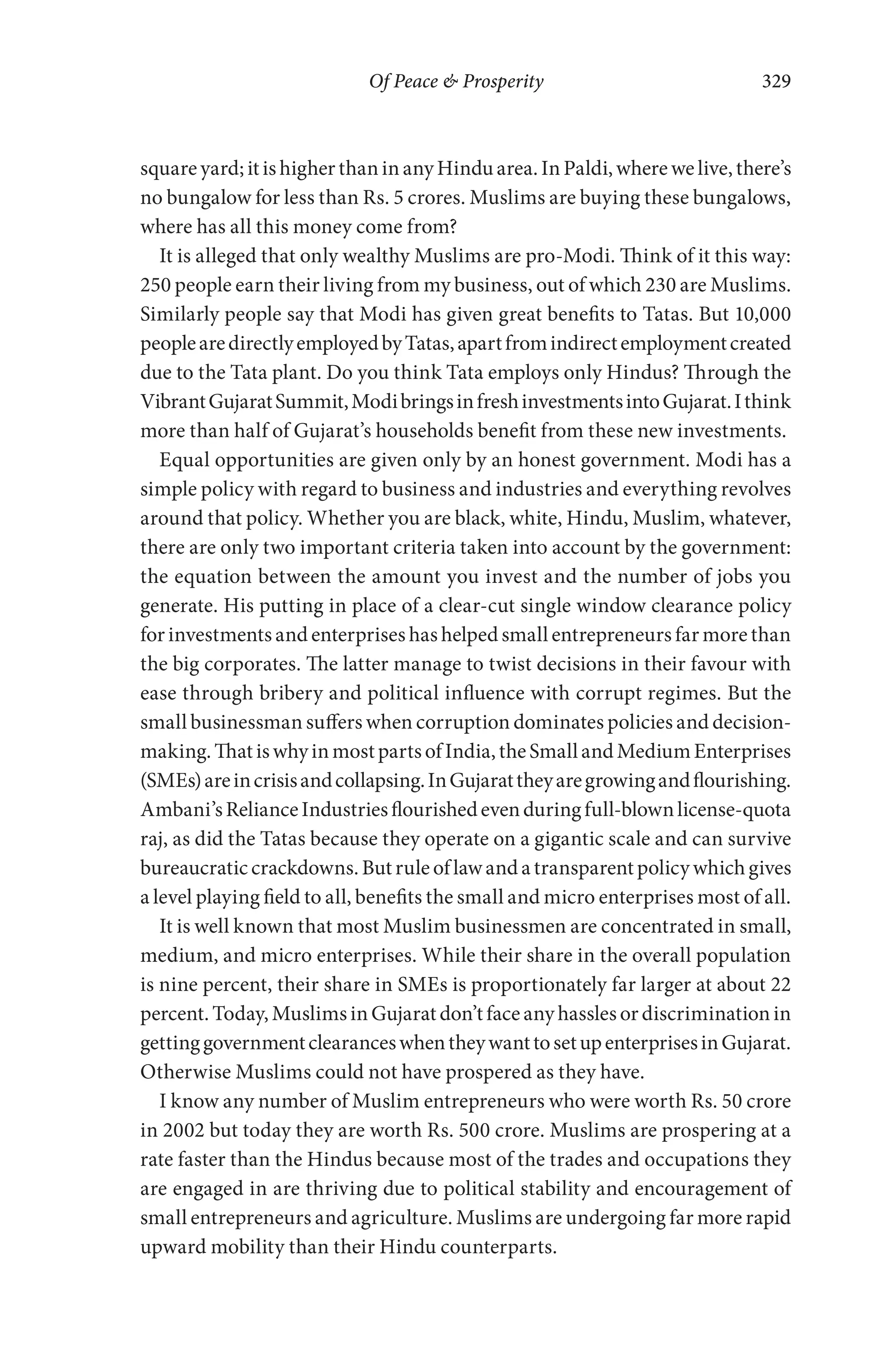 Of Peace & Prosperity 329
square yard; it is higher than in any Hindu area. In Paldi, where we live, there’s
no bungalow for less than Rs. 5 crores. Muslims are buying these bungalows,
where has all this money come from?
It is alleged that only wealthy Muslims are pro-Modi. Think of it this way:
250 people earn their living from my business, out of which 230 are Muslims.
Similarly people say that Modi has given great benefits to Tatas. But 10,000
peoplearedirectlyemployedbyTatas,apartfromindirectemploymentcreated
due to the Tata plant. Do you think Tata employs only Hindus? Through the
VibrantGujaratSummit,ModibringsinfreshinvestmentsintoGujarat.Ithink
more than half of Gujarat’s households benefit from these new investments.
Equal opportunities are given only by an honest government. Modi has a
simple policy with regard to business and industries and everything revolves
around that policy. Whether you are black, white, Hindu, Muslim, whatever,
there are only two important criteria taken into account by the government:
the equation between the amount you invest and the number of jobs you
generate. His putting in place of a clear-cut single window clearance policy
for investments and enterprises has helped small entrepreneurs far more than
the big corporates. The latter manage to twist decisions in their favour with
ease through bribery and political influence with corrupt regimes. But the
small businessman suffers when corruption dominates policies and decision-
making.ThatiswhyinmostpartsofIndia,theSmallandMediumEnterprises
(SMEs)areincrisisandcollapsing.InGujarattheyaregrowingandflourishing.
Ambani’sRelianceIndustriesflourishedevenduringfull-blownlicense-quota
raj, as did the Tatas because they operate on a gigantic scale and can survive
bureaucratic crackdowns. But rule of law and a transparent policy which gives
a level playing field to all, benefits the small and micro enterprises most of all.
It is well known that most Muslim businessmen are concentrated in small,
medium, and micro enterprises. While their share in the overall population
is nine percent, their share in SMEs is proportionately far larger at about 22
percent. Today, Muslims in Gujarat don’t face any hassles or discrimination in
gettinggovernmentclearanceswhentheywanttosetupenterprisesinGujarat.
Otherwise Muslims could not have prospered as they have.
I know any number of Muslim entrepreneurs who were worth Rs. 50 crore
in 2002 but today they are worth Rs. 500 crore. Muslims are prospering at a
rate faster than the Hindus because most of the trades and occupations they
are engaged in are thriving due to political stability and encouragement of
small entrepreneurs and agriculture. Muslims are undergoing far more rapid
upward mobility than their Hindu counterparts.
 