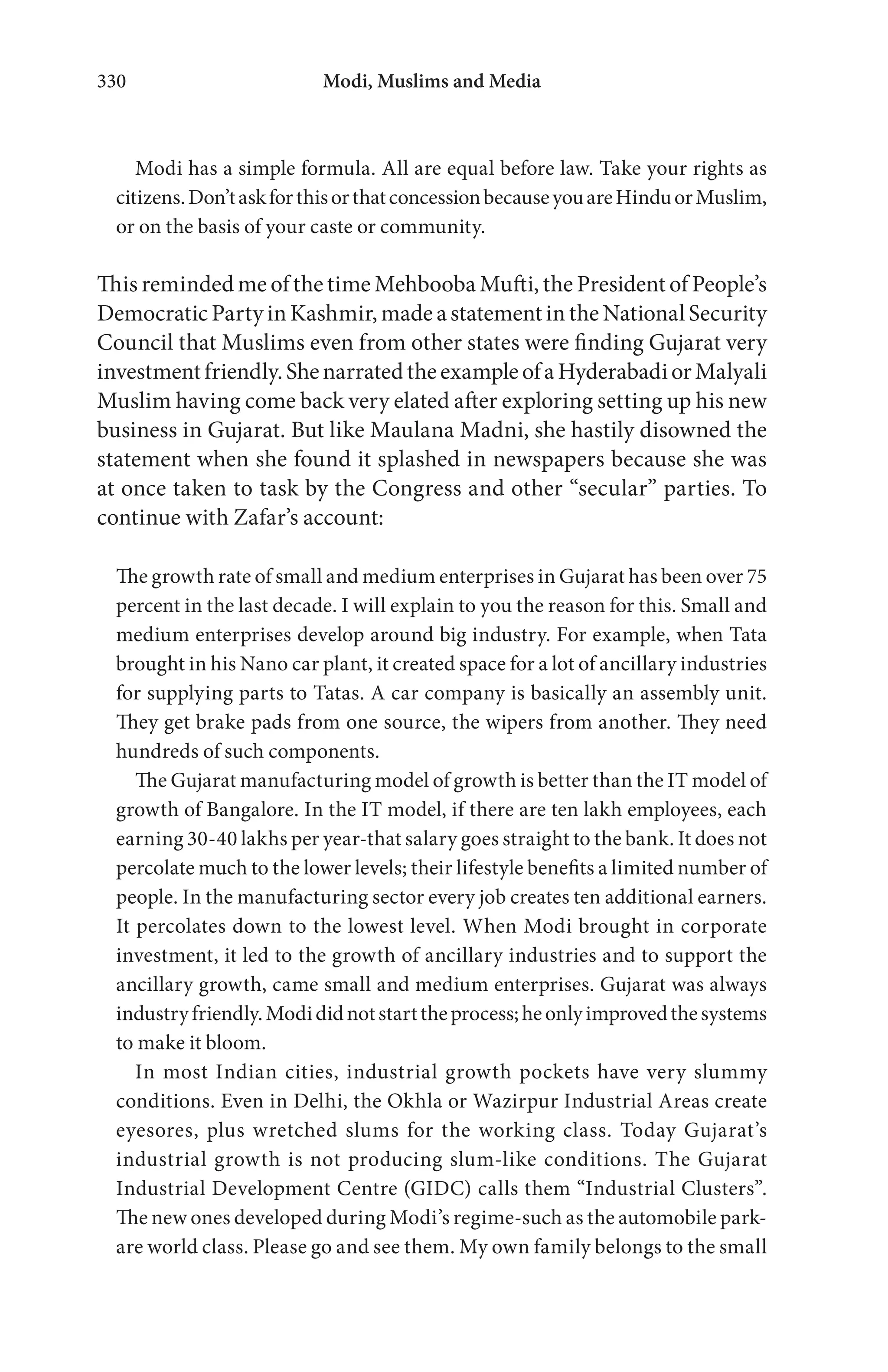 Modi, Muslims and Media330
Modi has a simple formula. All are equal before law. Take your rights as
citizens.Don’taskforthisorthatconcessionbecauseyouareHinduorMuslim,
or on the basis of your caste or community.
This reminded me of the time Mehbooba Mufti, the President of People’s
Democratic Party in Kashmir, made a statement in the National Security
Council that Muslims even from other states were finding Gujarat very
investmentfriendly.ShenarratedtheexampleofaHyderabadiorMalyali
Muslim having come back very elated after exploring setting up his new
business in Gujarat. But like Maulana Madni, she hastily disowned the
statement when she found it splashed in newspapers because she was
at once taken to task by the Congress and other “secular” parties. To
continue with Zafar’s account:
The growth rate of small and medium enterprises in Gujarat has been over 75
percent in the last decade. I will explain to you the reason for this. Small and
medium enterprises develop around big industry. For example, when Tata
brought in his Nano car plant, it created space for a lot of ancillary industries
for supplying parts to Tatas. A car company is basically an assembly unit.
They get brake pads from one source, the wipers from another. They need
hundreds of such components.
The Gujarat manufacturing model of growth is better than the IT model of
growth of Bangalore. In the IT model, if there are ten lakh employees, each
earning 30-40 lakhs per year-that salary goes straight to the bank. It does not
percolate much to the lower levels; their lifestyle benefits a limited number of
people. In the manufacturing sector every job creates ten additional earners.
It percolates down to the lowest level. When Modi brought in corporate
investment, it led to the growth of ancillary industries and to support the
ancillary growth, came small and medium enterprises. Gujarat was always
industryfriendly.Modididnotstarttheprocess;heonlyimprovedthesystems
to make it bloom.
In most Indian cities, industrial growth pockets have very slummy
conditions. Even in Delhi, the Okhla or Wazirpur Industrial Areas create
eyesores, plus wretched slums for the working class. Today Gujarat’s
industrial growth is not producing slum-like conditions. The Gujarat
Industrial Development Centre (GIDC) calls them “Industrial Clusters”.
The new ones developed during Modi’s regime-such as the automobile park-
are world class. Please go and see them. My own family belongs to the small
 