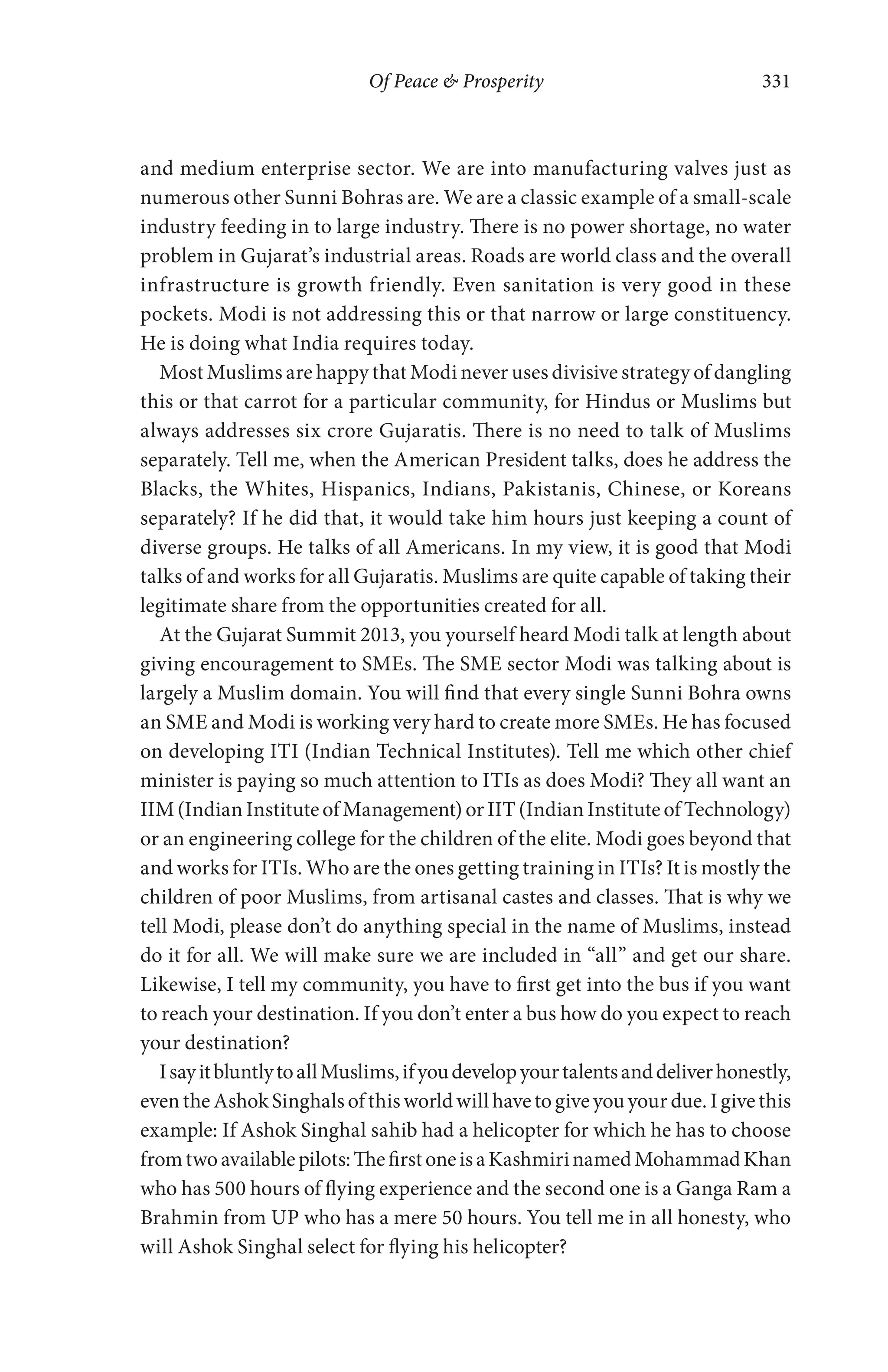 Of Peace & Prosperity 331
and medium enterprise sector. We are into manufacturing valves just as
numerous other Sunni Bohras are. We are a classic example of a small-scale
industry feeding in to large industry. There is no power shortage, no water
problem in Gujarat’s industrial areas. Roads are world class and the overall
infrastructure is growth friendly. Even sanitation is very good in these
pockets. Modi is not addressing this or that narrow or large constituency.
He is doing what India requires today.
Most Muslims are happy that Modi never uses divisive strategy of dangling
this or that carrot for a particular community, for Hindus or Muslims but
always addresses six crore Gujaratis. There is no need to talk of Muslims
separately. Tell me, when the American President talks, does he address the
Blacks, the Whites, Hispanics, Indians, Pakistanis, Chinese, or Koreans
separately? If he did that, it would take him hours just keeping a count of
diverse groups. He talks of all Americans. In my view, it is good that Modi
talks of and works for all Gujaratis. Muslims are quite capable of taking their
legitimate share from the opportunities created for all.
At the Gujarat Summit 2013, you yourself heard Modi talk at length about
giving encouragement to SMEs. The SME sector Modi was talking about is
largely a Muslim domain. You will find that every single Sunni Bohra owns
an SME and Modi is working very hard to create more SMEs. He has focused
on developing ITI (Indian Technical Institutes). Tell me which other chief
minister is paying so much attention to ITIs as does Modi? They all want an
IIM(IndianInstituteofManagement)orIIT(IndianInstituteofTechnology)
or an engineering college for the children of the elite. Modi goes beyond that
and works for ITIs. Who are the ones getting training in ITIs? It is mostly the
children of poor Muslims, from artisanal castes and classes. That is why we
tell Modi, please don’t do anything special in the name of Muslims, instead
do it for all. We will make sure we are included in “all” and get our share.
Likewise, I tell my community, you have to first get into the bus if you want
to reach your destination. If you don’t enter a bus how do you expect to reach
your destination?
IsayitbluntlytoallMuslims,ifyoudevelopyourtalentsanddeliverhonestly,
eventheAshokSinghalsofthisworldwillhavetogiveyouyourdue.Igivethis
example: If Ashok Singhal sahib had a helicopter for which he has to choose
fromtwoavailablepilots:ThefirstoneisaKashmirinamedMohammadKhan
who has 500 hours of flying experience and the second one is a Ganga Ram a
Brahmin from UP who has a mere 50 hours. You tell me in all honesty, who
will Ashok Singhal select for flying his helicopter?
 