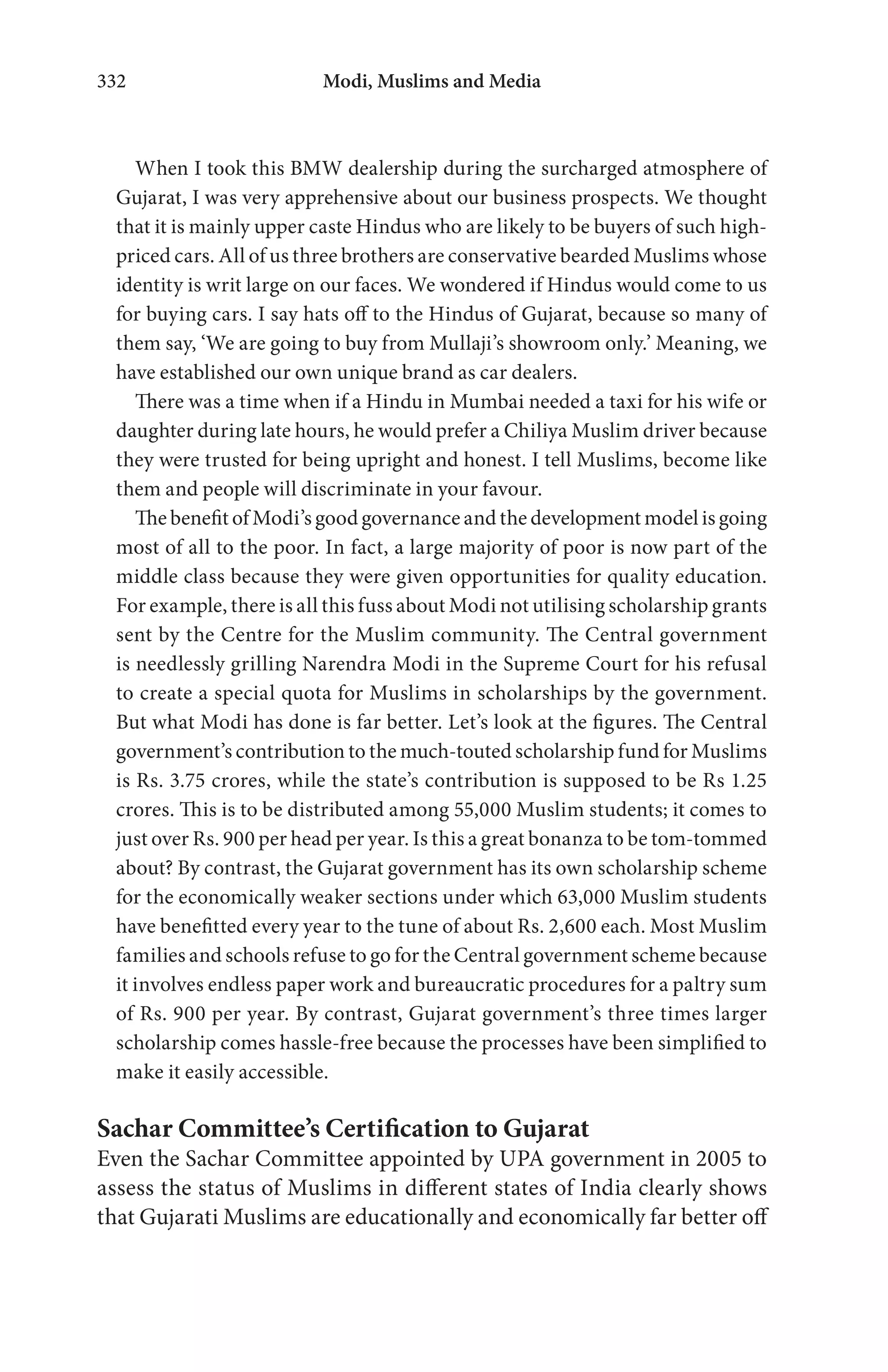 Modi, Muslims and Media332
When I took this BMW dealership during the surcharged atmosphere of
Gujarat, I was very apprehensive about our business prospects. We thought
that it is mainly upper caste Hindus who are likely to be buyers of such high-
priced cars. All of us three brothers are conservative bearded Muslims whose
identity is writ large on our faces. We wondered if Hindus would come to us
for buying cars. I say hats off to the Hindus of Gujarat, because so many of
them say, ‘We are going to buy from Mullaji’s showroom only.’ Meaning, we
have established our own unique brand as car dealers.
There was a time when if a Hindu in Mumbai needed a taxi for his wife or
daughter during late hours, he would prefer a Chiliya Muslim driver because
they were trusted for being upright and honest. I tell Muslims, become like
them and people will discriminate in your favour.
The benefit of Modi’s good governance and the development model is going
most of all to the poor. In fact, a large majority of poor is now part of the
middle class because they were given opportunities for quality education.
For example, there is all this fuss about Modi not utilising scholarship grants
sent by the Centre for the Muslim community. The Central government
is needlessly grilling Narendra Modi in the Supreme Court for his refusal
to create a special quota for Muslims in scholarships by the government.
But what Modi has done is far better. Let’s look at the figures. The Central
government’s contribution to the much-touted scholarship fund for Muslims
is Rs. 3.75 crores, while the state’s contribution is supposed to be Rs 1.25
crores. This is to be distributed among 55,000 Muslim students; it comes to
just over Rs. 900 per head per year. Is this a great bonanza to be tom-tommed
about? By contrast, the Gujarat government has its own scholarship scheme
for the economically weaker sections under which 63,000 Muslim students
have benefitted every year to the tune of about Rs. 2,600 each. Most Muslim
families and schools refuse to go for the Central government scheme because
it involves endless paper work and bureaucratic procedures for a paltry sum
of Rs. 900 per year. By contrast, Gujarat government’s three times larger
scholarship comes hassle-free because the processes have been simplified to
make it easily accessible.
Sachar Committee’s Certification to Gujarat
Even the Sachar Committee appointed by UPA government in 2005 to
assess the status of Muslims in different states of India clearly shows
that Gujarati Muslims are educationally and economically far better off
 