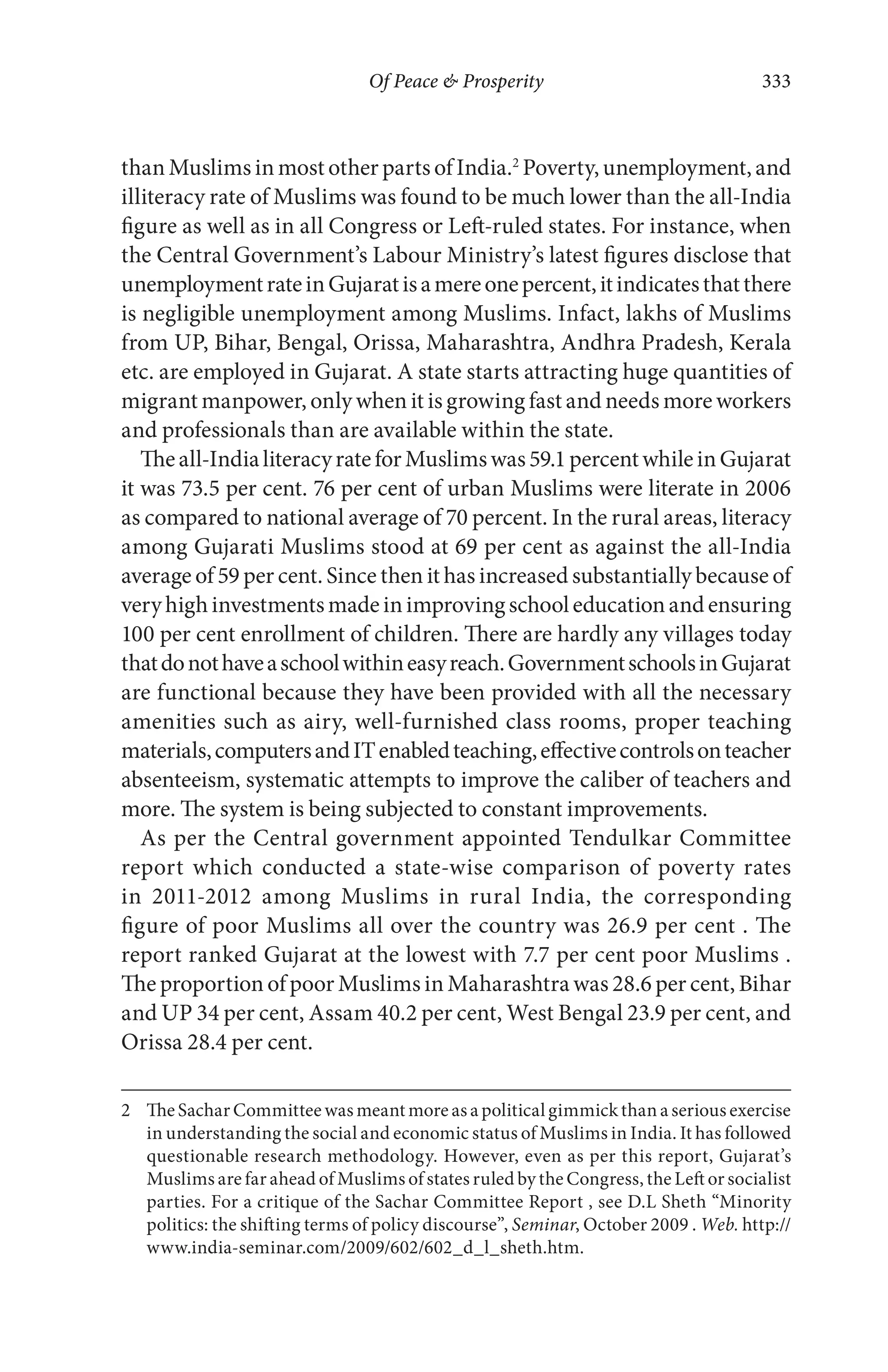 Of Peace & Prosperity 333
than Muslims in most other parts of India.2
Poverty, unemployment, and
illiteracy rate of Muslims was found to be much lower than the all-India
figure as well as in all Congress or Left-ruled states. For instance, when
the Central Government’s Labour Ministry’s latest figures disclose that
unemploymentrateinGujaratisamereonepercent,itindicatesthatthere
is negligible unemployment among Muslims. Infact, lakhs of Muslims
from UP, Bihar, Bengal, Orissa, Maharashtra, Andhra Pradesh, Kerala
etc. are employed in Gujarat. A state starts attracting huge quantities of
migrant manpower, only when it is growing fast and needs more workers
and professionals than are available within the state.
Theall-IndialiteracyrateforMuslimswas59.1percentwhileinGujarat
it was 73.5 per cent. 76 per cent of urban Muslims were literate in 2006
as compared to national average of 70 percent. In the rural areas, literacy
among Gujarati Muslims stood at 69 per cent as against the all-India
average of 59 per cent. Since then it has increased substantially because of
veryhighinvestmentsmadeinimprovingschooleducationandensuring
100 per cent enrollment of children. There are hardly any villages today
thatdonothaveaschoolwithineasyreach.GovernmentschoolsinGujarat
are functional because they have been provided with all the necessary
amenities such as airy, well-furnished class rooms, proper teaching
materials,computersandITenabledteaching,effectivecontrolsonteacher
absenteeism, systematic attempts to improve the caliber of teachers and
more. The system is being subjected to constant improvements.
As per the Central government appointed Tendulkar Committee
report which conducted a state-wise comparison of poverty rates
in 2011-2012 among Muslims in rural India, the corresponding
figure of poor Muslims all over the country was 26.9 per cent . The
report ranked Gujarat at the lowest with 7.7 per cent poor Muslims .
The proportion of poor Muslims in Maharashtra was 28.6 per cent, Bihar
and UP 34 per cent, Assam 40.2 per cent, West Bengal 23.9 per cent, and
Orissa 28.4 per cent.
2 The Sachar Committee was meant more as a political gimmick than a serious exercise
in understanding the social and economic status of Muslims in India. It has followed
questionable research methodology. However, even as per this report, Gujarat’s
Muslims are far ahead of Muslims of states ruled by the Congress, the Left or socialist
parties. For a critique of the Sachar Committee Report , see D.L Sheth “Minority
politics: the shifting terms of policy discourse”, Seminar, October 2009 . Web. http://
www.india-seminar.com/2009/602/602_d_l_sheth.htm.
 