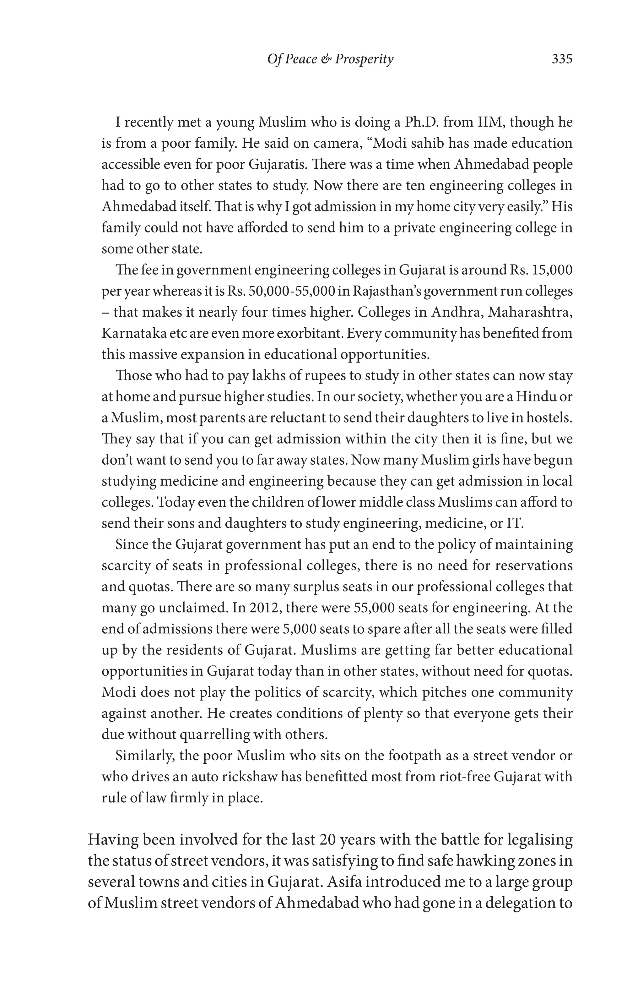 Of Peace & Prosperity 335
I recently met a young Muslim who is doing a Ph.D. from IIM, though he
is from a poor family. He said on camera, “Modi sahib has made education
accessible even for poor Gujaratis. There was a time when Ahmedabad people
had to go to other states to study. Now there are ten engineering colleges in
Ahmedabad itself. That is why I got admission in my home city very easily.” His
family could not have afforded to send him to a private engineering college in
some other state.
The fee in government engineering colleges in Gujarat is around Rs. 15,000
peryearwhereasitisRs.50,000-55,000inRajasthan’sgovernmentruncolleges
– that makes it nearly four times higher. Colleges in Andhra, Maharashtra,
Karnatakaetcareevenmoreexorbitant.Everycommunityhasbenefitedfrom
this massive expansion in educational opportunities.
Those who had to pay lakhs of rupees to study in other states can now stay
at home and pursue higher studies. In our society, whether you are a Hindu or
a Muslim, most parents are reluctant to send their daughters to live in hostels.
They say that if you can get admission within the city then it is fine, but we
don’t want to send you to far away states. Now many Muslim girls have begun
studying medicine and engineering because they can get admission in local
colleges. Today even the children of lower middle class Muslims can afford to
send their sons and daughters to study engineering, medicine, or IT.
Since the Gujarat government has put an end to the policy of maintaining
scarcity of seats in professional colleges, there is no need for reservations
and quotas. There are so many surplus seats in our professional colleges that
many go unclaimed. In 2012, there were 55,000 seats for engineering. At the
end of admissions there were 5,000 seats to spare after all the seats were filled
up by the residents of Gujarat. Muslims are getting far better educational
opportunities in Gujarat today than in other states, without need for quotas.
Modi does not play the politics of scarcity, which pitches one community
against another. He creates conditions of plenty so that everyone gets their
due without quarrelling with others.
Similarly, the poor Muslim who sits on the footpath as a street vendor or
who drives an auto rickshaw has benefitted most from riot-free Gujarat with
rule of law firmly in place.
Having been involved for the last 20 years with the battle for legalising
the status of street vendors, it was satisfying to find safe hawking zones in
several towns and cities in Gujarat. Asifa introduced me to a large group
of Muslim street vendors of Ahmedabad who had gone in a delegation to
 