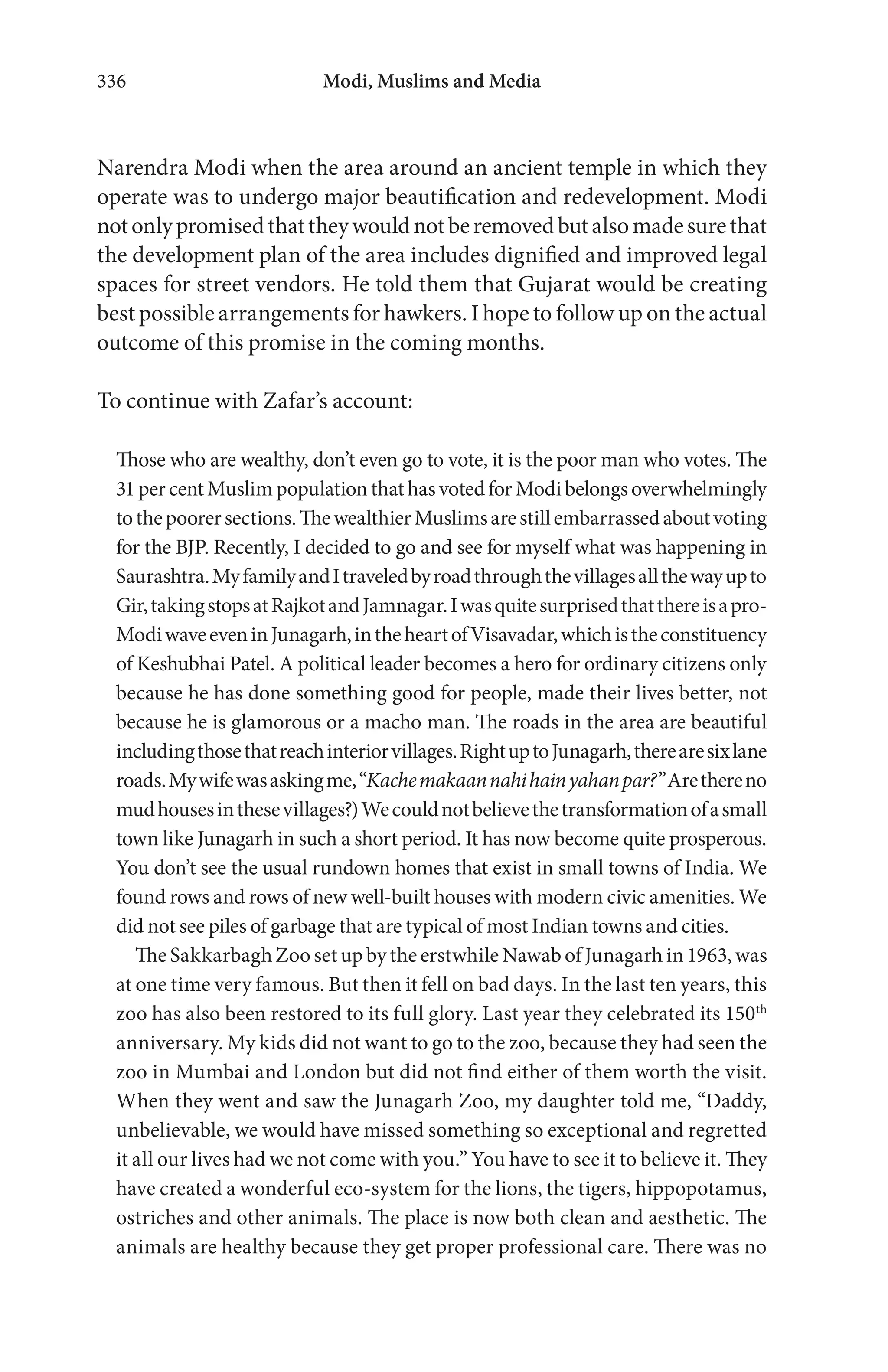 Modi, Muslims and Media336
Narendra Modi when the area around an ancient temple in which they
operate was to undergo major beautification and redevelopment. Modi
notonlypromisedthattheywouldnotberemovedbutalsomadesurethat
the development plan of the area includes dignified and improved legal
spaces for street vendors. He told them that Gujarat would be creating
best possible arrangements for hawkers. I hope to follow up on the actual
outcome of this promise in the coming months.
To continue with Zafar’s account:
Those who are wealthy, don’t even go to vote, it is the poor man who votes. The
31percentMuslimpopulationthathasvotedforModibelongsoverwhelmingly
tothepoorersections.ThewealthierMuslimsarestillembarrassedaboutvoting
for the BJP. Recently, I decided to go and see for myself what was happening in
Saurashtra.MyfamilyandItraveledbyroadthroughthevillagesallthewayupto
Gir,takingstopsatRajkotandJamnagar.Iwasquitesurprisedthatthereisapro-
ModiwaveeveninJunagarh,intheheartofVisavadar,whichistheconstituency
of Keshubhai Patel. A political leader becomes a hero for ordinary citizens only
because he has done something good for people, made their lives better, not
because he is glamorous or a macho man. The roads in the area are beautiful
includingthosethatreachinteriorvillages.RightuptoJunagarh,therearesixlane
roads.Mywifewasaskingme,“Kachemakaannahihainyahanpar?”Arethereno
mudhousesinthesevillages?)Wecouldnotbelievethetransformationofasmall
town like Junagarh in such a short period. It has now become quite prosperous.
You don’t see the usual rundown homes that exist in small towns of India. We
found rows and rows of new well-built houses with modern civic amenities. We
did not see piles of garbage that are typical of most Indian towns and cities.
TheSakkarbaghZoosetupbytheerstwhileNawabofJunagarhin1963,was
at one time very famous. But then it fell on bad days. In the last ten years, this
zoo has also been restored to its full glory. Last year they celebrated its 150th
anniversary. My kids did not want to go to the zoo, because they had seen the
zoo in Mumbai and London but did not find either of them worth the visit.
When they went and saw the Junagarh Zoo, my daughter told me, “Daddy,
unbelievable, we would have missed something so exceptional and regretted
it all our lives had we not come with you.” You have to see it to believe it. They
have created a wonderful eco-system for the lions, the tigers, hippopotamus,
ostriches and other animals. The place is now both clean and aesthetic. The
animals are healthy because they get proper professional care. There was no
 