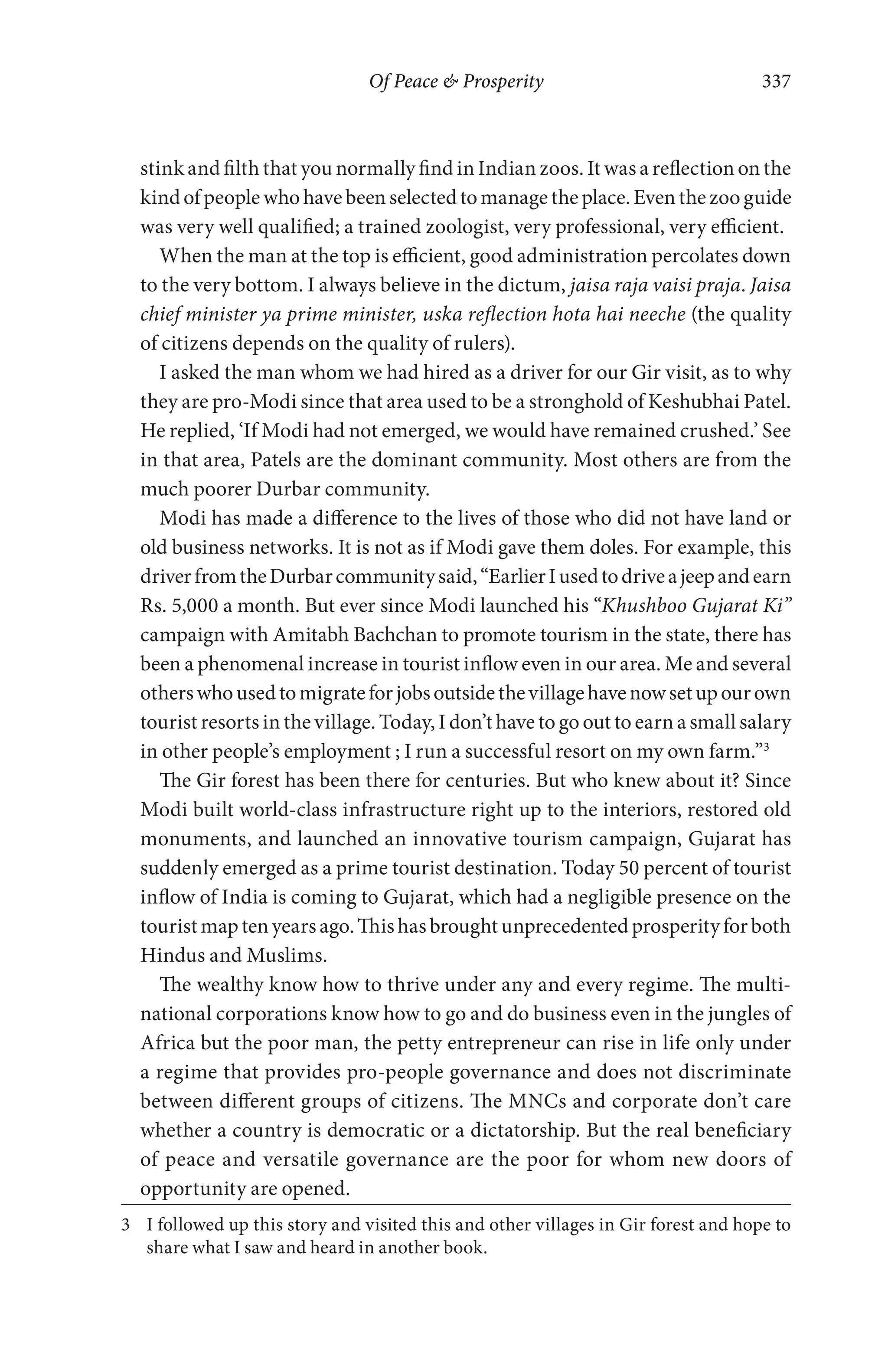Of Peace & Prosperity 337
stink and filth that you normally find in Indian zoos. It was a reflection on the
kindofpeoplewhohavebeenselectedtomanagetheplace.Eventhezooguide
was very well qualified; a trained zoologist, very professional, very efficient.
When the man at the top is efficient, good administration percolates down
to the very bottom. I always believe in the dictum, jaisa raja vaisi praja. Jaisa
chief minister ya prime minister, uska reflection hota hai neeche (the quality
of citizens depends on the quality of rulers).
I asked the man whom we had hired as a driver for our Gir visit, as to why
they are pro-Modi since that area used to be a stronghold of Keshubhai Patel.
He replied, ‘If Modi had not emerged, we would have remained crushed.’ See
in that area, Patels are the dominant community. Most others are from the
much poorer Durbar community.
Modi has made a difference to the lives of those who did not have land or
old business networks. It is not as if Modi gave them doles. For example, this
driverfromtheDurbarcommunitysaid,“EarlierIusedtodriveajeepandearn
Rs. 5,000 a month. But ever since Modi launched his “Khushboo Gujarat Ki”
campaign with Amitabh Bachchan to promote tourism in the state, there has
been a phenomenal increase in tourist inflow even in our area. Me and several
otherswhousedtomigrateforjobsoutsidethevillagehavenowsetupourown
tourist resorts in the village. Today, I don’t have to go out to earn a small salary
in other people’s employment ; I run a successful resort on my own farm.”3
The Gir forest has been there for centuries. But who knew about it? Since
Modi built world-class infrastructure right up to the interiors, restored old
monuments, and launched an innovative tourism campaign, Gujarat has
suddenly emerged as a prime tourist destination. Today 50 percent of tourist
inflow of India is coming to Gujarat, which had a negligible presence on the
touristmaptenyearsago.Thishasbroughtunprecedentedprosperityforboth
Hindus and Muslims.
The wealthy know how to thrive under any and every regime. The multi-
national corporations know how to go and do business even in the jungles of
Africa but the poor man, the petty entrepreneur can rise in life only under
a regime that provides pro-people governance and does not discriminate
between different groups of citizens. The MNCs and corporate don’t care
whether a country is democratic or a dictatorship. But the real beneficiary
of peace and versatile governance are the poor for whom new doors of
opportunity are opened.
3 I followed up this story and visited this and other villages in Gir forest and hope to
share what I saw and heard in another book.
 
