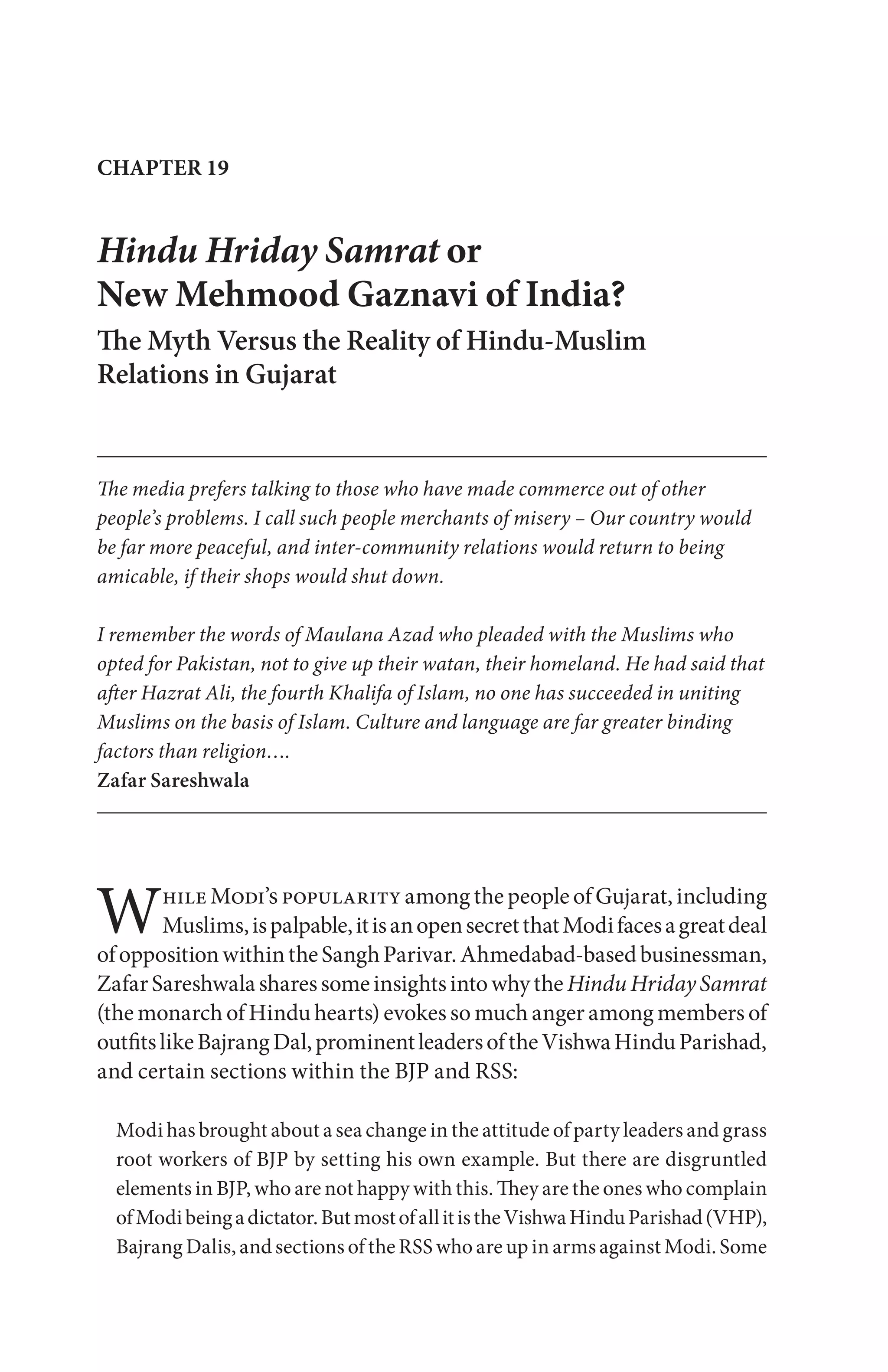 Hindu Hriday Samrat or
New Mehmood Gaznavi of India?
The Myth Versus the Reality of Hindu-Muslim
Relations in Gujarat
The media prefers talking to those who have made commerce out of other
people’s problems. I call such people merchants of misery – Our country would
be far more peaceful, and inter-community relations would return to being
amicable, if their shops would shut down.
I remember the words of Maulana Azad who pleaded with the Muslims who
opted for Pakistan, not to give up their watan, their homeland. He had said that
after Hazrat Ali, the fourth Khalifa of Islam, no one has succeeded in uniting
Muslims on the basis of Islam. Culture and language are far greater binding
factors than religion….
Zafar Sareshwala
CHAPTER 19
While Modi’s popularity among the people of Gujarat, including
Muslims,ispalpable,itisanopensecretthatModifacesagreatdeal
ofoppositionwithintheSanghParivar.Ahmedabad-basedbusinessman,
ZafarSareshwalasharessomeinsightsintowhytheHinduHridaySamrat
(the monarch of Hindu hearts) evokes so much anger among members of
outfitslikeBajrangDal,prominentleadersoftheVishwaHinduParishad,
and certain sections within the BJP and RSS:
Modi has brought about a sea change in the attitude of party leaders and grass
root workers of BJP by setting his own example. But there are disgruntled
elements in BJP, who are not happy with this. They are the ones who complain
ofModibeingadictator.ButmostofallitistheVishwaHinduParishad(VHP),
Bajrang Dalis, and sections of the RSS who are up in arms against Modi. Some
 