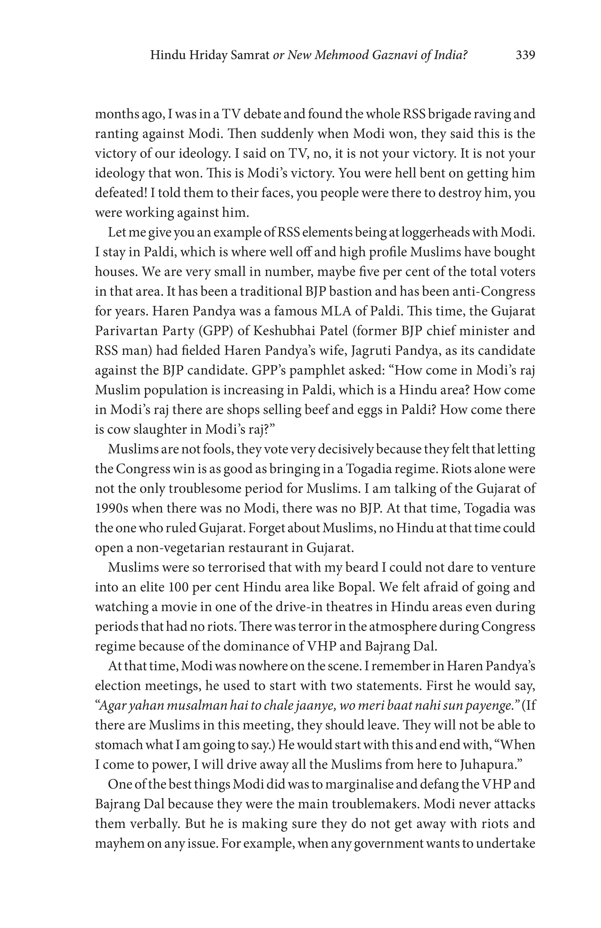 Hindu Hriday Samrat or New Mehmood Gaznavi of India? 339
months ago, I was in a TV debate and found the whole RSS brigade raving and
ranting against Modi. Then suddenly when Modi won, they said this is the
victory of our ideology. I said on TV, no, it is not your victory. It is not your
ideology that won. This is Modi’s victory. You were hell bent on getting him
defeated! I told them to their faces, you people were there to destroy him, you
were working against him.
LetmegiveyouanexampleofRSSelementsbeingatloggerheadswithModi.
I stay in Paldi, which is where well off and high profile Muslims have bought
houses. We are very small in number, maybe five per cent of the total voters
in that area. It has been a traditional BJP bastion and has been anti-Congress
for years. Haren Pandya was a famous MLA of Paldi. This time, the Gujarat
Parivartan Party (GPP) of Keshubhai Patel (former BJP chief minister and
RSS man) had fielded Haren Pandya’s wife, Jagruti Pandya, as its candidate
against the BJP candidate. GPP’s pamphlet asked: “How come in Modi’s raj
Muslim population is increasing in Paldi, which is a Hindu area? How come
in Modi’s raj there are shops selling beef and eggs in Paldi? How come there
is cow slaughter in Modi’s raj?”
Muslimsarenotfools, they votevery decisivelybecause they feltthatletting
the Congress win is as good as bringing in a Togadia regime. Riots alone were
not the only troublesome period for Muslims. I am talking of the Gujarat of
1990s when there was no Modi, there was no BJP. At that time, Togadia was
theonewhoruledGujarat.ForgetaboutMuslims,noHinduatthattimecould
open a non-vegetarian restaurant in Gujarat.
Muslims were so terrorised that with my beard I could not dare to venture
into an elite 100 per cent Hindu area like Bopal. We felt afraid of going and
watching a movie in one of the drive-in theatres in Hindu areas even during
periodsthathadnoriots. Therewasterrorin theatmosphereduring Congress
regime because of the dominance of VHP and Bajrang Dal.
Atthattime,Modiwasnowhereonthescene.IrememberinHarenPandya’s
election meetings, he used to start with two statements. First he would say,
“Agar yahan musalman hai to chale jaanye, wo meri baat nahi sun payenge.”(If
there are Muslims in this meeting, they should leave. They will not be able to
stomachwhatIamgoingtosay.)Hewouldstartwiththisandendwith,“When
I come to power, I will drive away all the Muslims from here to Juhapura.”
OneofthebestthingsModididwastomarginaliseanddefangtheVHPand
Bajrang Dal because they were the main troublemakers. Modi never attacks
them verbally. But he is making sure they do not get away with riots and
mayhemonanyissue.Forexample,whenanygovernmentwantstoundertake
 