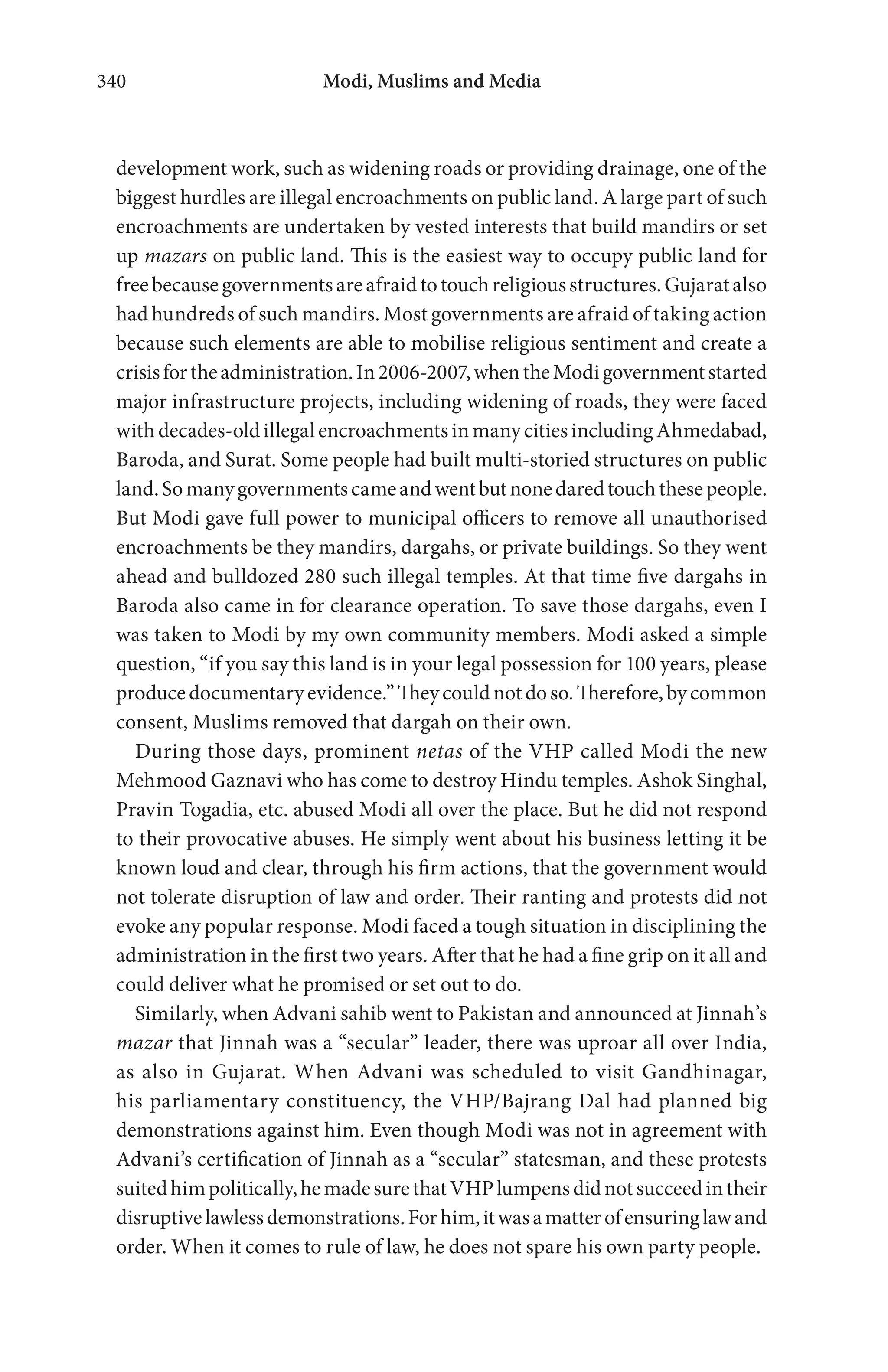 Modi, Muslims and Media340
development work, such as widening roads or providing drainage, one of the
biggest hurdles are illegal encroachments on public land. A large part of such
encroachments are undertaken by vested interests that build mandirs or set
up mazars on public land. This is the easiest way to occupy public land for
freebecausegovernmentsareafraidtotouchreligiousstructures.Gujaratalso
had hundreds of such mandirs. Most governments are afraid of taking action
because such elements are able to mobilise religious sentiment and create a
crisisfortheadministration.In2006-2007,whentheModigovernmentstarted
major infrastructure projects, including widening of roads, they were faced
withdecades-oldillegalencroachmentsinmanycitiesincludingAhmedabad,
Baroda, and Surat. Some people had built multi-storied structures on public
land.Somanygovernmentscameandwentbutnonedaredtouchthesepeople.
But Modi gave full power to municipal officers to remove all unauthorised
encroachments be they mandirs, dargahs, or private buildings. So they went
ahead and bulldozed 280 such illegal temples. At that time five dargahs in
Baroda also came in for clearance operation. To save those dargahs, even I
was taken to Modi by my own community members. Modi asked a simple
question, “if you say this land is in your legal possession for 100 years, please
producedocumentaryevidence.”Theycouldnotdoso.Therefore,bycommon
consent, Muslims removed that dargah on their own.
During those days, prominent netas of the VHP called Modi the new
Mehmood Gaznavi who has come to destroy Hindu temples. Ashok Singhal,
Pravin Togadia, etc. abused Modi all over the place. But he did not respond
to their provocative abuses. He simply went about his business letting it be
known loud and clear, through his firm actions, that the government would
not tolerate disruption of law and order. Their ranting and protests did not
evoke any popular response. Modi faced a tough situation in disciplining the
administration in the first two years. After that he had a fine grip on it all and
could deliver what he promised or set out to do.
Similarly, when Advani sahib went to Pakistan and announced at Jinnah’s
mazar that Jinnah was a “secular” leader, there was uproar all over India,
as also in Gujarat. When Advani was scheduled to visit Gandhinagar,
his parliamentary constituency, the VHP/Bajrang Dal had planned big
demonstrations against him. Even though Modi was not in agreement with
Advani’s certification of Jinnah as a “secular” statesman, and these protests
suitedhimpolitically,hemadesurethatVHPlumpensdidnotsucceedintheir
disruptivelawlessdemonstrations.Forhim,itwasamatterofensuringlawand
order. When it comes to rule of law, he does not spare his own party people.
 