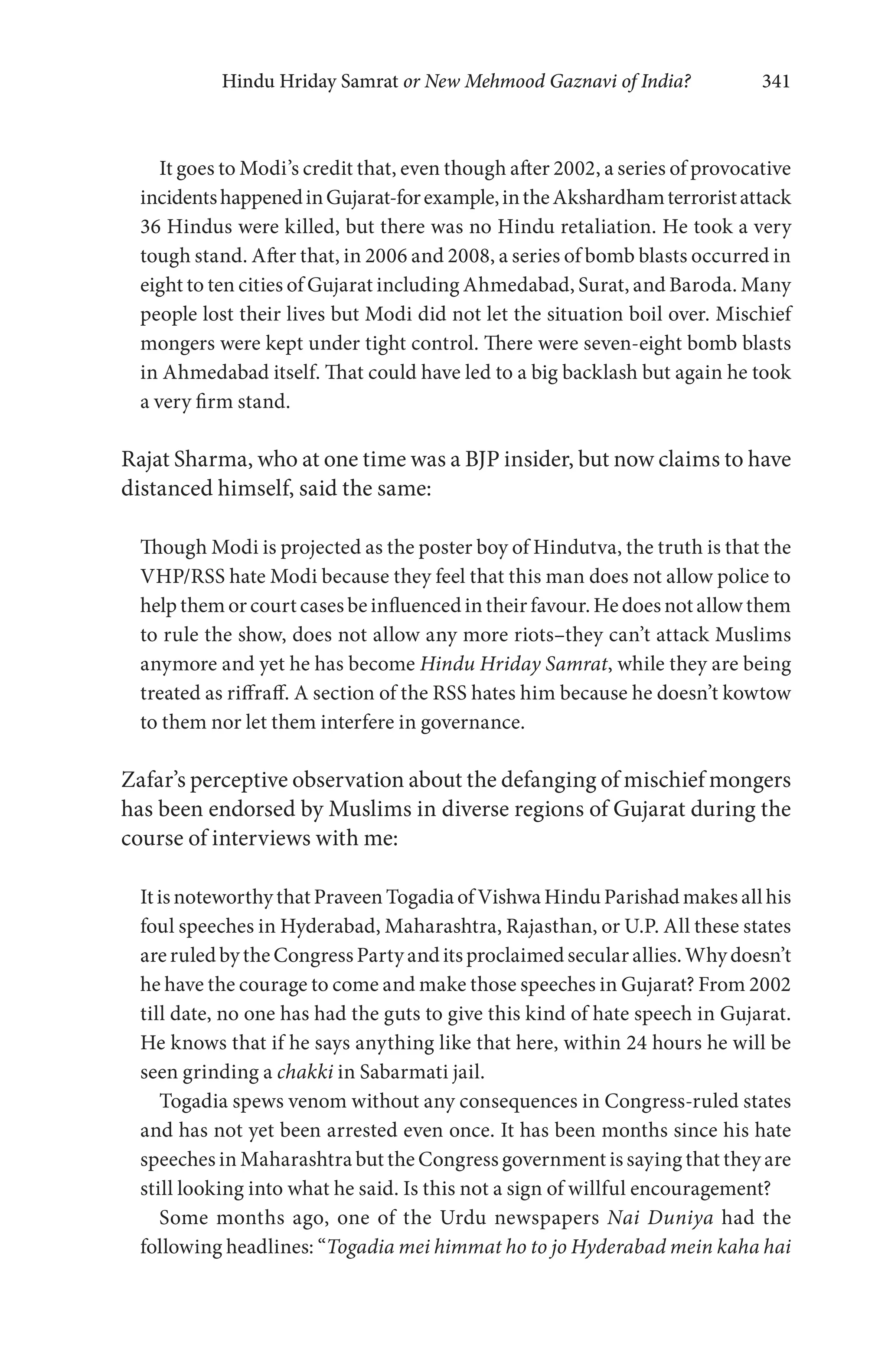 Hindu Hriday Samrat or New Mehmood Gaznavi of India? 341
It goes to Modi’s credit that, even though after 2002, a series of provocative
incidentshappenedinGujarat-forexample,intheAkshardhamterroristattack
36 Hindus were killed, but there was no Hindu retaliation. He took a very
tough stand. After that, in 2006 and 2008, a series of bomb blasts occurred in
eight to ten cities of Gujarat including Ahmedabad, Surat, and Baroda. Many
people lost their lives but Modi did not let the situation boil over. Mischief
mongers were kept under tight control. There were seven-eight bomb blasts
in Ahmedabad itself. That could have led to a big backlash but again he took
a very firm stand.
Rajat Sharma, who at one time was a BJP insider, but now claims to have
distanced himself, said the same:
Though Modi is projected as the poster boy of Hindutva, the truth is that the
VHP/RSS hate Modi because they feel that this man does not allow police to
help them or court cases be influenced in their favour. He does not allow them
to rule the show, does not allow any more riots–they can’t attack Muslims
anymore and yet he has become Hindu Hriday Samrat, while they are being
treated as riffraff. A section of the RSS hates him because he doesn’t kowtow
to them nor let them interfere in governance.
Zafar’s perceptive observation about the defanging of mischief mongers
has been endorsed by Muslims in diverse regions of Gujarat during the
course of interviews with me:
It is noteworthy that Praveen Togadia of Vishwa Hindu Parishad makes all his
foul speeches in Hyderabad, Maharashtra, Rajasthan, or U.P. All these states
are ruled by the Congress Party and its proclaimed secular allies. Why doesn’t
he have the courage to come and make those speeches in Gujarat? From 2002
till date, no one has had the guts to give this kind of hate speech in Gujarat.
He knows that if he says anything like that here, within 24 hours he will be
seen grinding a chakki in Sabarmati jail.
Togadia spews venom without any consequences in Congress-ruled states
and has not yet been arrested even once. It has been months since his hate
speeches in Maharashtra but the Congress government is saying that they are
still looking into what he said. Is this not a sign of willful encouragement?
Some months ago, one of the Urdu newspapers Nai Duniya had the
following headlines: “Togadia mei himmat ho to jo Hyderabad mein kaha hai
 