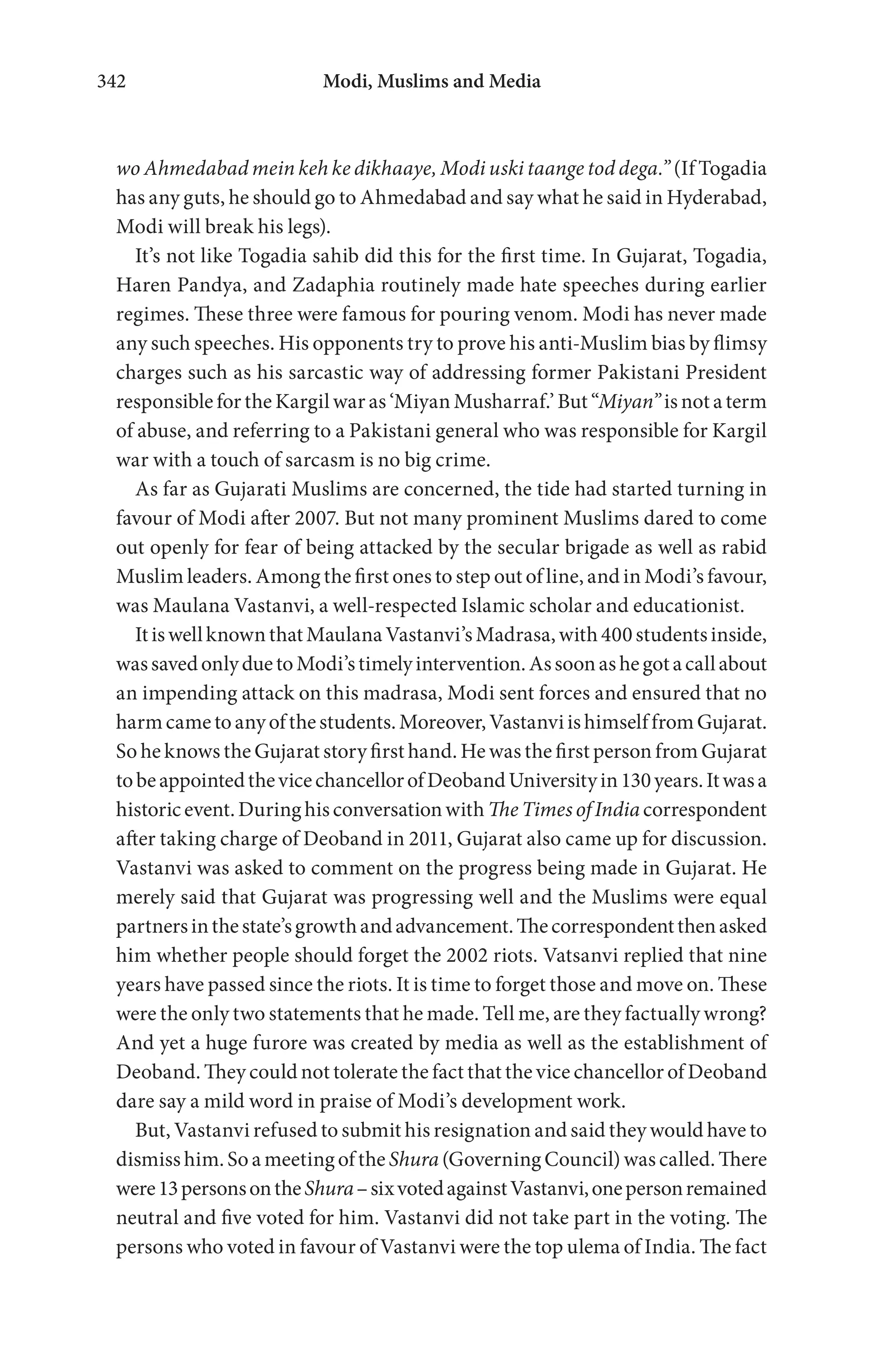 Modi, Muslims and Media342
wo Ahmedabad mein keh ke dikhaaye, Modi uski taange tod dega.” (If Togadia
has any guts, he should go to Ahmedabad and say what he said in Hyderabad,
Modi will break his legs).
It’s not like Togadia sahib did this for the first time. In Gujarat, Togadia,
Haren Pandya, and Zadaphia routinely made hate speeches during earlier
regimes. These three were famous for pouring venom. Modi has never made
any such speeches. His opponents try to prove his anti-Muslim bias by flimsy
charges such as his sarcastic way of addressing former Pakistani President
responsible for the Kargil war as ‘Miyan Musharraf.’ But “Miyan” is not a term
of abuse, and referring to a Pakistani general who was responsible for Kargil
war with a touch of sarcasm is no big crime.
As far as Gujarati Muslims are concerned, the tide had started turning in
favour of Modi after 2007. But not many prominent Muslims dared to come
out openly for fear of being attacked by the secular brigade as well as rabid
Muslim leaders. Among the first ones to step out of line, and in Modi’s favour,
was Maulana Vastanvi, a well-respected Islamic scholar and educationist.
ItiswellknownthatMaulanaVastanvi’sMadrasa,with400studentsinside,
wassavedonlyduetoModi’stimelyintervention.Assoonashegotacallabout
an impending attack on this madrasa, Modi sent forces and ensured that no
harmcametoanyofthestudents.Moreover,VastanviishimselffromGujarat.
So he knows the Gujarat story first hand. He was the first person from Gujarat
tobeappointedthevicechancellorofDeobandUniversityin130years.Itwasa
historicevent.Duringhisconversationwith TheTimesofIndiacorrespondent
after taking charge of Deoband in 2011, Gujarat also came up for discussion.
Vastanvi was asked to comment on the progress being made in Gujarat. He
merely said that Gujarat was progressing well and the Muslims were equal
partnersinthestate’sgrowthandadvancement.Thecorrespondentthenasked
him whether people should forget the 2002 riots. Vatsanvi replied that nine
years have passed since the riots. It is time to forget those and move on. These
were the only two statements that he made. Tell me, are they factually wrong?
And yet a huge furore was created by media as well as the establishment of
Deoband. They could not tolerate the fact that the vice chancellor of Deoband
dare say a mild word in praise of Modi’s development work.
But, Vastanvi refused to submit his resignation and said they would have to
dismiss him. So a meeting of the Shura (Governing Council) was called. There
were13personsontheShura–sixvotedagainstVastanvi,onepersonremained
neutral and five voted for him. Vastanvi did not take part in the voting. The
persons who voted in favour of Vastanvi were the top ulema of India. The fact
 
