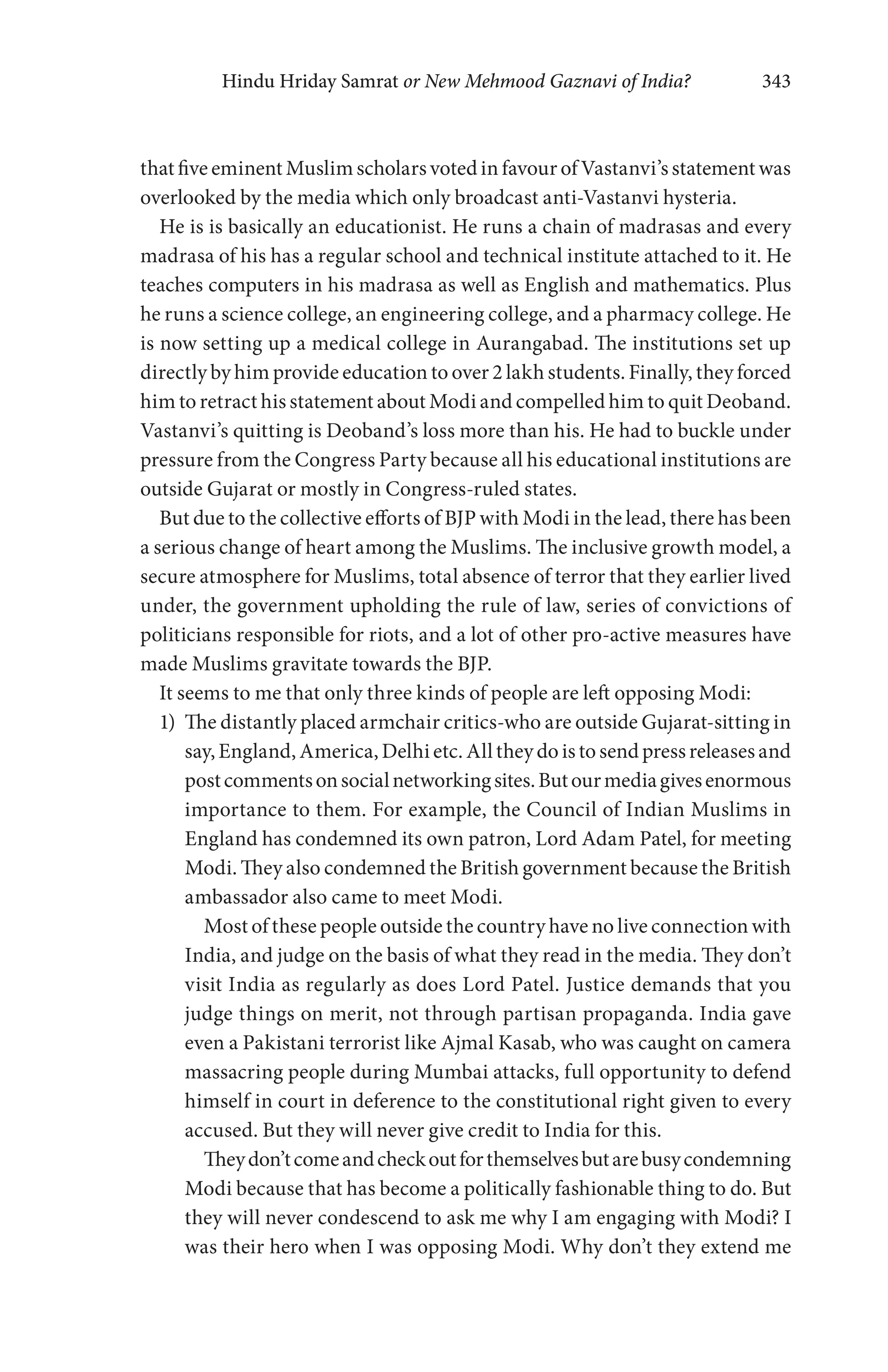 Hindu Hriday Samrat or New Mehmood Gaznavi of India? 343
that five eminent Muslim scholars voted in favour of Vastanvi’s statement was
overlooked by the media which only broadcast anti-Vastanvi hysteria.
He is is basically an educationist. He runs a chain of madrasas and every
madrasa of his has a regular school and technical institute attached to it. He
teaches computers in his madrasa as well as English and mathematics. Plus
he runs a science college, an engineering college, and a pharmacy college. He
is now setting up a medical college in Aurangabad. The institutions set up
directly by him provide education to over 2 lakh students. Finally, they forced
him to retract his statement about Modi and compelled him to quit Deoband.
Vastanvi’s quitting is Deoband’s loss more than his. He had to buckle under
pressure from the Congress Party because all his educational institutions are
outside Gujarat or mostly in Congress-ruled states.
But due to the collective efforts of BJP with Modi in the lead, there has been
a serious change of heart among the Muslims. The inclusive growth model, a
secure atmosphere for Muslims, total absence of terror that they earlier lived
under, the government upholding the rule of law, series of convictions of
politicians responsible for riots, and a lot of other pro-active measures have
made Muslims gravitate towards the BJP.
It seems to me that only three kinds of people are left opposing Modi:
1) The distantly placed armchair critics-who are outside Gujarat-sitting in
say, England, America, Delhi etc. All they do is to send press releases and
postcommentsonsocialnetworkingsites.Butourmediagivesenormous
importance to them. For example, the Council of Indian Muslims in
England has condemned its own patron, Lord Adam Patel, for meeting
Modi. They also condemned the British government because the British
ambassador also came to meet Modi.
Most of these people outside the country have no live connection with
India, and judge on the basis of what they read in the media. They don’t
visit India as regularly as does Lord Patel. Justice demands that you
judge things on merit, not through partisan propaganda. India gave
even a Pakistani terrorist like Ajmal Kasab, who was caught on camera
massacring people during Mumbai attacks, full opportunity to defend
himself in court in deference to the constitutional right given to every
accused. But they will never give credit to India for this.
Theydon’tcomeandcheckoutforthemselvesbutarebusycondemning
Modi because that has become a politically fashionable thing to do. But
they will never condescend to ask me why I am engaging with Modi? I
was their hero when I was opposing Modi. Why don’t they extend me
 