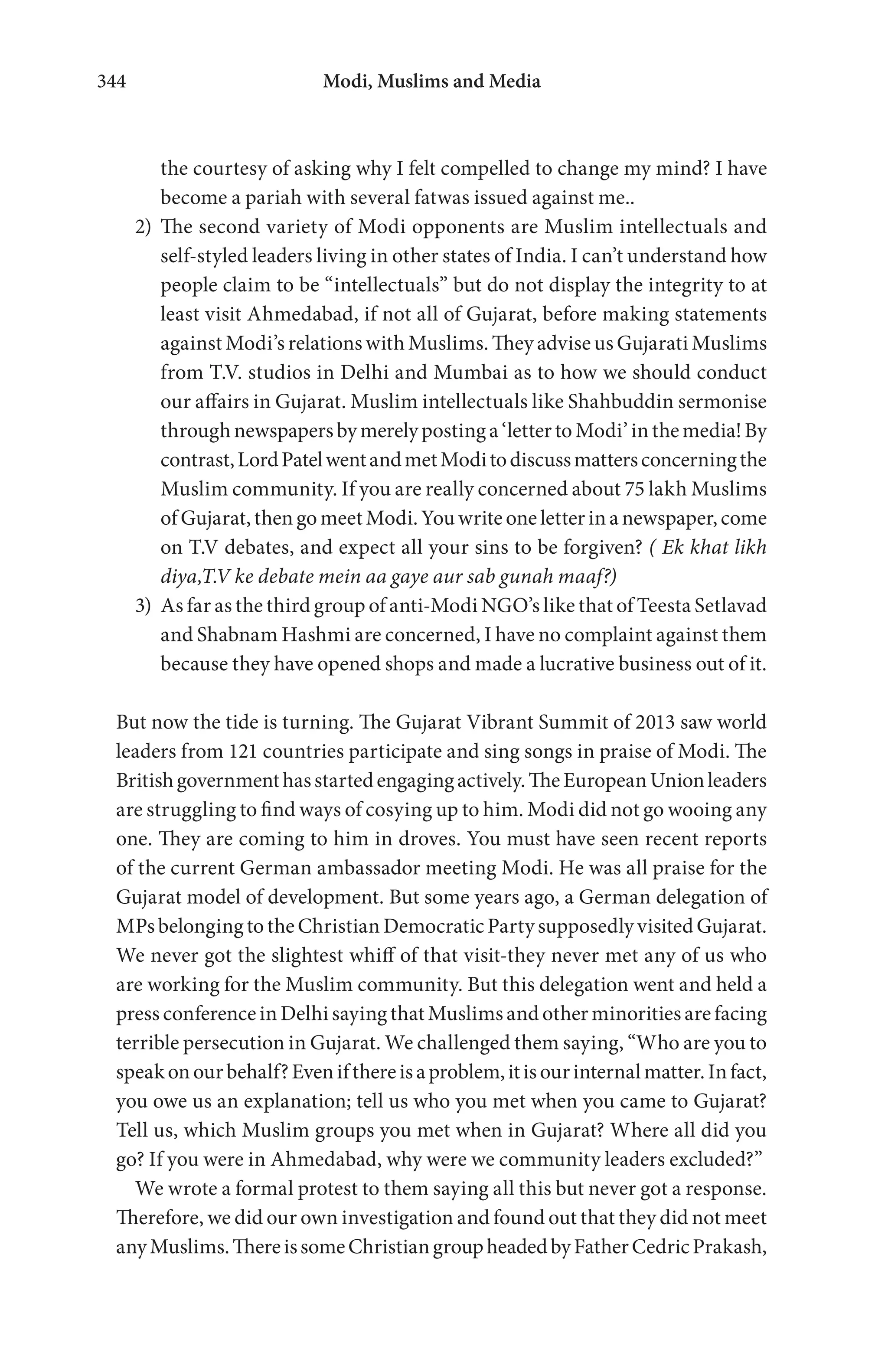 Modi, Muslims and Media344
the courtesy of asking why I felt compelled to change my mind? I have
become a pariah with several fatwas issued against me..
2) The second variety of Modi opponents are Muslim intellectuals and
self-styled leaders living in other states of India. I can’t understand how
people claim to be “intellectuals” but do not display the integrity to at
least visit Ahmedabad, if not all of Gujarat, before making statements
against Modi’s relations with Muslims. They advise us Gujarati Muslims
from T.V. studios in Delhi and Mumbai as to how we should conduct
our affairs in Gujarat. Muslim intellectuals like Shahbuddin sermonise
throughnewspapersbymerelypostinga‘lettertoModi’inthemedia!By
contrast,LordPatelwentandmetModitodiscussmattersconcerningthe
Muslim community. If you are really concerned about 75 lakh Muslims
of Gujarat, then go meet Modi. You write one letter in a newspaper, come
on T.V debates, and expect all your sins to be forgiven? ( Ek khat likh
diya,T.V ke debate mein aa gaye aur sab gunah maaf?)
3) As far as the third group of anti-Modi NGO’s like that of Teesta Setlavad
and Shabnam Hashmi are concerned, I have no complaint against them
because they have opened shops and made a lucrative business out of it.
But now the tide is turning. The Gujarat Vibrant Summit of 2013 saw world
leaders from 121 countries participate and sing songs in praise of Modi. The
Britishgovernmenthasstartedengagingactively.TheEuropeanUnionleaders
are struggling to find ways of cosying up to him. Modi did not go wooing any
one. They are coming to him in droves. You must have seen recent reports
of the current German ambassador meeting Modi. He was all praise for the
Gujarat model of development. But some years ago, a German delegation of
MPsbelongingtotheChristianDemocraticPartysupposedlyvisitedGujarat.
We never got the slightest whiff of that visit-they never met any of us who
are working for the Muslim community. But this delegation went and held a
press conference in Delhi saying that Muslims and other minorities are facing
terrible persecution in Gujarat. We challenged them saying, “Who are you to
speakonourbehalf?Evenifthereisaproblem,itisourinternalmatter.Infact,
you owe us an explanation; tell us who you met when you came to Gujarat?
Tell us, which Muslim groups you met when in Gujarat? Where all did you
go? If you were in Ahmedabad, why were we community leaders excluded?”
We wrote a formal protest to them saying all this but never got a response.
Therefore, we did our own investigation and found out that they did not meet
anyMuslims.ThereissomeChristiangroupheadedbyFatherCedricPrakash,
 