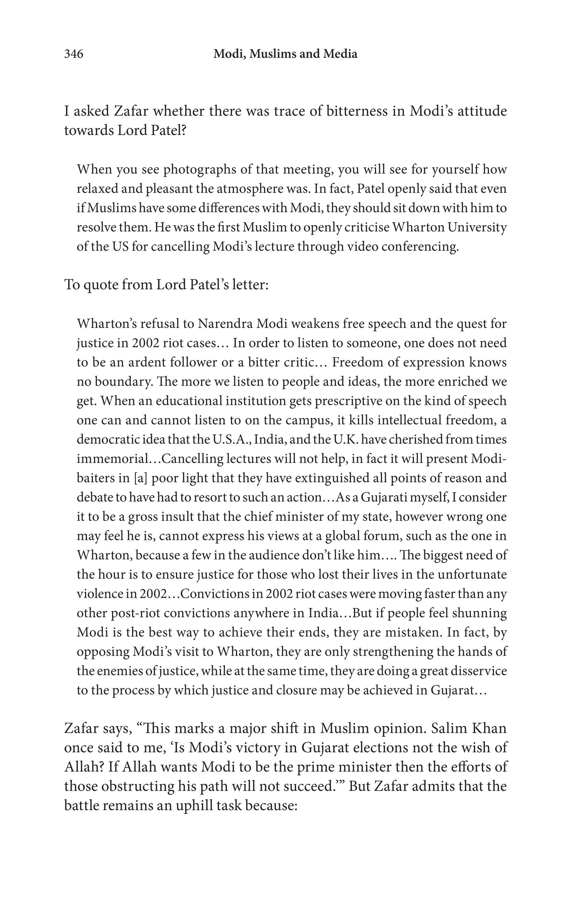 Modi, Muslims and Media346
I asked Zafar whether there was trace of bitterness in Modi’s attitude
towards Lord Patel?
When you see photographs of that meeting, you will see for yourself how
relaxed and pleasant the atmosphere was. In fact, Patel openly said that even
ifMuslimshavesomedifferenceswithModi,theyshouldsitdownwithhimto
resolve them. He was the first Muslim to openly criticise Wharton University
of the US for cancelling Modi’s lecture through video conferencing.
To quote from Lord Patel’s letter:
Wharton’s refusal to Narendra Modi weakens free speech and the quest for
justice in 2002 riot cases… In order to listen to someone, one does not need
to be an ardent follower or a bitter critic… Freedom of expression knows
no boundary. The more we listen to people and ideas, the more enriched we
get. When an educational institution gets prescriptive on the kind of speech
one can and cannot listen to on the campus, it kills intellectual freedom, a
democraticideathattheU.S.A.,India,andtheU.K.havecherishedfromtimes
immemorial…Cancelling lectures will not help, in fact it will present Modi-
baiters in [a] poor light that they have extinguished all points of reason and
debatetohavehadtoresorttosuchanaction…AsaGujaratimyself,Iconsider
it to be a gross insult that the chief minister of my state, however wrong one
may feel he is, cannot express his views at a global forum, such as the one in
Wharton, because a few in the audience don’t like him…. The biggest need of
the hour is to ensure justice for those who lost their lives in the unfortunate
violence in 2002…Convictions in 2002 riot cases were moving faster than any
other post-riot convictions anywhere in India…But if people feel shunning
Modi is the best way to achieve their ends, they are mistaken. In fact, by
opposing Modi’s visit to Wharton, they are only strengthening the hands of
the enemies of justice, while at the same time, they are doing a great disservice
to the process by which justice and closure may be achieved in Gujarat…
Zafar says, “This marks a major shift in Muslim opinion. Salim Khan
once said to me, ‘Is Modi’s victory in Gujarat elections not the wish of
Allah? If Allah wants Modi to be the prime minister then the efforts of
those obstructing his path will not succeed.’” But Zafar admits that the
battle remains an uphill task because:
 