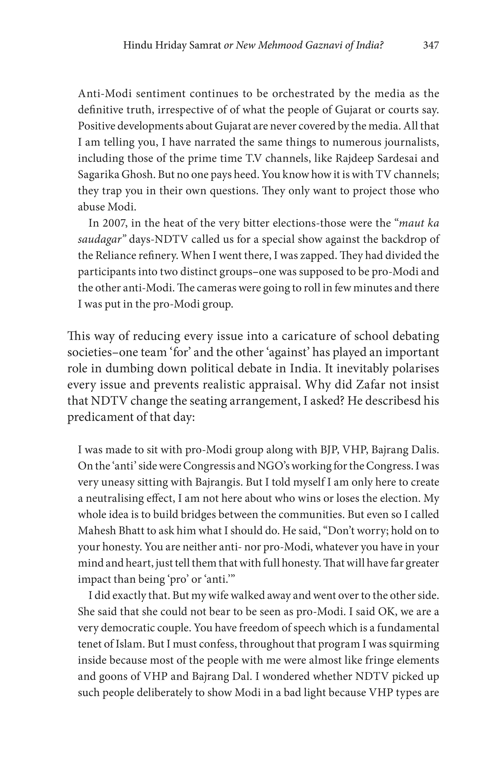 Hindu Hriday Samrat or New Mehmood Gaznavi of India? 347
Anti-Modi sentiment continues to be orchestrated by the media as the
definitive truth, irrespective of of what the people of Gujarat or courts say.
Positive developments about Gujarat are never covered by the media. All that
I am telling you, I have narrated the same things to numerous journalists,
including those of the prime time T.V channels, like Rajdeep Sardesai and
Sagarika Ghosh. But no one pays heed. You know how it is with TV channels;
they trap you in their own questions. They only want to project those who
abuse Modi.
In 2007, in the heat of the very bitter elections-those were the “maut ka
saudagar” days-NDTV called us for a special show against the backdrop of
the Reliance refinery. When I went there, I was zapped. They had divided the
participants into two distinct groups–one was supposed to be pro-Modi and
the other anti-Modi. The cameras were going to roll in few minutes and there
I was put in the pro-Modi group.
This way of reducing every issue into a caricature of school debating
societies–one team ‘for’ and the other ‘against’ has played an important
role in dumbing down political debate in India. It inevitably polarises
every issue and prevents realistic appraisal. Why did Zafar not insist
that NDTV change the seating arrangement, I asked? He describesd his
predicament of that day:
I was made to sit with pro-Modi group along with BJP, VHP, Bajrang Dalis.
On the ‘anti’ side were Congressis and NGO’s working for the Congress. I was
very uneasy sitting with Bajrangis. But I told myself I am only here to create
a neutralising effect, I am not here about who wins or loses the election. My
whole idea is to build bridges between the communities. But even so I called
Mahesh Bhatt to ask him what I should do. He said, “Don’t worry; hold on to
your honesty. You are neither anti- nor pro-Modi, whatever you have in your
mind and heart, just tell them that with full honesty. That will have far greater
impact than being ‘pro’ or ‘anti.’”
I did exactly that. But my wife walked away and went over to the other side.
She said that she could not bear to be seen as pro-Modi. I said OK, we are a
very democratic couple. You have freedom of speech which is a fundamental
tenet of Islam. But I must confess, throughout that program I was squirming
inside because most of the people with me were almost like fringe elements
and goons of VHP and Bajrang Dal. I wondered whether NDTV picked up
such people deliberately to show Modi in a bad light because VHP types are
 