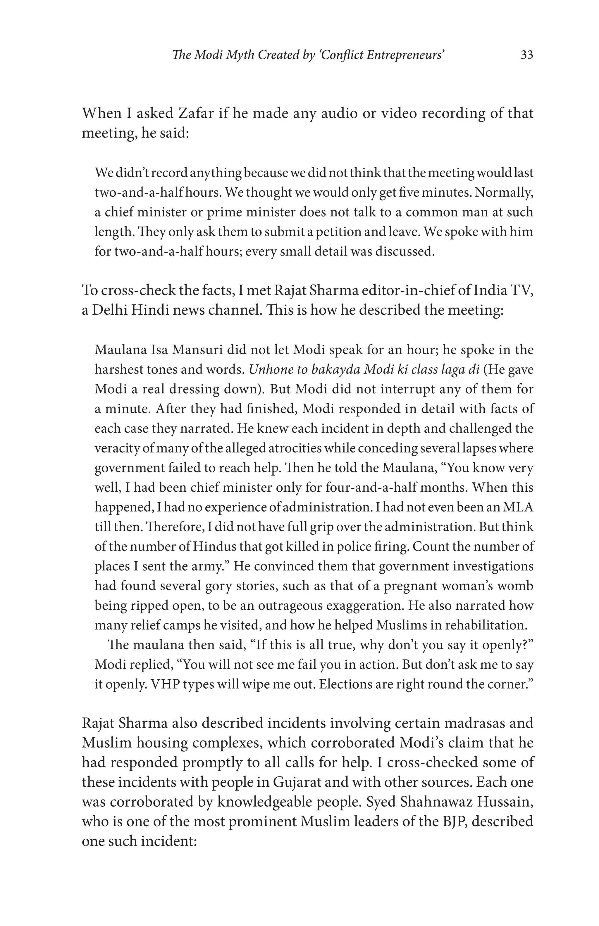 The Modi Myth Created by ‘Conflict Entrepreneurs’ 33
When I asked Zafar if he made any audio or video recording of that
meeting, he said:
Wedidn’trecordanythingbecausewedidnotthinkthatthemeetingwouldlast
two-and-a-half hours. We thought we would only get five minutes. Normally,
a chief minister or prime minister does not talk to a common man at such
length. They only ask them to submit a petition and leave. We spoke with him
for two-and-a-half hours; every small detail was discussed.
To cross-check the facts, I met Rajat Sharma editor-in-chief of India TV,
a Delhi Hindi news channel. This is how he described the meeting:
Maulana Isa Mansuri did not let Modi speak for an hour; he spoke in the
harshest tones and words. Unhone to bakayda Modi ki class laga di (He gave
Modi a real dressing down). But Modi did not interrupt any of them for
a minute. After they had finished, Modi responded in detail with facts of
each case they narrated. He knew each incident in depth and challenged the
veracity of many of the alleged atrocities while conceding several lapses where
government failed to reach help. Then he told the Maulana, “You know very
well, I had been chief minister only for four-and-a-half months. When this
happened,Ihadnoexperienceofadministration.IhadnotevenbeenanMLA
till then. Therefore, I did not have full grip over the administration. But think
of the number of Hindus that got killed in police firing. Count the number of
places I sent the army.” He convinced them that government investigations
had found several gory stories, such as that of a pregnant woman’s womb
being ripped open, to be an outrageous exaggeration. He also narrated how
many relief camps he visited, and how he helped Muslims in rehabilitation.
The maulana then said, “If this is all true, why don’t you say it openly?”
Modi replied, “You will not see me fail you in action. But don’t ask me to say
it openly. VHP types will wipe me out. Elections are right round the corner.”
Rajat Sharma also described incidents involving certain madrasas and
Muslim housing complexes, which corroborated Modi’s claim that he
had responded promptly to all calls for help. I cross-checked some of
these incidents with people in Gujarat and with other sources. Each one
was corroborated by knowledgeable people. Syed Shahnawaz Hussain,
who is one of the most prominent Muslim leaders of the BJP, described
one such incident:
 