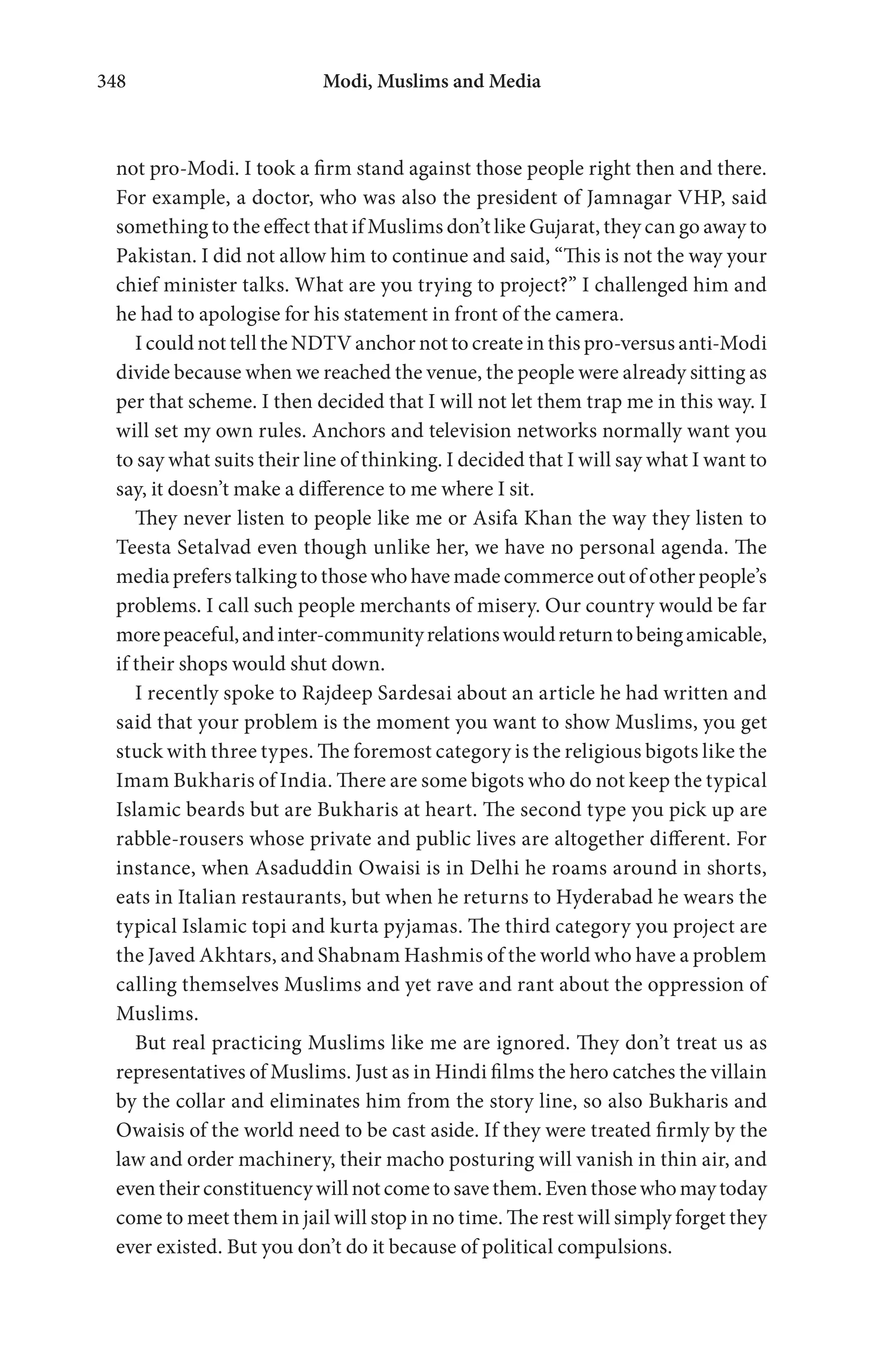 Modi, Muslims and Media348
not pro-Modi. I took a firm stand against those people right then and there.
For example, a doctor, who was also the president of Jamnagar VHP, said
something to the effect that if Muslims don’t like Gujarat, they can go away to
Pakistan. I did not allow him to continue and said, “This is not the way your
chief minister talks. What are you trying to project?” I challenged him and
he had to apologise for his statement in front of the camera.
I could not tell the NDTV anchor not to create in this pro-versus anti-Modi
divide because when we reached the venue, the people were already sitting as
per that scheme. I then decided that I will not let them trap me in this way. I
will set my own rules. Anchors and television networks normally want you
to say what suits their line of thinking. I decided that I will say what I want to
say, it doesn’t make a difference to me where I sit.
They never listen to people like me or Asifa Khan the way they listen to
Teesta Setalvad even though unlike her, we have no personal agenda. The
media prefers talking to those who have made commerce out of other people’s
problems. I call such people merchants of misery. Our country would be far
morepeaceful,andinter-communityrelationswouldreturntobeingamicable,
if their shops would shut down.
I recently spoke to Rajdeep Sardesai about an article he had written and
said that your problem is the moment you want to show Muslims, you get
stuck with three types. The foremost category is the religious bigots like the
Imam Bukharis of India. There are some bigots who do not keep the typical
Islamic beards but are Bukharis at heart. The second type you pick up are
rabble-rousers whose private and public lives are altogether different. For
instance, when Asaduddin Owaisi is in Delhi he roams around in shorts,
eats in Italian restaurants, but when he returns to Hyderabad he wears the
typical Islamic topi and kurta pyjamas. The third category you project are
the Javed Akhtars, and Shabnam Hashmis of the world who have a problem
calling themselves Muslims and yet rave and rant about the oppression of
Muslims.
But real practicing Muslims like me are ignored. They don’t treat us as
representatives of Muslims. Just as in Hindi films the hero catches the villain
by the collar and eliminates him from the story line, so also Bukharis and
Owaisis of the world need to be cast aside. If they were treated firmly by the
law and order machinery, their macho posturing will vanish in thin air, and
eventheirconstituencywillnotcometosavethem.Eventhosewhomaytoday
come to meet them in jail will stop in no time. The rest will simply forget they
ever existed. But you don’t do it because of political compulsions.
 
