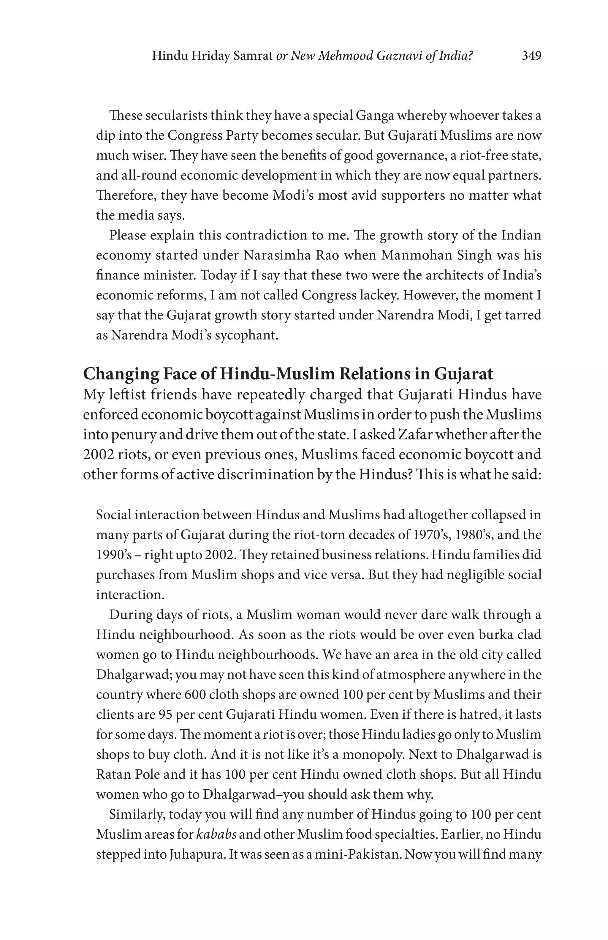 Hindu Hriday Samrat or New Mehmood Gaznavi of India? 349
These secularists think they have a special Ganga whereby whoever takes a
dip into the Congress Party becomes secular. But Gujarati Muslims are now
much wiser. They have seen the benefits of good governance, a riot-free state,
and all-round economic development in which they are now equal partners.
Therefore, they have become Modi’s most avid supporters no matter what
the media says.
Please explain this contradiction to me. The growth story of the Indian
economy started under Narasimha Rao when Manmohan Singh was his
finance minister. Today if I say that these two were the architects of India’s
economic reforms, I am not called Congress lackey. However, the moment I
say that the Gujarat growth story started under Narendra Modi, I get tarred
as Narendra Modi’s sycophant.
Changing Face of Hindu-Muslim Relations in Gujarat
My leftist friends have repeatedly charged that Gujarati Hindus have
enforcedeconomicboycottagainstMuslimsinordertopushtheMuslims
intopenuryanddrivethemoutofthestate.IaskedZafarwhetherafterthe
2002 riots, or even previous ones, Muslims faced economic boycott and
other forms of active discrimination by the Hindus? This is what he said:
Social interaction between Hindus and Muslims had altogether collapsed in
many parts of Gujarat during the riot-torn decades of 1970’s, 1980’s, and the
1990’s – right upto 2002. They retained business relations. Hindu families did
purchases from Muslim shops and vice versa. But they had negligible social
interaction.
During days of riots, a Muslim woman would never dare walk through a
Hindu neighbourhood. As soon as the riots would be over even burka clad
women go to Hindu neighbourhoods. We have an area in the old city called
Dhalgarwad; you may not have seen this kind of atmosphere anywhere in the
country where 600 cloth shops are owned 100 per cent by Muslims and their
clients are 95 per cent Gujarati Hindu women. Even if there is hatred, it lasts
forsomedays.Themomentariotisover;thoseHinduladiesgoonlytoMuslim
shops to buy cloth. And it is not like it’s a monopoly. Next to Dhalgarwad is
Ratan Pole and it has 100 per cent Hindu owned cloth shops. But all Hindu
women who go to Dhalgarwad–you should ask them why.
Similarly, today you will find any number of Hindus going to 100 per cent
Muslim areas for kababs andotherMuslim food specialties. Earlier, noHindu
steppedintoJuhapura.Itwasseenasamini-Pakistan.Nowyouwillfindmany
 