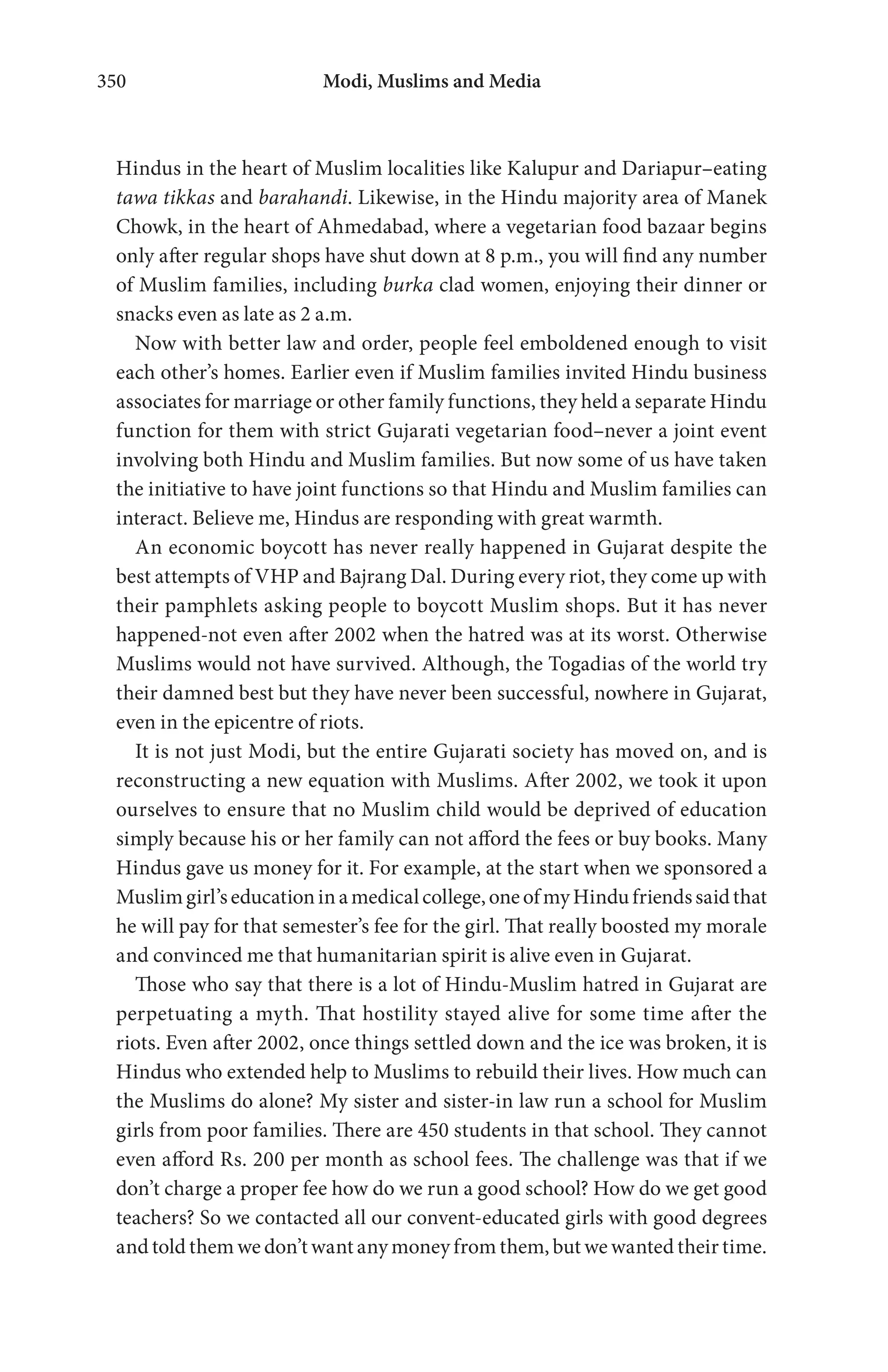 Modi, Muslims and Media350
Hindus in the heart of Muslim localities like Kalupur and Dariapur–eating
tawa tikkas and barahandi. Likewise, in the Hindu majority area of Manek
Chowk, in the heart of Ahmedabad, where a vegetarian food bazaar begins
only after regular shops have shut down at 8 p.m., you will find any number
of Muslim families, including burka clad women, enjoying their dinner or
snacks even as late as 2 a.m.
Now with better law and order, people feel emboldened enough to visit
each other’s homes. Earlier even if Muslim families invited Hindu business
associates for marriage or other family functions, they held a separate Hindu
function for them with strict Gujarati vegetarian food–never a joint event
involving both Hindu and Muslim families. But now some of us have taken
the initiative to have joint functions so that Hindu and Muslim families can
interact. Believe me, Hindus are responding with great warmth.
An economic boycott has never really happened in Gujarat despite the
best attempts of VHP and Bajrang Dal. During every riot, they come up with
their pamphlets asking people to boycott Muslim shops. But it has never
happened-not even after 2002 when the hatred was at its worst. Otherwise
Muslims would not have survived. Although, the Togadias of the world try
their damned best but they have never been successful, nowhere in Gujarat,
even in the epicentre of riots.
It is not just Modi, but the entire Gujarati society has moved on, and is
reconstructing a new equation with Muslims. After 2002, we took it upon
ourselves to ensure that no Muslim child would be deprived of education
simply because his or her family can not afford the fees or buy books. Many
Hindus gave us money for it. For example, at the start when we sponsored a
Muslimgirl’seducationinamedicalcollege,oneofmyHindufriendssaidthat
he will pay for that semester’s fee for the girl. That really boosted my morale
and convinced me that humanitarian spirit is alive even in Gujarat.
Those who say that there is a lot of Hindu-Muslim hatred in Gujarat are
perpetuating a myth. That hostility stayed alive for some time after the
riots. Even after 2002, once things settled down and the ice was broken, it is
Hindus who extended help to Muslims to rebuild their lives. How much can
the Muslims do alone? My sister and sister-in law run a school for Muslim
girls from poor families. There are 450 students in that school. They cannot
even afford Rs. 200 per month as school fees. The challenge was that if we
don’t charge a proper fee how do we run a good school? How do we get good
teachers? So we contacted all our convent-educated girls with good degrees
and told them we don’t want any money from them, but we wanted their time.
 